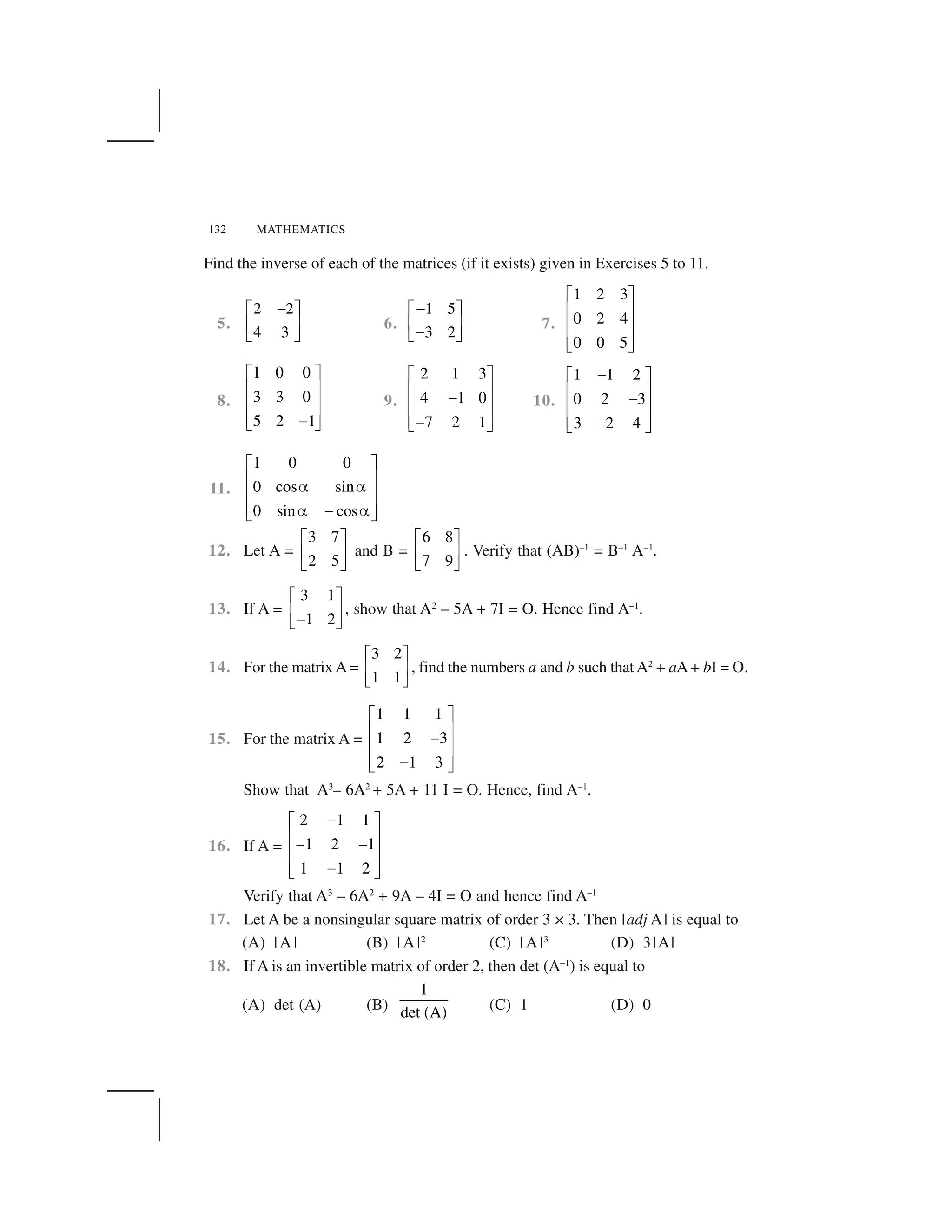 132 MATHEMATICS
Find the inverse of each of the matrices (if it exists) given in Exercises 5 to 11.
5.
2 2
4 3
 ✁ ✂
✄ ☎
✆ ✝
6.
1 5
3 2
 ✁ ✂
✄ ☎ ✆ ✝
7.
1 2 3
0 2 4
0 0 5
✞ ✟
✠ ✡
✠ ✡
✠ ✡☛ ☞
8.
1 0 0
3 3 0
5 2 1
✞ ✟
✠ ✡
✠ ✡
✠ ✡✌☛ ☞
9.
2 1 3
4 1 0
7 2 1
✞ ✟
✠ ✡✌✠ ✡
✠ ✡✌☛ ☞
10.
1 1 2
0 2 3
3 2 4
✌✞ ✟
✠ ✡✌✠ ✡
✠ ✡✌☛ ☞
11.
1 0 0
0 cos sin
0 sin cos
✍ ✎
✏ ✑✒ ✒✏ ✑
✏ ✑✒ ✓ ✒✔ ✕
12. Let A =
3 7
2 5
✖ ✗
✘ ✙
✚ ✛
and B =
6 8
7 9
✖ ✗
✘ ✙
✚ ✛
. Verify that (AB)–1
= B–1
A–1
.
13. If A =
3 1
1 2
✖ ✗
✘ ✙✜✚ ✛
, show that A2
– 5A + 7I = O. Hence find A–1
.
14. For the matrix A =
3 2
1 1
✖ ✗
✘ ✙
✚ ✛
, find the numbers a and b such that A2
+ aA + bI = O.
15. For the matrix A =
1 1 1
1 2 3
2 1 3
✞ ✟
✠ ✡✌✠ ✡
✠ ✡✌☛ ☞
Show that A3
– 6A2
+ 5A + 11 I = O. Hence, find A–1
.
16. If A =
2 1 1
1 2 1
1 1 2
✌✞ ✟
✠ ✡✌ ✌✠ ✡
✠ ✡✌☛ ☞
Verify that A3
– 6A2
+ 9A – 4I = O and hence find A–1
17. Let A be a nonsingular square matrix of order 3 × 3. Then |adj A| is equal to
(A) |A | (B) | A |2
(C) | A |3
(D) 3|A|
18. If A is an invertible matrix of order 2, then det (A–1
) is equal to
(A) det (A) (B)
1
det (A) (C) 1 (D) 0
 