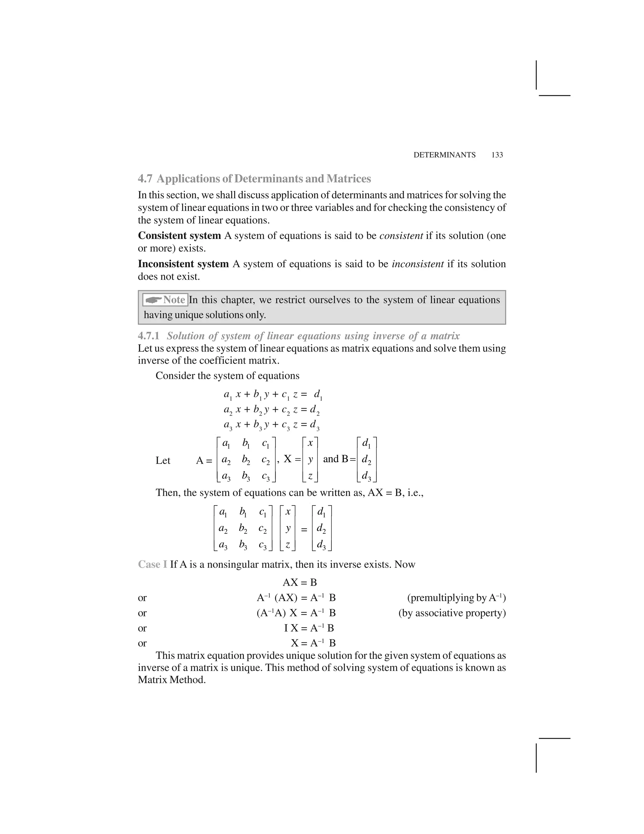 DETERMINANTS 133
4.7 Applications of Determinants and Matrices
In this section, we shall discuss application of determinants and matrices for solving the
system of linear equations in two or three variables and for checking the consistency of
the system of linear equations.
Consistent system A system of equations is said to be consistent if its solution (one
or more) exists.
Inconsistent system A system of equations is said to be inconsistent if its solution
does not exist.
 Note In this chapter, we restrict ourselves to the system of linear equations
having unique solutions only.
4.7.1 Solution of system of linear equations using inverse of a matrix
Let us express the system of linear equations as matrix equations and solve them using
inverse of the coefficient matrix.
Consider the system of equations
a1
x + b1
y + c1
z = d1
a2
x + b2
y + c2
z = d2
a3
x + b3
y + c3
z = d3
Let A =
1 1 1 1
2 2 2 2
3 3 3 3
, X and B
a b c x d
a b c y d
a b c z d
✁ ✂ ✁ ✂✁ ✂✄ ☎ ✄ ☎✄ ☎✆ ✆✄ ☎ ✄ ☎✄ ☎✄ ☎ ✄ ☎✄ ☎✝ ✞✝ ✞ ✝ ✞Then, the system of equations can be written as, AX = B, i.e.,
1 1 1
2 2 2
3 3 3
a b c x
a b c y
a b c z
✁ ✂ ✁ ✂✄ ☎ ✄ ☎✄ ☎ ✄ ☎✄ ☎ ✄ ☎✝ ✞✝ ✞ =
1
2
3
d
d
d
✁ ✂✄ ☎✄ ☎✄ ☎✝ ✞Case I If A is a nonsingular matrix, then its inverse exists. Now
AX = B
or A–1
(AX) = A–1
B (premultiplying byA–1
)
or (A–1
A) X = A–1
B (by associative property)
or I X = A–1
B
or X = A–1
B
This matrix equation provides unique solution for the given system of equations as
inverse of a matrix is unique. This method of solving system of equations is known as
Matrix Method.
 
