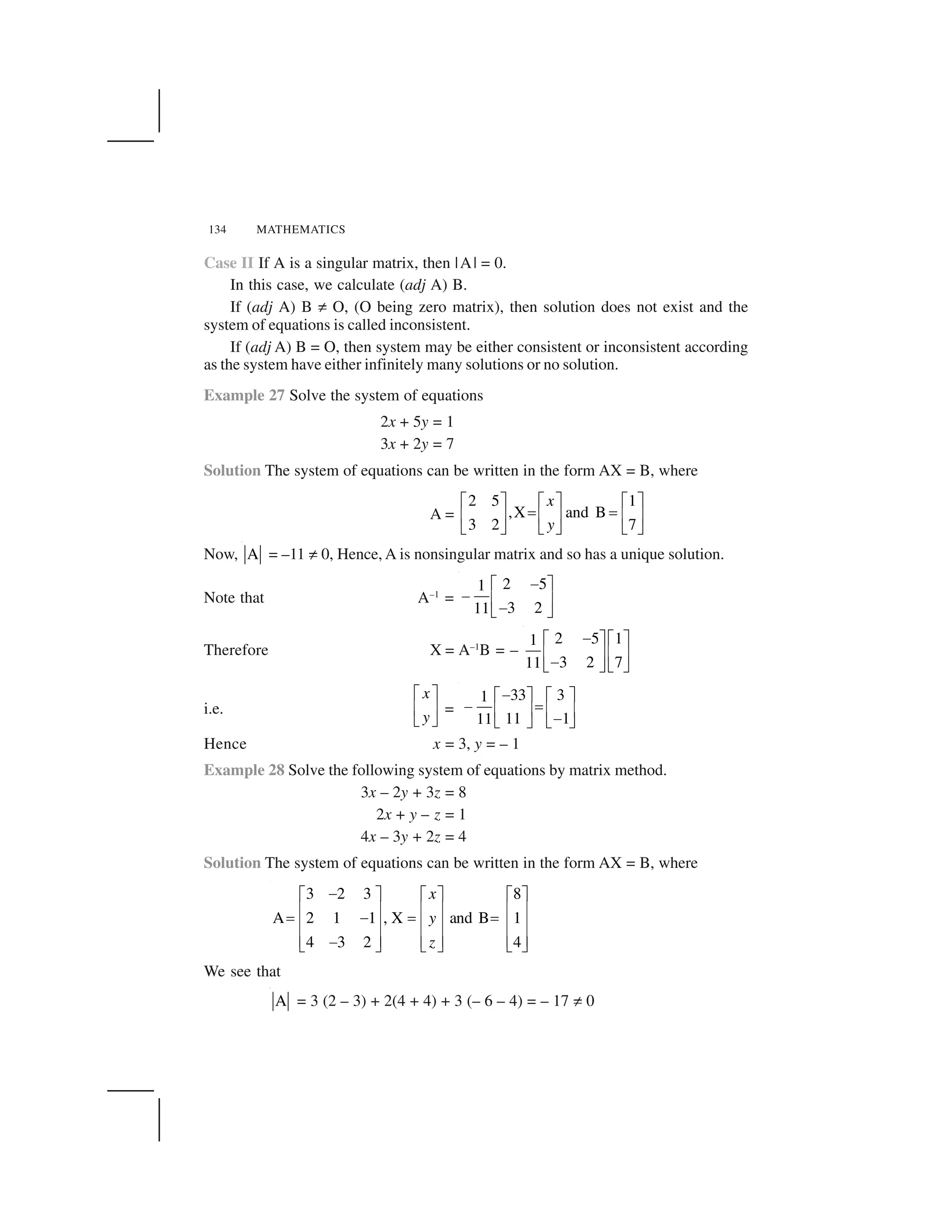 134 MATHEMATICS
Case II If A is a singular matrix, then |A| = 0.
In this case, we calculate (adj A) B.
If (adj A) B ✂ O, (O being zero matrix), then solution does not exist and the
system of equations is called inconsistent.
If (adj A) B = O, then system may be either consistent or inconsistent according
as the system have either infinitely many solutions or no solution.
Example 27 Solve the system of equations
2x + 5y = 1
3x + 2y = 7
Solution The system of equations can be written in the form AX = B, where
A =
2 5 1
,X and B
3 2 7
x
y
  ✁   ✁   ✁
✄ ✄☎ ✆ ☎ ✆ ☎ ✆
✝ ✞ ✝ ✞ ✝ ✞
Now, A = –11 ✂ 0, Hence, A is nonsingular matrix and so has a unique solution.
Note that A–1
=
2 51
3 211
✟  ✁
✟ ☎ ✆
✟✝ ✞
Therefore X = A–1
B = –
2 5 11
3 2 711
✟  ✁   ✁
☎ ✆ ☎ ✆
✟✝ ✞ ✝ ✞
i.e.
x
y
  ✁
☎ ✆
✝ ✞
=
33 31
11 111
✠✡ ☛ ✡ ☛
✠ ☞✌ ✍ ✌ ✍
✠✎ ✏ ✎ ✏
Hence x = 3, y = – 1
Example 28 Solve the following system of equations by matrix method.
3x – 2y + 3z = 8
2x + y – z = 1
4x – 3y + 2z = 4
Solution The system of equations can be written in the form AX = B, where
3 2 3 8
A 2 1 1 , X and B 1
4 3 2 4
x
y
z
✑✒ ✓ ✒ ✓ ✒ ✓
✔ ✕ ✔ ✕ ✔ ✕
✖ ✑ ✖ ✖
✔ ✕ ✔ ✕ ✔ ✕
✔ ✕ ✔ ✕ ✔ ✕✑✗ ✘ ✗ ✘ ✗ ✘
We see that
A = 3 (2 – 3) + 2(4 + 4) + 3 (– 6 – 4) = – 17 ✂ 0
 