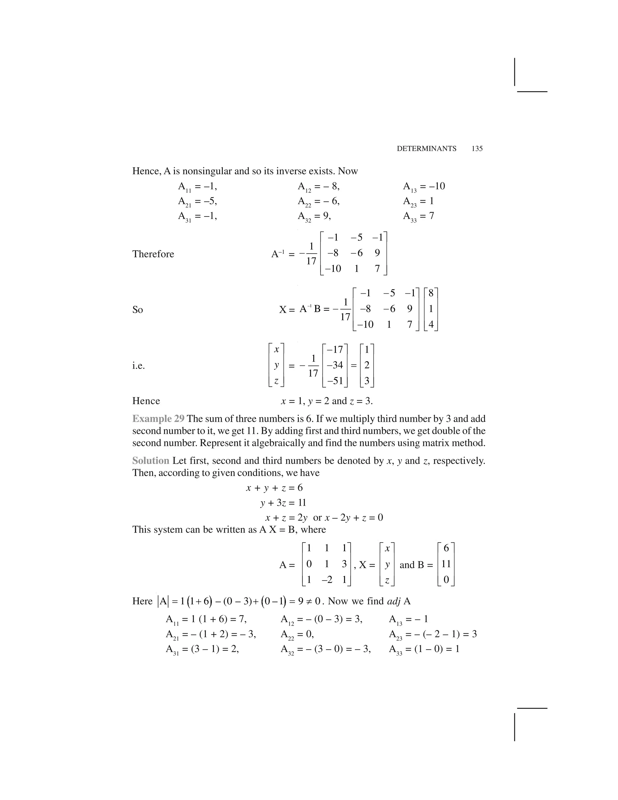 DETERMINANTS 135
Hence, A is nonsingular and so its inverse exists. Now
A11
= –1, A12
= – 8, A13
= –10
A21
= –5, A22
= – 6, A23
= 1
A31
= –1, A32
= 9, A33
= 7
Therefore A–1
=
1 5 1
1
8 6 9
17
10 1 7
     ✁ ✂
✄ ☎     ✄ ☎
✄ ☎ ✆ ✝
So X =
–1
1 5 1 8
1
A B = 8 6 9 1
17
10 1 7 4
✞ ✞ ✞✟ ✠ ✟ ✠
✡ ☛ ✡ ☛✞ ✞ ✞✡ ☛ ✡ ☛
✡ ☛ ✡ ☛✞☞ ✌ ☞ ✌
i.e.
x
y
z
✁ ✂
✄ ☎
✄ ☎
✄ ☎✆ ✝
=
17 1
1
34 2
17
51 3
 ✁ ✂ ✁ ✂
✄ ☎ ✄ ☎    ✍✄ ☎ ✄ ☎
✄ ☎ ✄ ☎ ✆ ✝ ✆ ✝
Hence x = 1, y = 2 and z = 3.
Example 29 The sum of three numbers is 6. If we multiply third number by 3 and add
second number to it, we get 11. By adding first and third numbers, we get double of the
second number. Represent it algebraically and find the numbers using matrix method.
Solution Let first, second and third numbers be denoted by x, y and z, respectively.
Then, according to given conditions, we have
x + y + z = 6
y + 3z = 11
x + z = 2y or x – 2y + z = 0
This system can be written as A X = B, where
A =
1 1 1
0 1 3
1 2 1
✎ ✏
✑ ✒
✑ ✒
✑ ✒✓ ✔–
, X =
✎ ✏
✑ ✒
✑ ✒
✑ ✒✓ ✔
x
y
z
and B =
6
11
0
✎ ✏
✑ ✒
✑ ✒
✑ ✒✓ ✔
Here ✕ ✖ ✕ ✖A 1 1 6 – (0 – 3) 0 –1 9 0✗ ✘ ✘ ✗ ✙ . Now we find adj A
A11
= 1 (1 + 6) = 7, A12
= – (0 – 3) = 3, A13
= – 1
A21
= – (1 + 2) = – 3, A22
= 0, A23
= – (– 2 – 1) = 3
A31
= (3 – 1) = 2, A32
= – (3 – 0) = – 3, A33
= (1 – 0) = 1
 