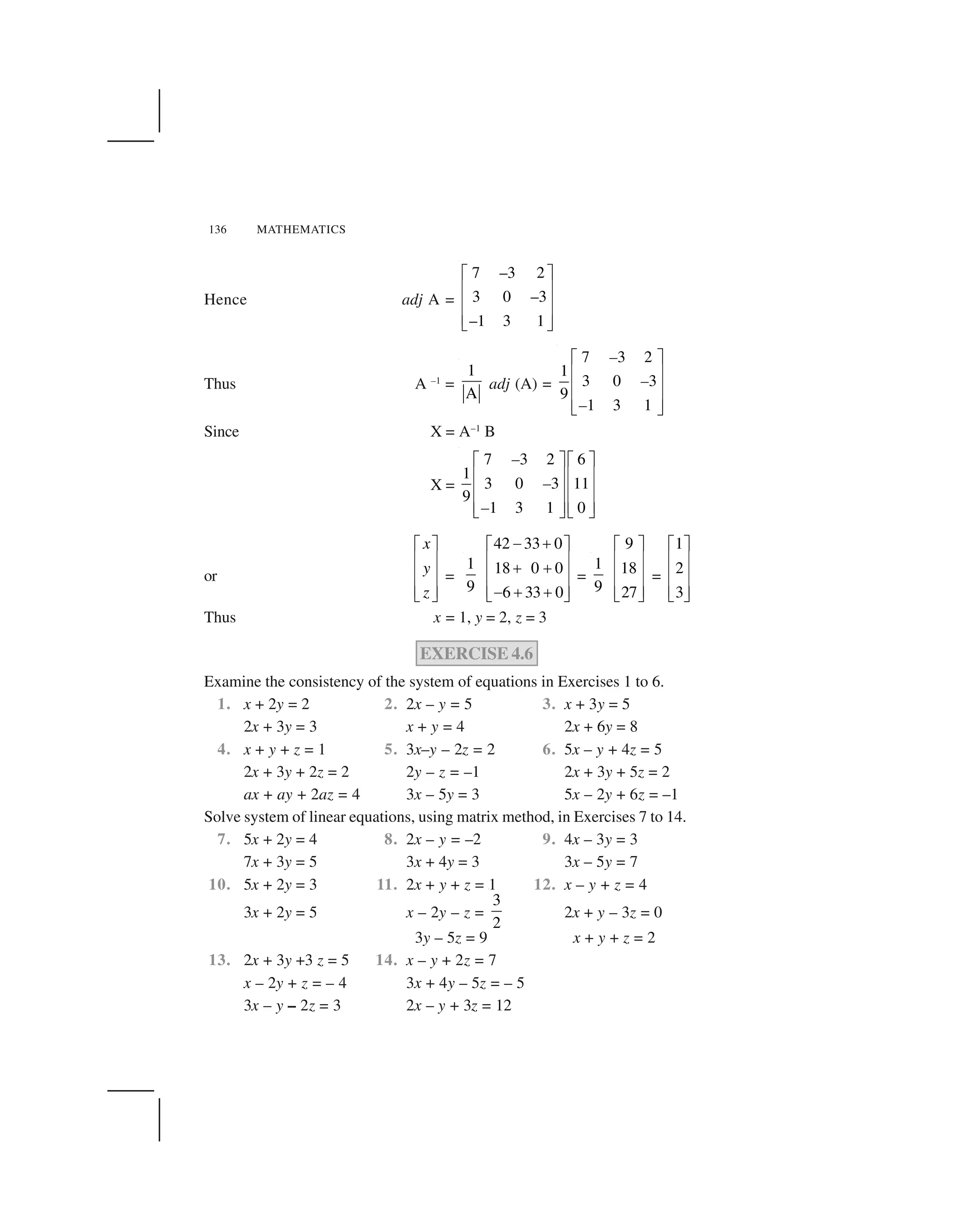 136 MATHEMATICS
Hence adj A =
7 –3 2
3 0 –3
–1 3 1
  ✁
✂ ✄
✂ ✄
✂ ✄☎ ✆
Thus A –1
=
1
A
adj (A) =
7 3 2
1
3 0 3
9
1 3 1
–
–
–
  ✁
✂ ✄
✂ ✄
✂ ✄☎ ✆
Since X = A–1
B
X =
7 3 2 6
1
3 0 3 11
9
1 3 1 0
–
–
–
✝ ✞ ✝ ✞
✟ ✠ ✟ ✠
✟ ✠ ✟ ✠
✟ ✠ ✟ ✠✡ ☛ ✡ ☛
or
☞ ✌
✍ ✎
✍ ✎
✍ ✎✏ ✑
x
y
z
=
1
9
42 33 0
18 0 0
6 33 0
✒ ✓☞ ✌
✍ ✎
✓ ✓
✍ ✎
✍ ✎✒ ✓ ✓✏ ✑
=
1
9
9
18
27
☞ ✌
✍ ✎
✍ ✎
✍ ✎✏ ✑
=
1
2
3
☞ ✌
✍ ✎
✍ ✎
✍ ✎✏ ✑
Thus x = 1, y = 2, z = 3
EXERCISE 4.6
Examine the consistency of the system of equations in Exercises 1 to 6.
1. x + 2y = 2 2. 2x – y = 5 3. x + 3y = 5
2x + 3y = 3 x + y = 4 2x + 6y = 8
4. x + y + z = 1 5. 3x–y – 2z = 2 6. 5x – y + 4z = 5
2x + 3y + 2z = 2 2y – z = –1 2x + 3y + 5z = 2
ax + ay + 2az = 4 3x – 5y = 3 5x – 2y + 6z = –1
Solve system of linear equations, using matrix method, in Exercises 7 to 14.
7. 5x + 2y = 4 8. 2x – y = –2 9. 4x – 3y = 3
7x + 3y = 5 3x + 4y = 3 3x – 5y = 7
10. 5x + 2y = 3 11. 2x + y + z = 1 12. x – y + z = 4
3x + 2y = 5 x – 2y – z =
3
2
2x + y – 3z = 0
3y – 5z = 9 x + y + z = 2
13. 2x + 3y +3 z = 5 14. x – y + 2z = 7
x – 2y + z = – 4 3x + 4y – 5z = – 5
3x – y – 2z = 3 2x – y + 3z = 12
 