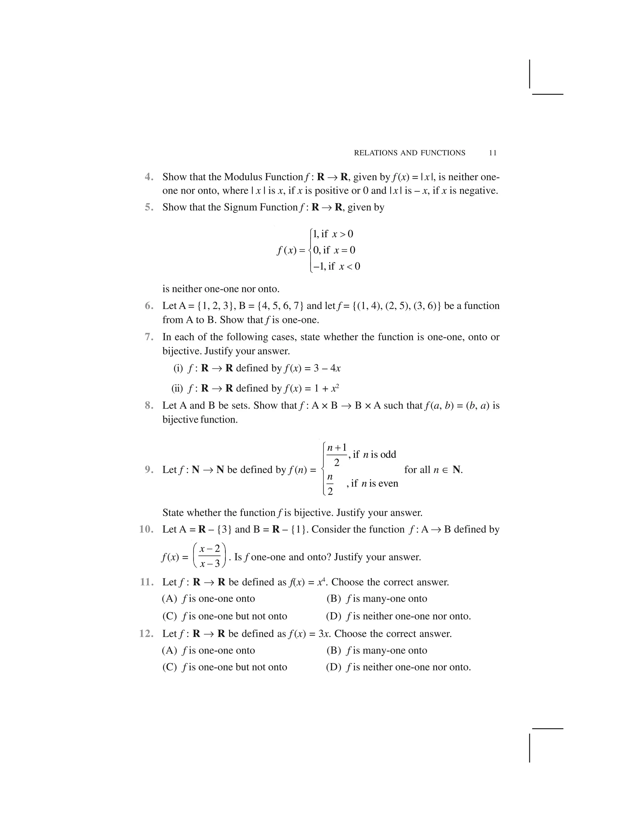 RELATIONS AND FUNCTIONS 11
4. Show that the Modulus Function f : R ✌ R, given by f (x) = | x|, is neither one-
one nor onto, where | x | is x, if x is positive or 0 and |x | is – x, if x is negative.
5. Show that the Signum Function f : R ✌ R, given by
1, if 0
( ) 0, if 0
–1, if 0
x
f x x
x
 ✁
✂
✄ ✄☎
✂ ✆✝
is neither one-one nor onto.
6. Let A = {1, 2, 3}, B = {4, 5, 6, 7} and let f = {(1, 4), (2, 5), (3, 6)} be a function
from A to B. Show that f is one-one.
7. In each of the following cases, state whether the function is one-one, onto or
bijective. Justify your answer.
(i) f : R ✌ R defined by f (x) = 3 – 4x
(ii) f : R ✌ R defined by f (x) = 1 + x2
8. Let A and B be sets. Show that f : A × B ✌ B × A such that f (a, b) = (b, a) is
bijective function.
9. Let f : N ✌ N be defined by f (n) =
1
, if is odd
2
, if is even
2
n
n
n
n
✞✟
✠✠
✡
✠
✠☛
for all n ☞ N.
State whether the function f is bijective. Justify your answer.
10. Let A = R – {3} and B = R – {1}. Consider the function f : A ✌ B defined by
f (x) =
2
3
x
x
✍✎ ✏
✑ ✒
✍✓ ✔
. Is f one-one and onto? Justify your answer.
11. Let f : R ✌ R be defined as f(x) = x4
. Choose the correct answer.
(A) f is one-one onto (B) f is many-one onto
(C) f is one-one but not onto (D) f is neither one-one nor onto.
12. Let f : R ✌ R be defined as f (x) = 3x. Choose the correct answer.
(A) f is one-one onto (B) f is many-one onto
(C) f is one-one but not onto (D) f is neither one-one nor onto.
 