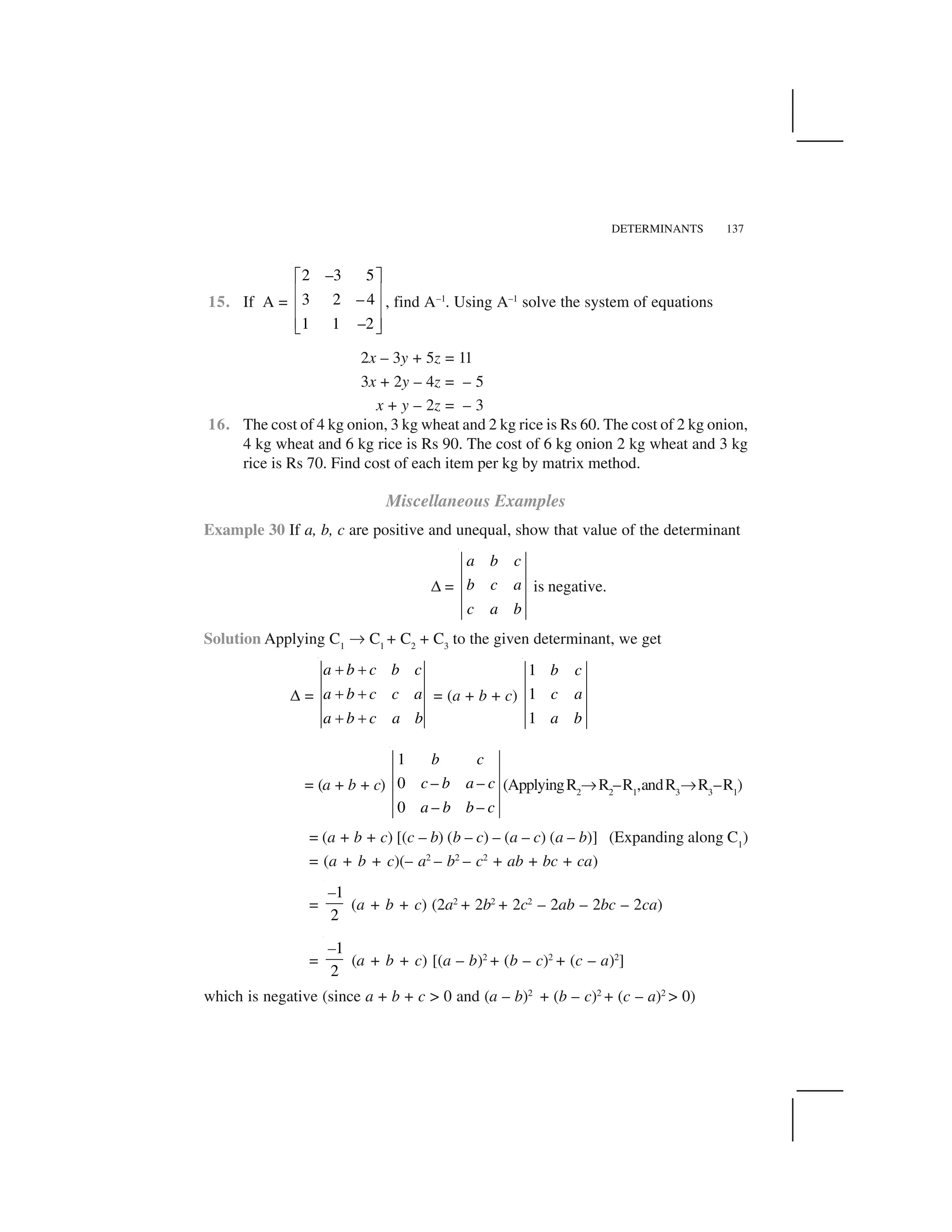 DETERMINANTS 137
15. If A =
2 –3 5
3 2 – 4
1 1 –2
  ✁
✂ ✄
✂ ✄
✂ ✄☎ ✆
, find A–1
. Using A–1
solve the system of equations
2x – 3y + 5z = 11
3x + 2y – 4z = – 5
x + y – 2z = – 3
16. The cost of 4 kg onion, 3 kg wheat and 2 kg rice is Rs 60. The cost of 2 kg onion,
4 kg wheat and 6 kg rice is Rs 90. The cost of 6 kg onion 2 kg wheat and 3 kg
rice is Rs 70. Find cost of each item per kg by matrix method.
Miscellaneous Examples
Example 30 If a, b, c are positive and unequal, show that value of the determinant
✝ =
a b c
b c a
c a b
is negative.
Solution Applying C1
✞ C1
+ C2
+ C3
to the given determinant, we get
✝ =
a b c b c
a b c c a
a b c a b
✟ ✟
✟ ✟
✟ ✟
= (a + b + c)
1
1
1
b c
c a
a b
= (a + b + c)
1
0 – –
0 – –
b c
c b a c
a b b c
(ApplyingR2
✞ R2
–R1
,andR3
✞R3
–R1
)
= (a + b + c) [(c – b) (b – c) – (a – c) (a – b)] (Expanding along C1
)
= (a + b + c)(– a2
– b2
– c2
+ ab + bc + ca)
=
1
2
–
(a + b + c) (2a2
+ 2b2
+ 2c2
– 2ab – 2bc – 2ca)
=
1
2
–
(a + b + c) [(a – b)2
+ (b – c)2
+ (c – a)2
]
which is negative (since a + b + c > 0 and (a – b)2
+ (b – c)2
+ (c – a)2
> 0)
 