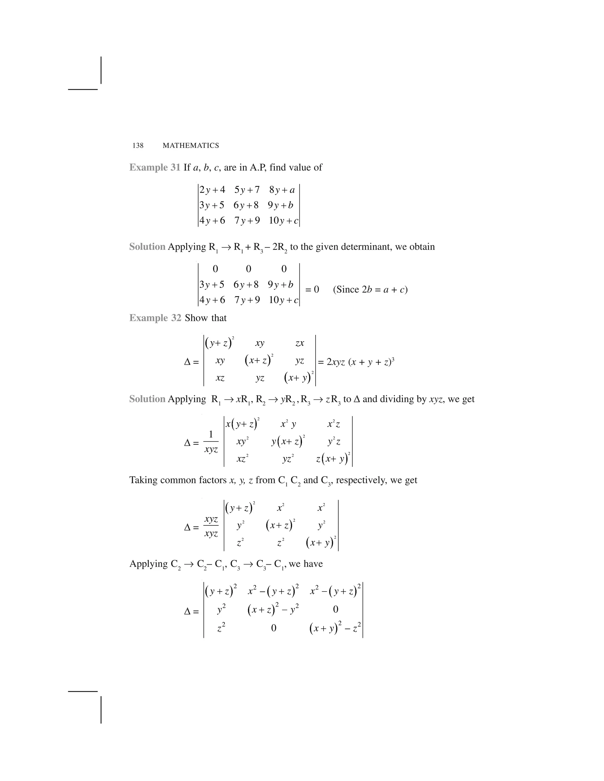138 MATHEMATICS
Example 31 If a, b, c, are in A.P, find value of
2 4 5 7 8
3 5 6 8 9
4 6 7 9 10
y y y a
y y y b
y y y c
     
     
     
Solution Applying R1
✄ R1
+ R3
– 2R2
to the given determinant, we obtain
0 0 0
3 5 6 8 9
4 6 7 9 10
y y y b
y y y c
✁ ✁ ✁
✁ ✁ ✁
= 0 (Since 2b = a + c)
Example 32 Show that
✆ =
✂ ☎
✂ ☎
✂ ☎
2
2
2
y z xy zx
xy x z yz
xz yz x y
✝
✝
✝
= 2xyz (x + y + z)3
Solution Applying R1
✄ xR1
, R2
✄ yR2
,R3
✄ zR3
to ✆ and dividing by xyz, we get
✆ =
✞ ✟
✞ ✟
✞ ✟
2 2 2
22 2
22 2
1
✝
✝
✝
x y z x y x z
xy y x z y z
xyz
xz yz z x y
Taking common factors x, y, z from C1
C2
and C3
, respectively, we get
✆ =
✠ ✡
✠ ✡
✠ ✡
2 2 2
22 2
22 2
y z x x
xyz
y x z y
xyz
z z x y
✝
✝
✝
Applying C2
✄ C2
– C1
, C3
✄ C3
– C1
, we have
✆ =
☛ ☞ ☛ ☞ ☛ ☞
☛ ☞
☛ ☞
2 2 22 2
22 2
22 2
–
0
0 –
y z x y z x y z
y x z y
z x y z
✌ ✌ ✍ ✌
✌ ✍
✌
 