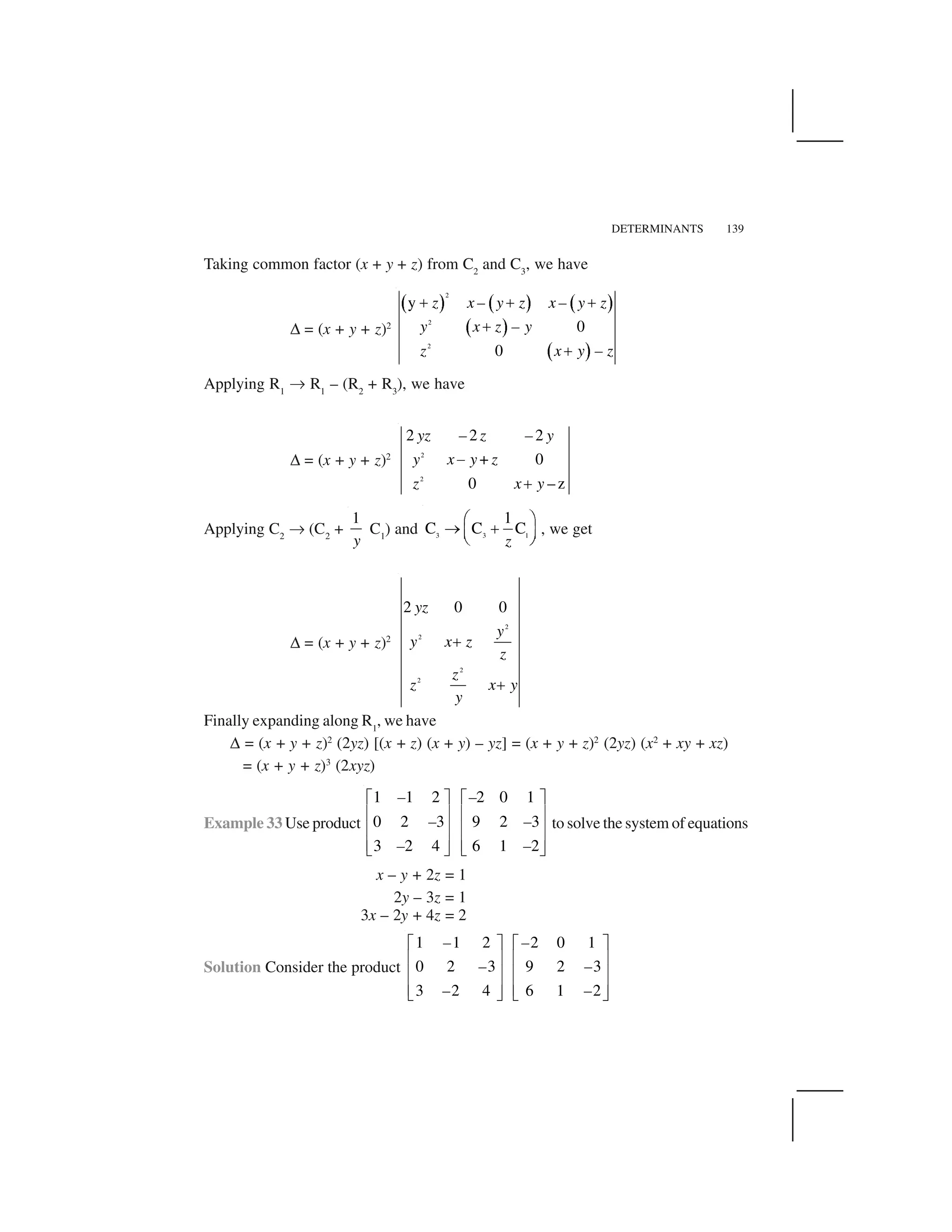 DETERMINANTS 139
Taking common factor (x + y + z) from C2
and C3
, we have
✆ = (x + y + z)2
  ✁   ✁   ✁
  ✁
  ✁
2
2
2
y
0
0
z x – y z x – y z
y x z – y
z x y – z
✂ ✂ ✂
✂
✂
Applying R1
✄ R1
– (R2
+ R3
), we have
✆ = (x + y + z)2 2
2
2 2 2
+ 0
0 – z
yz – z – y
y x y z
z x y
☎
✝
Applying C2
✄ (C2
+
1
y
C1
) and 3 3 1
1
C C C
✞ ✟
✠ ✡☛ ☞
✌ ✍z
, we get
✆ = (x + y + z)2
2
2
2
2
2 0 0
✎
✎
yz
y
y x z
z
z
z x y
y
Finally expanding along R1
, we have
✆ = (x + y + z)2
(2yz) [(x + z) (x + y) – yz] = (x + y + z)2
(2yz) (x2
+ xy + xz)
= (x + y + z)3
(2xyz)
Example 33 Use product
1 1 2 2 0 1
0 2 3 9 2 3
3 2 4 6 1 2
✏ ✑ ✏ ✑
✒ ✓ ✒ ✓
✒ ✓ ✒ ✓
✒ ✓ ✒ ✓✔ ✕ ✔ ✕
– –
– –
– –
to solve the system of equations
x – y + 2z = 1
2y – 3z = 1
3x – 2y + 4z = 2
Solution Consider the product
1 1 2 2 0 1
0 2 3 9 2 3
3 2 4 6 1 2
– –
– –
– –
✖ ✗ ✖ ✗
✘ ✙ ✘ ✙
✘ ✙ ✘ ✙
✘ ✙ ✘ ✙✚ ✛ ✚ ✛
 