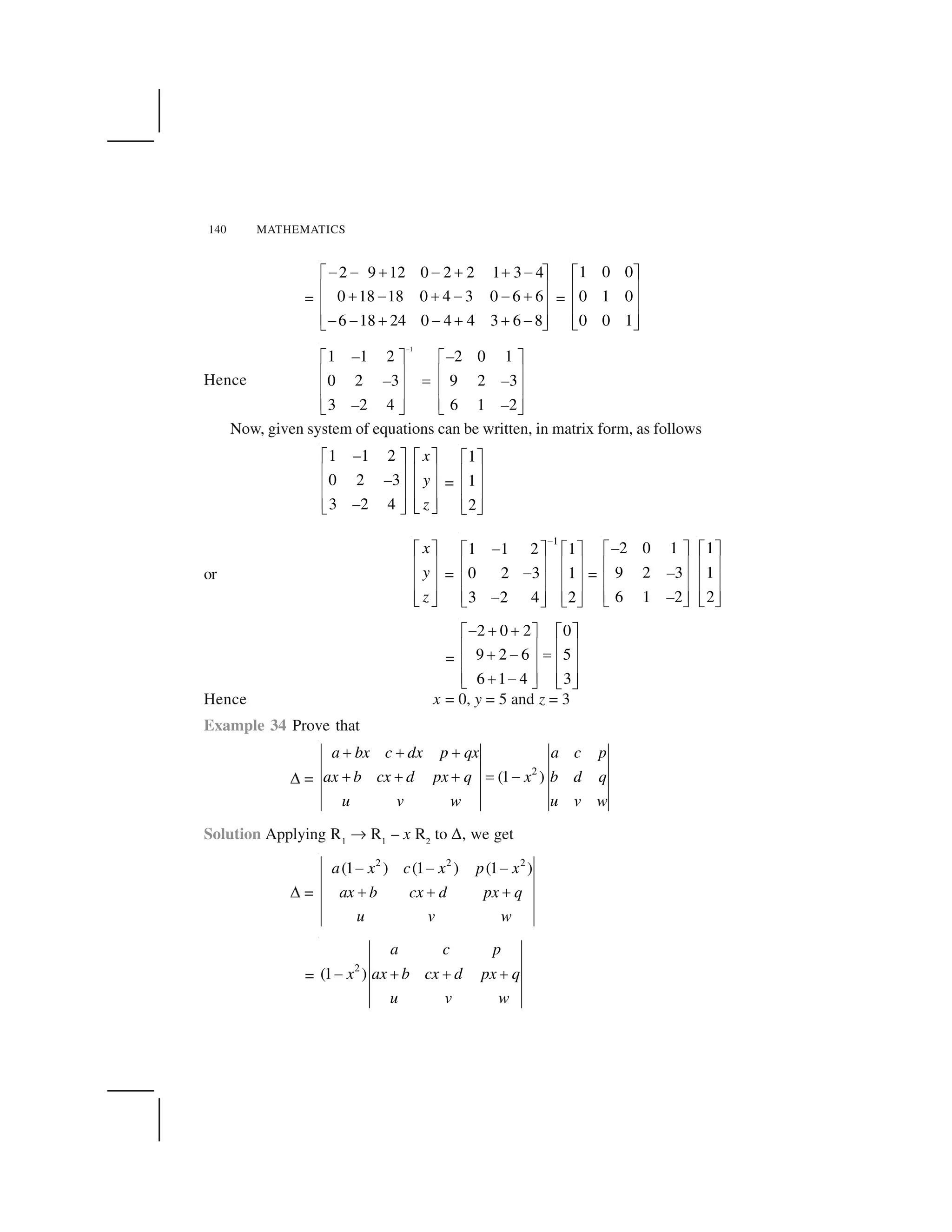 140 MATHEMATICS
=
2 9 12 0 2 2 1 3 4
0 18 18 0 4 3 0 6 6
6 18 24 0 4 4 3 6 8
    ✁   ✁ ✁  ✂ ✄
☎ ✆✁   ✁     ✁☎ ✆
☎ ✆    ✁   ✁ ✁  ✝ ✞
=
1 0 0
0 1 0
0 0 1
✟ ✠
✡ ☛
✡ ☛
✡ ☛☞ ✌
Hence
1
1 1 2 2 0 1
0 2 3 9 2 3
3 2 4 6 1 2
✍ ✎ ✍ ✎
✏ ✑ ✏ ✑✒✏ ✑ ✏ ✑
✏ ✑ ✏ ✑✓ ✔ ✓ ✔
–
– –
– –
– –
Now, given system of equations can be written, in matrix form, as follows
1 –1 2
0 2 –3
3 –2 4
x
y
z
✍ ✎ ✍ ✎
✏ ✑ ✏ ✑
✏ ✑ ✏ ✑
✏ ✑ ✏ ✑✓ ✔✓ ✔
=
1
1
2
✟ ✠
✡ ☛
✡ ☛
✡ ☛☞ ✌
or
✟ ✠
✡ ☛
✡ ☛
✡ ☛☞ ✌
x
y
z
=
1
1 1 2 1
0 2 3 1
3 2 4 2
✕
✖✗ ✘ ✗ ✘
✙ ✚ ✙ ✚✖✙ ✚ ✙ ✚
✙ ✚ ✙ ✚✖✛ ✜ ✛ ✜
=
2 0 1
9 2 3
6 1 2
✢ ✣
✤ ✥
✤ ✥
✤ ✥✦ ✧
–
–
–
1
1
2
✢ ✣
✤ ✥
✤ ✥
✤ ✥✦ ✧
=
2 0 2 0
9 2 6 5
6 1 4 3
  ✁ ✁✂ ✄ ✂ ✄
☎ ✆ ☎ ✆✁   ★☎ ✆ ☎ ✆
☎ ✆ ☎ ✆✁  ✝ ✞ ✝ ✞
Hence x = 0, y = 5 and z = 3
Example 34 Prove that
✩ =
2
(1 )
a bx c dx p qx a c p
ax b cx d px q x b d q
u v w u v w
✪ ✪ ✪
✪ ✪ ✪ ✫ ✬
Solution Applying R1
✭ R1
– x R2
to ✩, we get
✩ =
2 2 2
(1 ) (1 ) (1 )a x c x p x
ax b cx d px q
u v w
✮ ✮ ✮
✯ ✯ ✯
=
2
(1 )
a c p
x ax b cx d px q
u v w
✰ ✱ ✱ ✱
 
