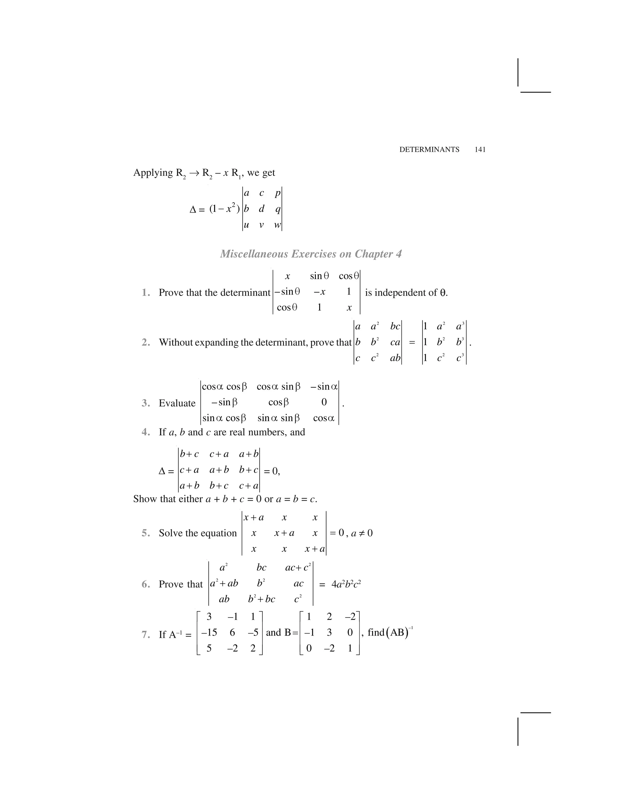DETERMINANTS 141
Applying R2
✄ R2
– x R1
, we get
✆ =
2
(1 )
a c p
x b d q
u v w
 
Miscellaneous Exercises on Chapter 4
1. Prove that the determinant
sin cos
–sin – 1
cos 1
x
x
x
✁ ✁
✁
✁
is independent of ☞.
2. Without expanding the determinant, prove that
2 2 3
2 2 3
2 2 3
1
1
1
✂
a a bc a a
b b ca b b
c c ab c c
.
3. Evaluate
cos cos cos sin –sin
–sin cos 0
sin cos sin sin cos
☎ ✝ ☎ ✝ ☎
✝ ✝
☎ ✝ ☎ ✝ ☎
.
4. If a, b and c are real numbers, and
✆ =
b c c a a b
c a a b b c
a b b c c a
✞ ✞ ✞
✞ ✞ ✞
✞ ✞ ✞
= 0,
Show that either a + b + c = 0 or a = b = c.
5. Solve the equation 0
x a x x
x x a x
x x x a
✟
✟ ✠
✟
, a ✡ 0
6. Prove that
2 2
2 2
2 2
☛
☛
☛
a bc ac c
a ab b ac
ab b bc c
= 4a2
b2
c2
7. If A–1
= ✌ ✍
1
3 1 1 1 2 2
15 6 5 and B 1 3 0 , find AB
5 2 2 0 2 1
–
– –
– – –
– –
✎ ✏ ✎ ✏
✑ ✒ ✑ ✒✓✑ ✒ ✑ ✒
✑ ✒ ✑ ✒✔ ✕ ✔ ✕
 
