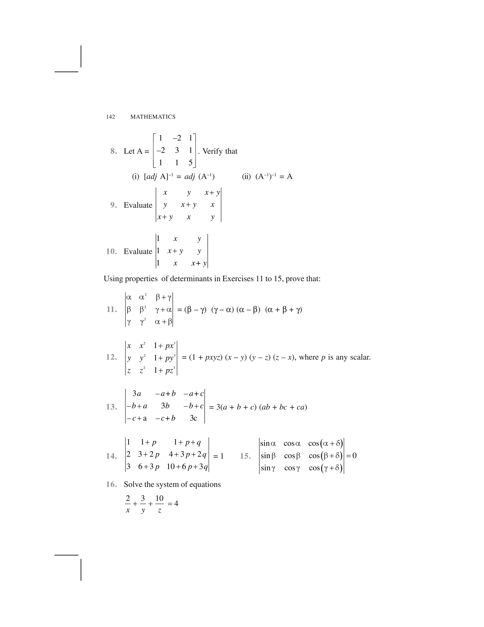 142 MATHEMATICS
8. Let A =
1 2 1
2 3 1
1 1 5
  ✁
✂ ✄
✂ ✄
✂ ✄☎ ✆
–
– . Verify that
(i) [adj A]–1
= adj (A–1
) (ii) (A–1
)–1
= A
9. Evaluate
x y x y
y x y x
x y x y
✝
✝
✝
10. Evaluate
1
1
1
x y
x y y
x x+ y
✝
Using properties of determinants in Exercises 11 to 15, prove that:
11.
2
2
2
✞ ✞ ✟ ✠ ✡
✟ ✟ ✡ ✠ ✞
✡ ✡ ✞ ✠ ✟
= (☛ – ✌) (✌ – ☞) (☞ – ☛) (☞ + ☛ + ✌)
12.
2 3
2 3
2 3
1
1
1
✍
✍
✍
x x px
y y py
z z pz
= (1 + pxyz) (x – y) (y – z) (z – x), where p is any scalar.
13.
3
3
a 3c
a – a+b – a+c
–b a b –b c
– c – c+b
✠ ✠
✠
= 3(a + b + c) (ab + bc + ca)
14.
1 1 1
2 3 2 4 3 2
3 6 3 10 6 3
p p q
p p q
p p q
✝ ✝ ✝
✝ ✝ ✝
✝ ✝ ✝
= 1 15.
✎ ✏
✎ ✏
✎ ✏
sin cos cos
sin cos cos 0
sin cos cos
✑ ✑ ✑ ✒ ✓
✔ ✔ ✔ ✒ ✓ ✕
✖ ✖ ✖ ✒ ✓
16. Solve the system of equations
2 3 10
4✗ ✗ ✘
x y z
 