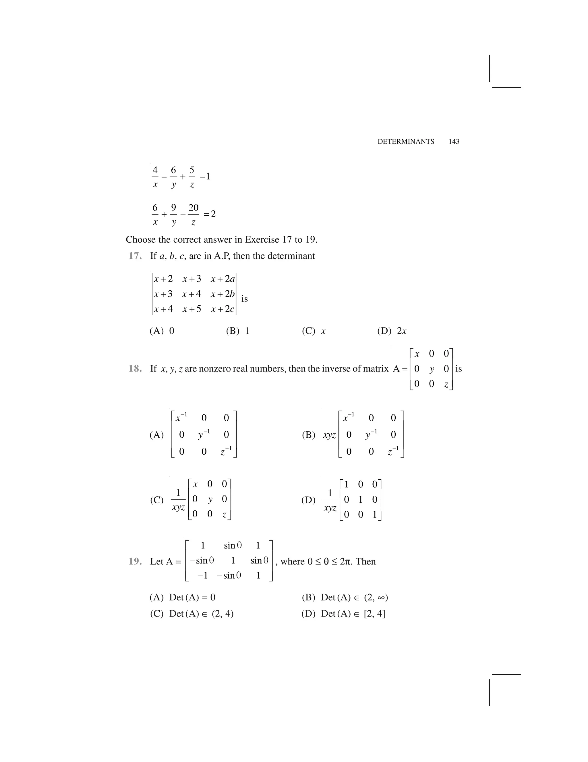 DETERMINANTS 143
4 6 5
1  ✁–
x y z
6 9 20
2  ✁–
x y z
Choose the correct answer in Exercise 17 to 19.
17. If a, b, c, are in A.P, then the determinant
2 3 2
3 4 2
4 5 2
x x x a
x x x b
x x x c
✂ ✂ ✂
✂ ✂ ✂
✂ ✂ ✂
is
(A) 0 (B) 1 (C) x (D) 2x
18. If x, y, z are nonzero real numbers, then the inverse of matrix
0 0
A 0 0
0 0
x
y
z
✄ ☎
✆ ✝✞ ✆ ✝
✆ ✝✟ ✠
is
(A)
1
1
1
0 0
0 0
0 0
x
y
z
✡
✡
✡
☛ ☞
✌ ✍
✌ ✍
✌ ✍
✎ ✏
(B)
1
1
1
0 0
0 0
0 0
x
xyz y
z
✡
✡
✡
☛ ☞
✌ ✍
✌ ✍
✌ ✍
✎ ✏
(C)
0 0
1
0 0
0 0
x
y
xyz
z
✑ ✒
✓ ✔
✓ ✔
✓ ✔✕ ✖
(D)
1 0 0
1
0 1 0
0 0 1
xyz
✄ ☎
✆ ✝
✆ ✝
✆ ✝✟ ✠
19. Let A =
1 sin 1
sin 1 sin
1 sin 1
✗✑ ✒
✓ ✔✘ ✗ ✗✓ ✔
✓ ✔✘ ✘ ✗✕ ✖
, where 0 ✙ ✚ ✙ 2✛. Then
(A) Det (A) = 0 (B) Det (A) ✜ (2, ✢)
(C) Det (A) ✜ (2, 4) (D) Det (A) ✜ [2, 4]
 