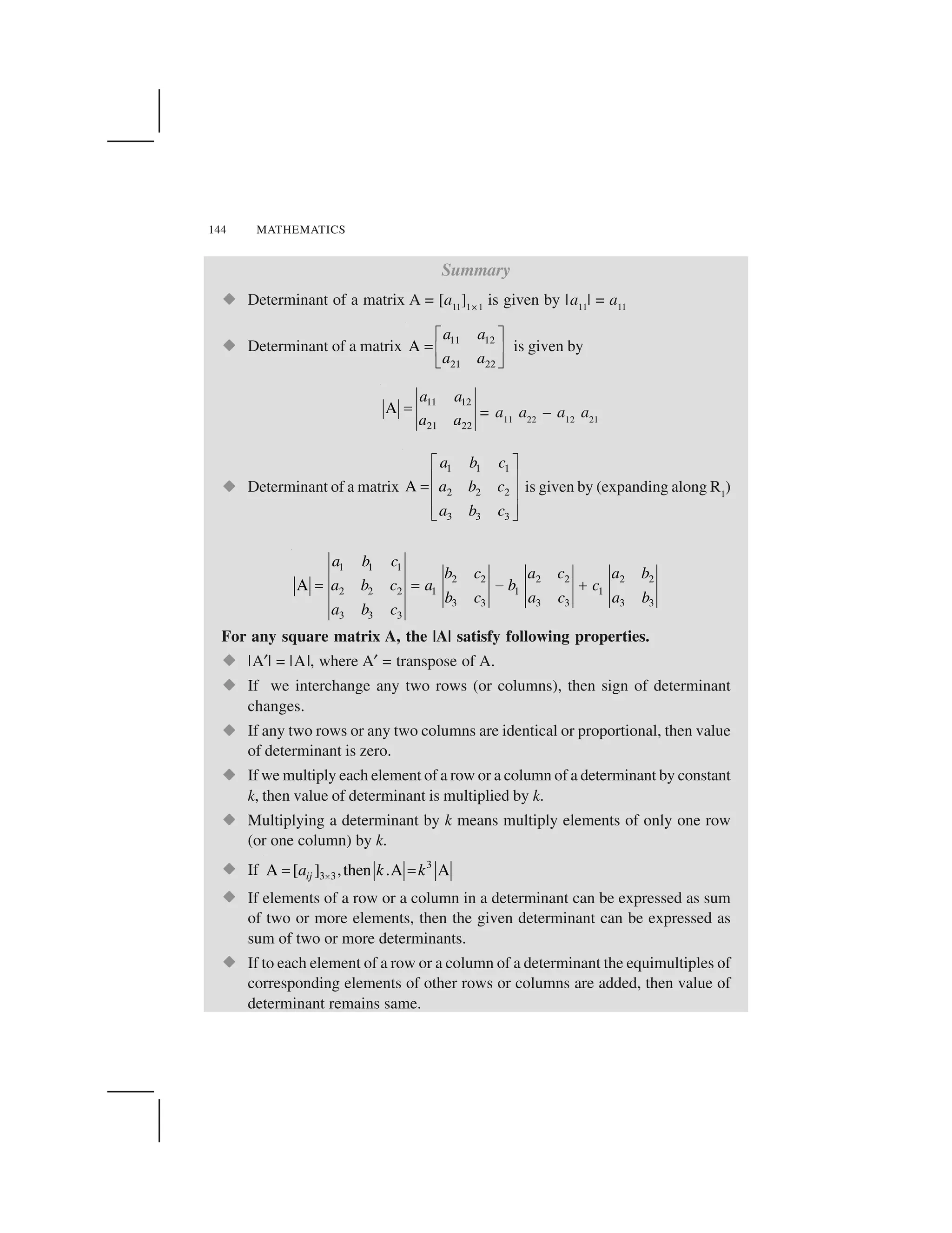 144 MATHEMATICS
Summary
  Determinant of a matrix A = [a11
]1×1
is given by |a11
| = a11
  Determinant of a matrix 11 12
21 22
A
a a
a a
✁ ✂✄☎ ✆✝ ✞
is given by
11 12
21 22
A
a a
a a
✄ = a11
a22
– a12
a21
  Determinant of a matrix
1 1 1
2 2 2
3 3 3
A
a b c
a b c
a b c
✟ ✠✡ ☛☞✡ ☛✡ ☛✌ ✍
is given by (expanding along R1
)
1 1 1
2 2 2 2 2 2
2 2 2 1 1 1
3 3 3 3 3 3
3 3 3
A
a b c
b c a c a b
a b c a b c
b c a c a b
a b c
✎ ✎ ✏ ✑
For any square matrix A, the |A| satisfy following properties.
  |A✒| = |A|, where A✒ = transpose of A.
  If we interchange any two rows (or columns), then sign of determinant
changes.
  If any two rows or any two columns are identical or proportional, then value
of determinant is zero.
  If we multiply each element of a row or a column of a determinant by constant
k, then value of determinant is multiplied by k.
  Multiplying a determinant by k means multiply elements of only one row
(or one column) by k.
  If 3
3 3A [ ] ,then .A Aija k k✓✔ ✔
  If elements of a row or a column in a determinant can be expressed as sum
of two or more elements, then the given determinant can be expressed as
sum of two or more determinants.
  If to each element of a row or a column of a determinant the equimultiples of
corresponding elements of other rows or columns are added, then value of
determinant remains same.
 