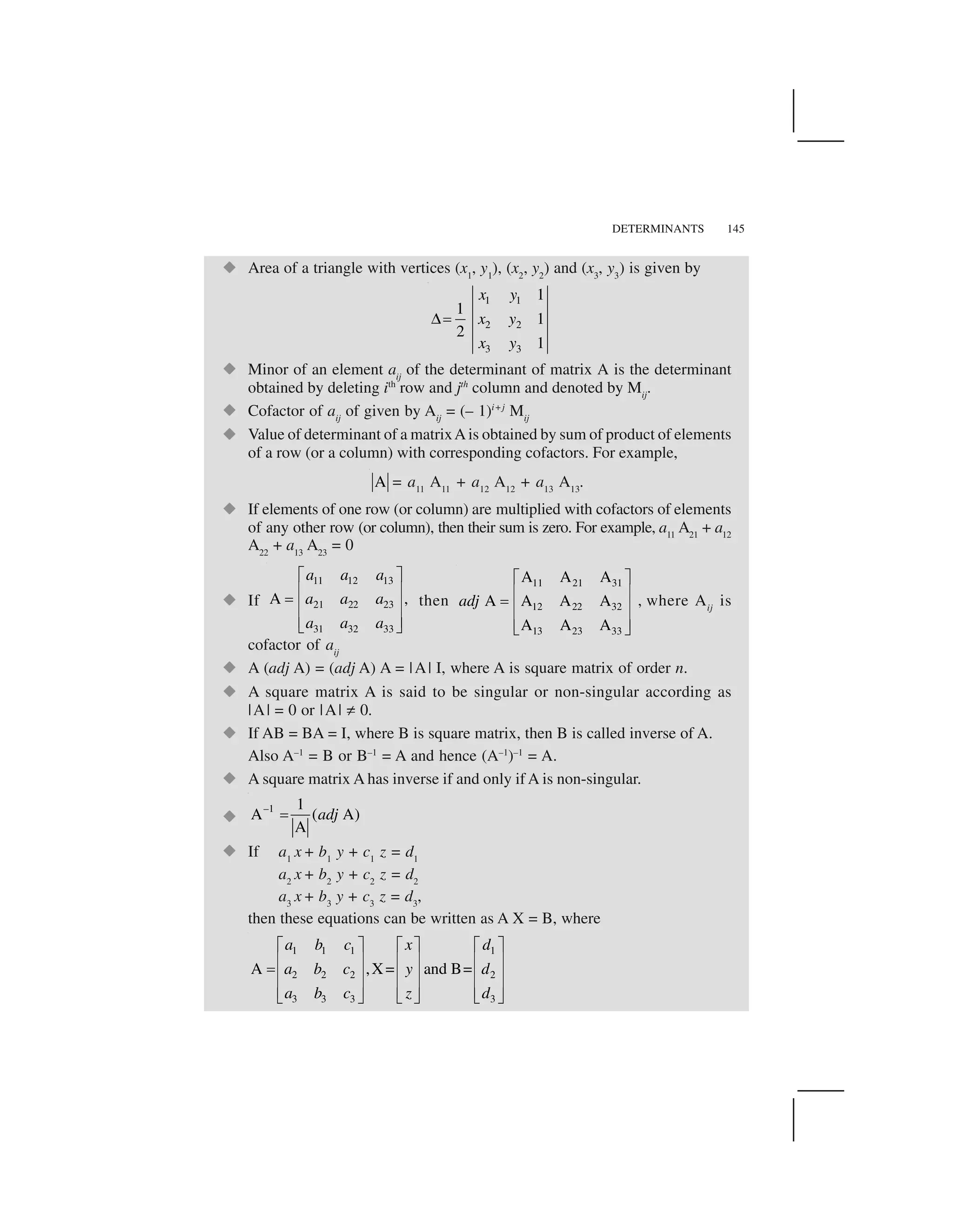 DETERMINANTS 145
  Area of a triangle with vertices (x1
, y1
), (x2
, y2
) and (x3
, y3
) is given by
1 1
2 2
3 3
1
1
1
2
1
x y
x y
x y
✁✂
  Minor of an element aij
of the determinant of matrix A is the determinant
obtained by deleting ith
row and jth
column and denoted by Mij
.
  Cofactor of aij
of given by Aij
= (– 1)i+j
Mij
  Value of determinant of a matrixAis obtained by sum of product of elements
of a row (or a column) with corresponding cofactors. For example,
A = a11
A11
+ a12
A12
+ a13
A13
.
  If elements of one row (or column) are multiplied with cofactors of elements
of any other row (or column), then their sum is zero. For example, a11
A21
+ a12
A22
+ a13
A23
= 0
  If
11 12 13
21 22 23
31 32 33
A ,
a a a
a a a
a a a
✄ ☎
✆ ✝✞ ✆ ✝✆ ✝✟ ✠
then
11 21 31
12 22 32
13 23 33
A A A
A A A A
A A A
adj
✄ ☎
✆ ✝✞ ✆ ✝
✆ ✝✟ ✠
, where Aij
is
cofactor of aij
  A (adj A) = (adj A) A = |A| I, where A is square matrix of order n.
  A square matrix A is said to be singular or non-singular according as
|A| = 0 or |A| ✡ 0.
  If AB = BA = I, where B is square matrix, then B is called inverse of A.
Also A–1
= B or B–1
= A and hence (A–1
)–1
= A.
  A square matrix A has inverse if and only if A is non-singular.
  –1 1
A ( A)
A
adj☛
  If a1
x + b1
y + c1
z = d1
a2
x + b2
y + c2
z = d2
a3
x + b3
y + c3
z = d3
,
then these equations can be written as A X = B, where
1 1 1 1
2 2 2 2
3 3 3 3
A ,X= and B=
a b c x d
a b c y d
a b c z d
☞ ✌ ☞ ✌☞ ✌✍ ✎ ✍ ✎✍ ✎✂✍ ✎ ✍ ✎✍ ✎
✍ ✎ ✍ ✎✍ ✎✏ ✑✏ ✑ ✏ ✑
 