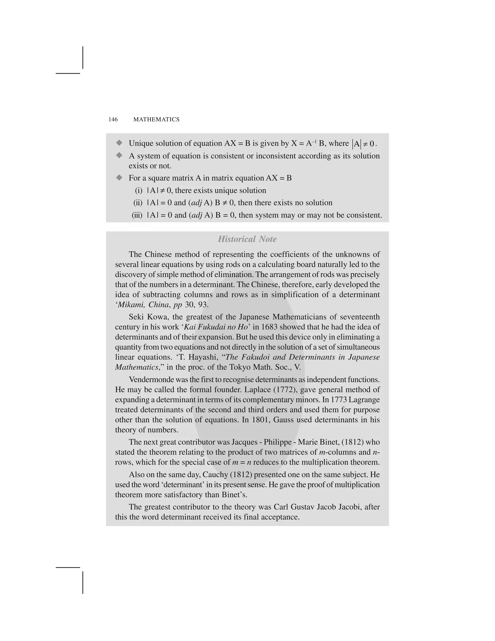 146 MATHEMATICS
  Unique solution of equation AX = B is given by X = A–1
B, where A 0✁ .
  A system of equation is consistent or inconsistent according as its solution
exists or not.
  For a square matrix A in matrix equation AX = B
(i) |A| ✂0, there exists unique solution
(ii) |A| = 0 and (adj A) B ✂0, then there exists no solution
(iii) |A| = 0 and (adj A) B = 0, then system may or may not be consistent.
Historical Note
The Chinese method of representing the coefficients of the unknowns of
several linear equations by using rods on a calculating board naturally led to the
discovery of simple method of elimination. The arrangement of rods was precisely
that of the numbers in a determinant. The Chinese, therefore, early developed the
idea of subtracting columns and rows as in simplification of a determinant
‘Mikami, China, pp 30, 93.
Seki Kowa, the greatest of the Japanese Mathematicians of seventeenth
century in his work ‘Kai Fukudai no Ho’ in 1683 showed that he had the idea of
determinants and of their expansion. But he used this device only in eliminating a
quantity from two equations and not directly in the solution of a set of simultaneous
linear equations. ‘T. Hayashi, “The Fakudoi and Determinants in Japanese
Mathematics,” in the proc. of the Tokyo Math. Soc., V.
Vendermonde was the first to recognise determinants as independent functions.
He may be called the formal founder. Laplace (1772), gave general method of
expanding a determinant in terms of its complementary minors. In 1773 Lagrange
treated determinants of the second and third orders and used them for purpose
other than the solution of equations. In 1801, Gauss used determinants in his
theory of numbers.
The next great contributor was Jacques - Philippe - Marie Binet, (1812) who
stated the theorem relating to the product of two matrices of m-columns and n-
rows, which for the special case of m = n reduces to the multiplication theorem.
Also on the same day, Cauchy (1812) presented one on the same subject. He
used the word ‘determinant’ in its present sense. He gave the proof of multiplication
theorem more satisfactory than Binet’s.
The greatest contributor to the theory was Carl Gustav Jacob Jacobi, after
this the word determinant received its final acceptance.
 