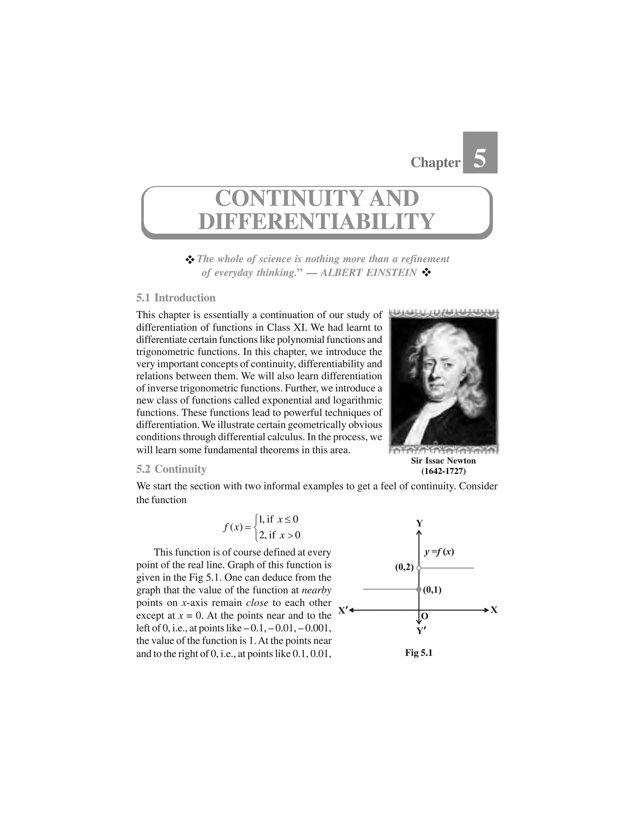  The whole of science is nothing more than a refinement
of everyday thinking.” — ALBERT EINSTEIN  
5.1 Introduction
This chapter is essentially a continuation of our study of
differentiation of functions in Class XI. We had learnt to
differentiate certain functions like polynomial functions and
trigonometric functions. In this chapter, we introduce the
very important concepts of continuity, differentiability and
relations between them. We will also learn differentiation
of inverse trigonometric functions. Further, we introduce a
new class of functions called exponential and logarithmic
functions. These functions lead to powerful techniques of
differentiation. We illustrate certain geometrically obvious
conditions through differential calculus. In the process, we
will learn some fundamental theorems in this area.
5.2 Continuity
We start the section with two informal examples to get a feel of continuity. Consider
the function
1, if 0
( )
2, if 0
x
f x
x
✁✂✄☎ ✆✝
This function is of course defined at every
point of the real line. Graph of this function is
given in the Fig 5.1. One can deduce from the
graph that the value of the function at nearby
points on x-axis remain close to each other
except at x = 0. At the points near and to the
left of 0, i.e., at points like – 0.1, – 0.01, – 0.001,
the value of the function is 1.At the points near
and to the right of 0, i.e., at points like 0.1, 0.01,
Chapter 5
CONTINUITY AND
DIFFERENTIABILITY
Sir Issac Newton
(1642-1727)
Fig 5.1
 