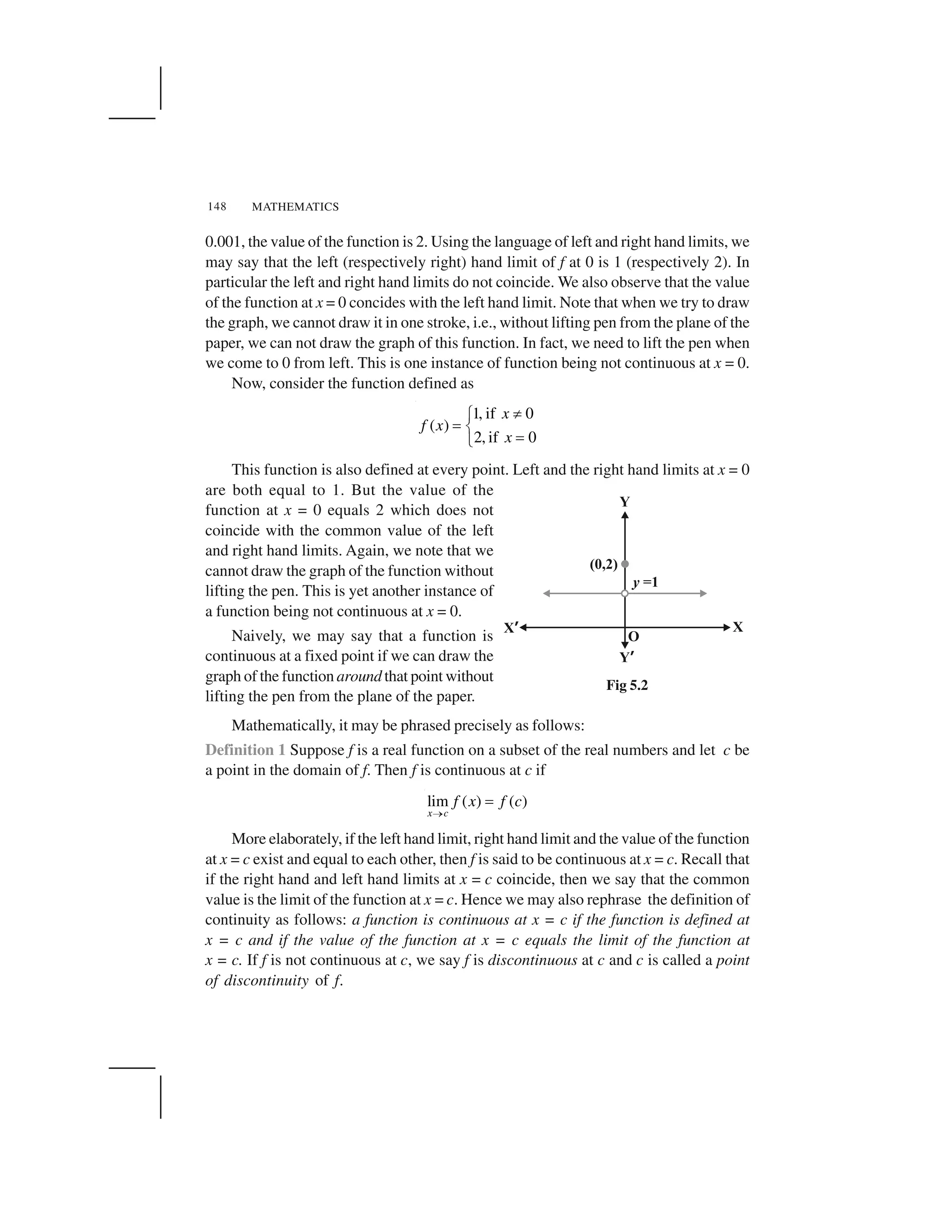 MATHEMATICS148
0.001, the value of the function is 2. Using the language of left and right hand limits, we
may say that the left (respectively right) hand limit of f at 0 is 1 (respectively 2). In
particular the left and right hand limits do not coincide. We also observe that the value
of the function at x = 0 concides with the left hand limit. Note that when we try to draw
the graph, we cannot draw it in one stroke, i.e., without lifting pen from the plane of the
paper, we can not draw the graph of this function. In fact, we need to lift the pen when
we come to 0 from left. This is one instance of function being not continuous at x = 0.
Now, consider the function defined as
1, if 0
( )
2, if 0
x
f x
x
 ✁
✂ ✄
✂☎
This function is also defined at every point. Left and the right hand limits at x = 0
are both equal to 1. But the value of the
function at x = 0 equals 2 which does not
coincide with the common value of the left
and right hand limits. Again, we note that we
cannot draw the graph of the function without
lifting the pen. This is yet another instance of
a function being not continuous at x = 0.
Naively, we may say that a function is
continuous at a fixed point if we can draw the
graph of the function around that point without
lifting the pen from the plane of the paper.
Mathematically, it may be phrased precisely as follows:
Definition 1 Suppose f is a real function on a subset of the real numbers and let c be
a point in the domain of f. Then f is continuous at c if
lim ( ) ( )
x c
f x f c
✆
✝
More elaborately, if the left hand limit, right hand limit and the value of the function
at x = c exist and equal to each other, then f is said to be continuous at x = c. Recall that
if the right hand and left hand limits at x = c coincide, then we say that the common
value is the limit of the function at x = c. Hence we may also rephrase the definition of
continuity as follows: a function is continuous at x = c if the function is defined at
x = c and if the value of the function at x = c equals the limit of the function at
x = c. If f is not continuous at c, we say f is discontinuous at c and c is called a point
of discontinuity of f.
Fig 5.2
 