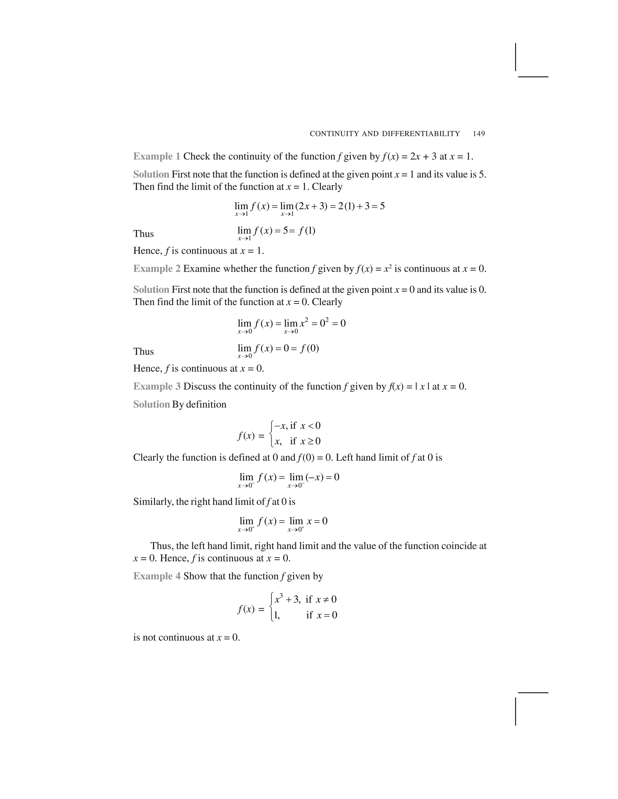 CONTINUITY AND DIFFERENTIABILITY 149
Example 1 Check the continuity of the function f given by f (x) = 2x + 3 at x = 1.
Solution First note that the function is defined at the given point x = 1 and its value is 5.
Then find the limit of the function at x = 1. Clearly
1 1
lim ( ) lim(2 3) 2(1) 3 5
x x
f x x
   ✁ ✂ ✁ ✂ ✁
Thus 1
lim ( ) 5 (1)
x
f x f
  ✁ ✁
Hence, f is continuous at x = 1.
Example 2 Examine whether the function f given by f(x) = x2
is continuous at x = 0.
Solution First note that the function is defined at the given point x = 0 and its value is 0.
Then find the limit of the function at x = 0. Clearly
2 2
0 0
lim ( ) lim 0 0
x x
f x x
✄ ✄
☎ ☎ ☎
Thus 0
lim ( ) 0 (0)
x
f x f
  ✁ ✁
Hence, f is continuous at x = 0.
Example 3 Discuss the continuity of the function f given by f(x) = | x | at x = 0.
Solution By definition
f (x) =
, if 0
, if 0
x x
x x
✆ ✝✞
✟ ✠✡
Clearly the function is defined at 0 and f(0) = 0. Left hand limit of f at 0 is
0 0
lim ( ) lim (– ) 0
x x
f x x☛ ☛☞ ☞
✌ ✌
Similarly, the right hand limit of f at 0 is
0 0
lim ( ) lim 0
x x
f x x✍ ✍☞ ☞
✌ ✌
Thus, the left hand limit, right hand limit and the value of the function coincide at
x = 0. Hence, f is continuous at x = 0.
Example 4 Show that the function f given by
f (x) =
3
3, if 0
1, if 0
x x
x
✎ ✏ ✑✒
✓
☎✒✔
is not continuous at x = 0.
 
