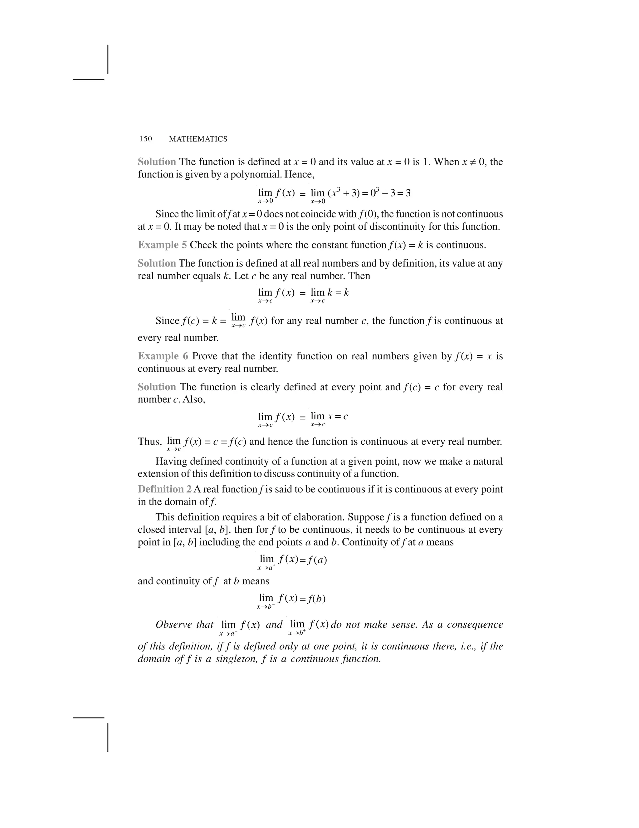 MATHEMATICS150
Solution The function is defined at x = 0 and its value at x = 0 is 1. When x ✂ 0, the
function is given by a polynomial. Hence,
0
lim ( )
x
f x
  =
3 3
0
lim ( 3) 0 3 3
x
x
✁
✄ ☎ ✄ ☎
Since the limit of f at x = 0 does not coincide with f(0), the function is not continuous
at x = 0. It may be noted that x = 0 is the only point of discontinuity for this function.
Example 5 Check the points where the constant function f (x) = k is continuous.
Solution The function is defined at all real numbers and by definition, its value at any
real number equals k. Let c be any real number. Then
lim ( )
x c
f x
  = lim
x c
k k
  ✆
Since f(c) = k = lim
x c✝ f (x) for any real number c, the function f is continuous at
every real number.
Example 6 Prove that the identity function on real numbers given by f (x) = x is
continuous at every real number.
Solution The function is clearly defined at every point and f (c) = c for every real
number c. Also,
lim ( )
x c
f x
✝ = lim
x c
x c
✝ ✞
Thus, lim
x c  f (x) = c = f(c) and hence the function is continuous at every real number.
Having defined continuity of a function at a given point, now we make a natural
extension of this definition to discuss continuity of a function.
Definition 2 A real function f is said to be continuous if it is continuous at every point
in the domain of f.
This definition requires a bit of elaboration. Suppose f is a function defined on a
closed interval [a, b], then for f to be continuous, it needs to be continuous at every
point in [a, b] including the end points a and b. Continuity of f at a means
lim ( )
x a
f x✟✠
= f (a)
and continuity of f at b means
–
lim ( )
x b
f x
✠ = f(b)
Observe that lim ( )
x a
f x✡✠
and lim ( )
x b
f x✟✠
do not make sense. As a consequence
of this definition, if f is defined only at one point, it is continuous there, i.e., if the
domain of f is a singleton, f is a continuous function.
 