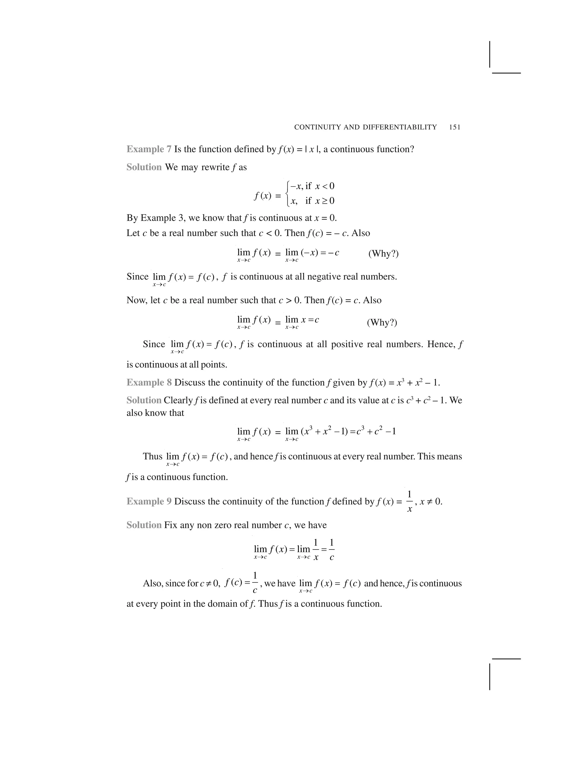 CONTINUITY AND DIFFERENTIABILITY 151
Example 7 Is the function defined by f (x) = | x |, a continuous function?
Solution We may rewrite f as
f (x) =
, if 0
, if 0
x x
x x
  ✁✂
✄
☎✆
By Example 3, we know that f is continuous at x = 0.
Let c be a real number such that c < 0. Then f (c) = – c. Also
lim ( )
x c
f x
✝ = lim ( ) –
x c
x c
✝
✞ ✟ (Why?)
Since lim ( ) ( )
x c
f x f c
✠
✡ , f is continuous at all negative real numbers.
Now, let c be a real number such that c > 0. Then f(c) = c. Also
lim ( )
x c
f x
✝ = lim
x c
x c
✝
✟ (Why?)
Since lim ( ) ( )
x c
f x f c
✠
✡ , f is continuous at all positive real numbers. Hence, f
is continuous at all points.
Example 8 Discuss the continuity of the function f given by f (x) = x3
+ x2
– 1.
Solution Clearly f is defined at every real number c and its value at c is c3
+ c2
– 1. We
also know that
lim ( )
x c
f x
✝
=
3 2 3 2
lim ( 1) 1
x c
x x c c
☛
☞ ✌ ✍ ☞ ✌
Thus lim ( ) ( )
x c
f x f c
✝
✟ , and hence f is continuous at every real number. This means
f is a continuous function.
Example 9 Discuss the continuity of the function f defined by f (x) =
1
x
, x ✎ 0.
Solution Fix any non zero real number c, we have
1 1
lim ( ) lim
x c x c
f x
x c✏ ✏
✑ ✑
Also, since for c✎ 0,
1
( )f c
c
✑ , we have lim ( ) ( )
x c
f x f c
✠
✡ and hence, f is continuous
at every point in the domain of f. Thus f is a continuous function.
 