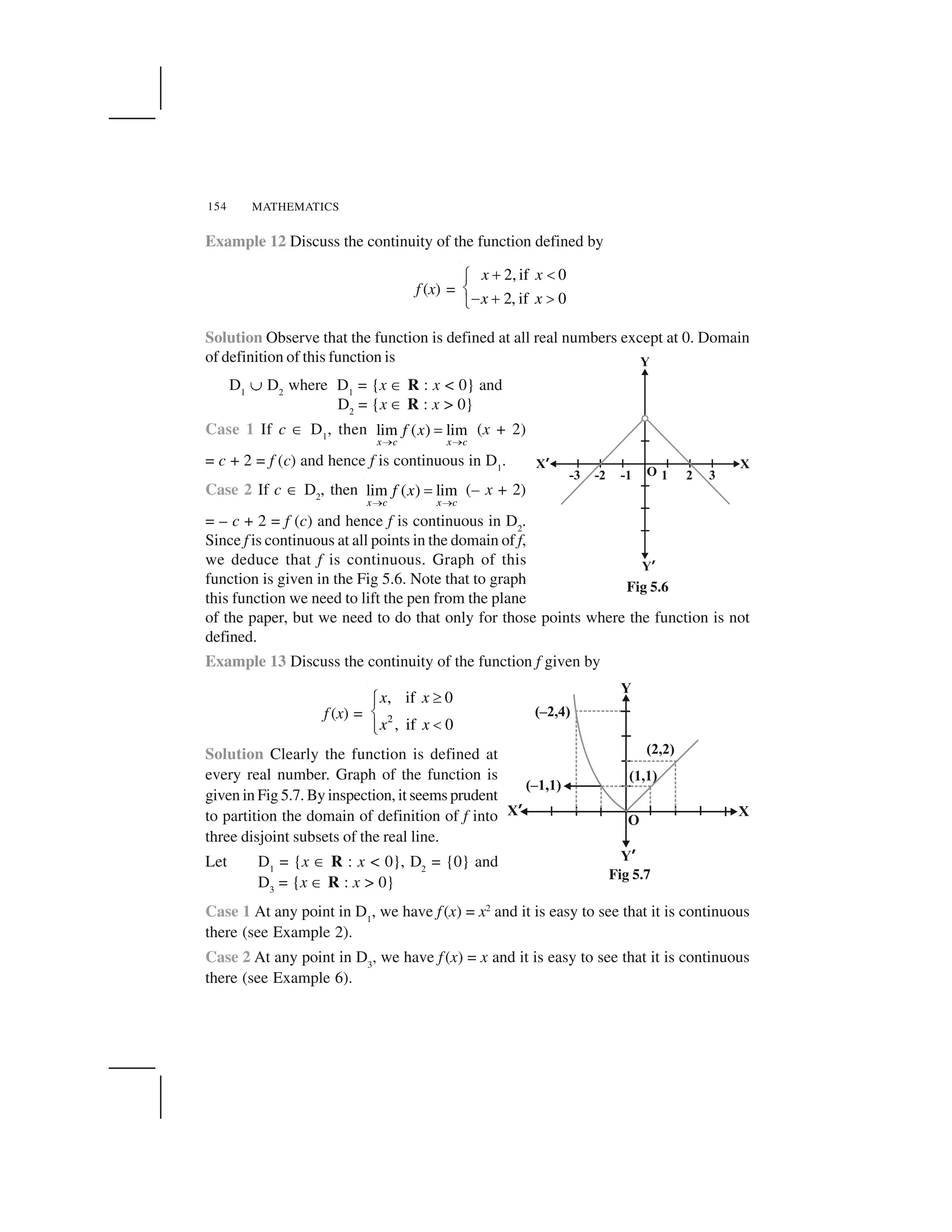 MATHEMATICS154
Example 12 Discuss the continuity of the function defined by
f (x) =
2, if 0
2, if 0
x x
x x
  ✁✂
✄
☎   ✆✝
Solution Observe that the function is defined at all real numbers except at 0. Domain
of definition of this function is
D1
✞ D2
where D1
= {x ✟ R : x < 0} and
D2
= {x ✟ R : x > 0}
Case 1 If c ✟ D1
, then lim ( ) lim
x c x c
f x
✠ ✠
✡ (x + 2)
= c + 2 = f (c) and hence f is continuous in D1
.
Case 2 If c ✟ D2
, then lim ( ) lim
x c x c
f x
☛ ☛
☞ (– x + 2)
= – c + 2 = f (c) and hence f is continuous in D2
.
Since f is continuous at all points in the domain of f,
we deduce that f is continuous. Graph of this
function is given in the Fig 5.6. Note that to graph
this function we need to lift the pen from the plane
of the paper, but we need to do that only for those points where the function is not
defined.
Example 13 Discuss the continuity of the function f given by
f (x) = 2
, if 0
, if 0
x x
x x
✌✍✎
✏
✑✎✒
Solution Clearly the function is defined at
every real number. Graph of the function is
given in Fig 5.7. By inspection, it seems prudent
to partition the domain of definition of f into
three disjoint subsets of the real line.
Let D1
= {x ✟ R : x < 0}, D2
= {0} and
D3
= {x ✟ R : x > 0}
Case 1 At any point in D1
, we have f(x) = x2
and it is easy to see that it is continuous
there (see Example 2).
Case 2 At any point in D3
, we have f(x) = x and it is easy to see that it is continuous
there (see Example 6).
Fig 5.6
Fig 5.7
 