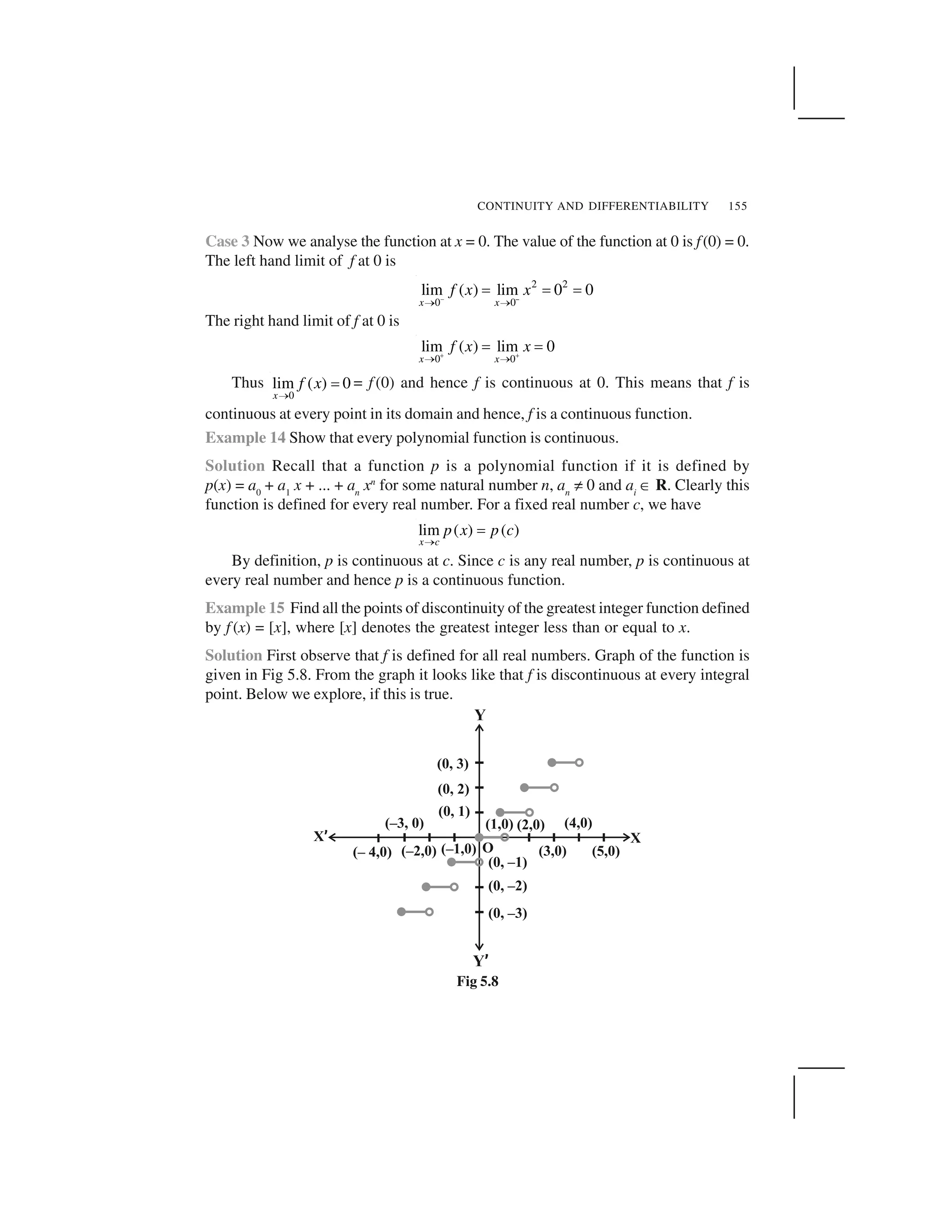 CONTINUITY AND DIFFERENTIABILITY 155
Case 3 Now we analyse the function at x = 0. The value of the function at 0 is f(0) = 0.
The left hand limit of f at 0 is
–
2 2
0 0
lim ( ) lim 0 0
x x
f x x 
✁ ✁
✂ ✂ ✂
The right hand limit of f at 0 is
0 0
lim ( ) lim 0
x x
f x x✄ ✄
☎ ☎
✆ ✆
Thus
0
lim ( ) 0
x
f x
☎
✆ = f (0) and hence f is continuous at 0. This means that f is
continuous at every point in its domain and hence, f is a continuous function.
Example 14 Show that every polynomial function is continuous.
Solution Recall that a function p is a polynomial function if it is defined by
p(x) = a0
+ a1
x + ... + an
xn
for some natural number n, an
✝ 0 and ai
✞ R. Clearly this
function is defined for every real number. For a fixed real number c, we have
lim ( ) ( )
x c
p x p c
✟
✠
By definition, p is continuous at c. Since c is any real number, p is continuous at
every real number and hence p is a continuous function.
Example 15 Find all the points of discontinuity of the greatest integer function defined
by f (x) = [x], where [x] denotes the greatest integer less than or equal to x.
Solution First observe that f is defined for all real numbers. Graph of the function is
given in Fig 5.8. From the graph it looks like that f is discontinuous at every integral
point. Below we explore, if this is true.
Fig 5.8
 