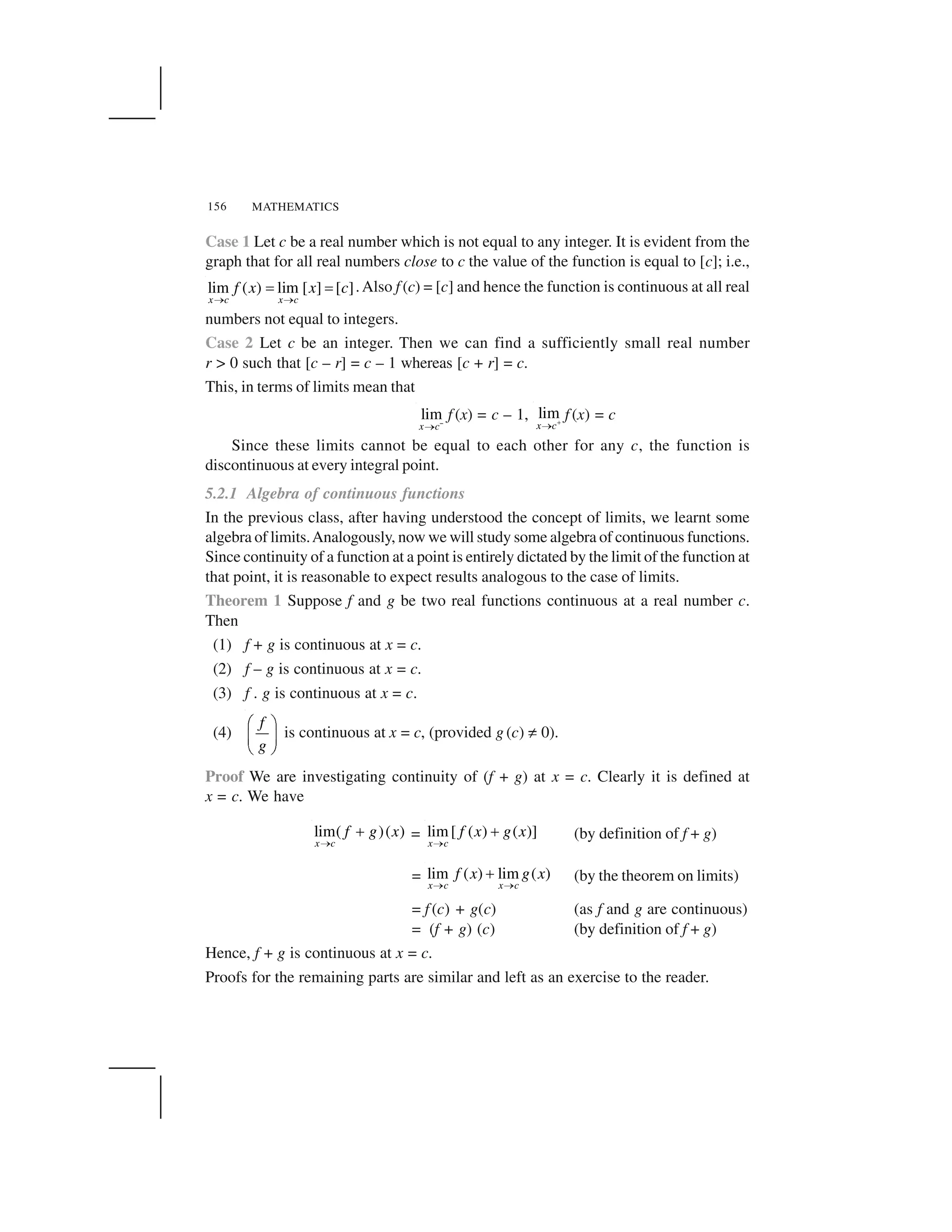 MATHEMATICS156
Case 1 Let c be a real number which is not equal to any integer. It is evident from the
graph that for all real numbers close to c the value of the function is equal to [c]; i.e.,
lim ( ) lim [ ] [ ]
x c x c
f x x c
   ✁ ✁ .Also f (c) = [c] and hence the function is continuous at all real
numbers not equal to integers.
Case 2 Let c be an integer. Then we can find a sufficiently small real number
r > 0 such that [c – r] = c – 1 whereas [c + r] = c.
This, in terms of limits mean that
lim
x c✂ 
f (x) = c – 1, lim
x c✄☎ f (x) = c
Since these limits cannot be equal to each other for any c, the function is
discontinuous at every integral point.
5.2.1 Algebra of continuous functions
In the previous class, after having understood the concept of limits, we learnt some
algebra of limits.Analogously, now we will study some algebra of continuous functions.
Since continuity of a function at a point is entirely dictated by the limit of the function at
that point, it is reasonable to expect results analogous to the case of limits.
Theorem 1 Suppose f and g be two real functions continuous at a real number c.
Then
(1) f + g is continuous at x = c.
(2) f – g is continuous at x = c.
(3) f . g is continuous at x = c.
(4)
f
g
✆ ✝
✞ ✟
✠ ✡
is continuous at x = c, (provided g (c) ☛ 0).
Proof We are investigating continuity of (f + g) at x = c. Clearly it is defined at
x = c. We have
lim( )( )
x c
f g x
  ☞ = lim[ ( ) ( )]
x c
f x g x
  ☞ (by definition of f + g)
= lim ( ) lim ( )
x c x c
f x g x
   ☞ (by the theorem on limits)
= f (c) + g(c) (as f and g are continuous)
= (f + g) (c) (by definition of f + g)
Hence, f + g is continuous at x = c.
Proofs for the remaining parts are similar and left as an exercise to the reader.
 