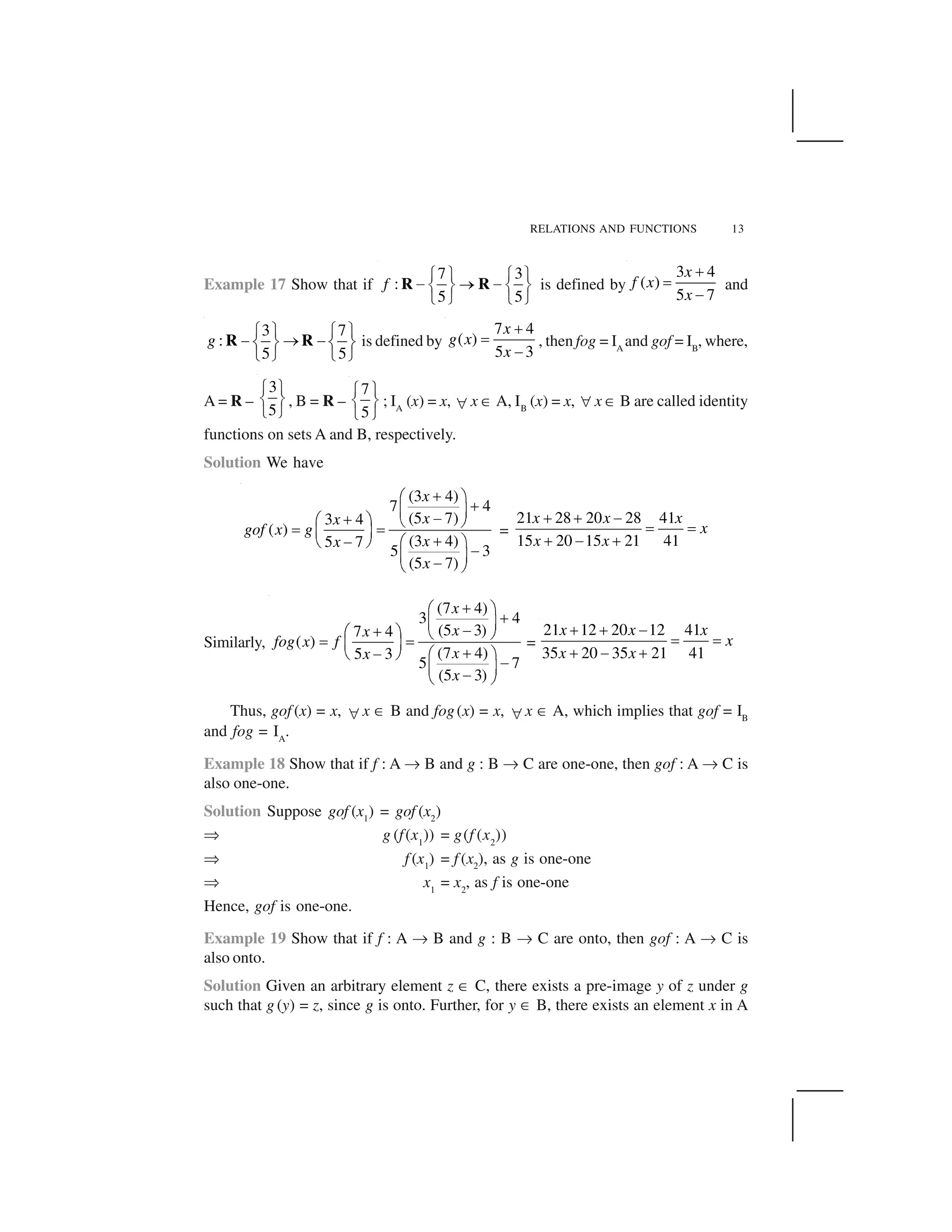 RELATIONS AND FUNCTIONS 13
Example 17 Show that if
7 3
:
5 5
f
  ✁   ✁
✂ ✄ ✂☎ ✆ ☎ ✆
✝ ✞ ✝ ✞
R R is defined by
3 4
( )
5 7
x
f x
x
✟
✠
✡
and
3 7
:
5 5
g
☛ ☞ ☛ ☞
✌ ✍ ✌✎ ✏ ✎ ✏
✑ ✒ ✑ ✒
R R is defined by
7 4
( )
5 3
x
g x
x
✟
✠
✡
, then fog = IA
and gof = IB
, where,
A = R –
3
5
  ✁
☎ ✆
✝ ✞
, B = R –
7
5
  ✁
☎ ✆
✝ ✞
; IA
(x) = x, ✓ x ✔ A, IB
(x) = x, ✓ x ✔ B are called identity
functions on sets A and B, respectively.
Solution We have
(3 4)
7 4
(5 7)3 4
( )
(3 4)5 7
5 3
(5 7)
x
xx
gof x g
xx
x
✕✖ ✗
✕✘ ✙✚✕✖ ✗ ✛ ✜✢ ✢✘ ✙
✕✚✛ ✜ ✖ ✗
✚✘ ✙✚✛ ✜
=
21 28 20 28 41
15 20 15 21 41
x x x
x
x x
✣ ✣ ✤
✥ ✥
✣ ✤ ✣
Similarly,
(7 4)
3 4
(5 3)7 4
( )
(7 4)5 3
5 7
(5 3)
x
xx
fog x f
xx
x
✕✖ ✗
✕✘ ✙✚✕✖ ✗ ✛ ✜✢ ✢✘ ✙
✕✚✛ ✜ ✖ ✗
✚✘ ✙✚✛ ✜
=
21 12 20 12 41
35 20 35 21 41
x x x
x
x x
✟ ✟ ✡
✠ ✠
✟ ✡ ✟
Thus, gof (x) = x, ✓ x ✔ B and fog(x) = x, ✓ x ✔ A, which implies that gof = IB
and fog = IA
.
Example 18 Show that if f : A ✦ B and g : B ✦ C are one-one, then gof : A ✦ C is
also one-one.
Solution Suppose gof (x1
) = gof (x2
)
✧ g (f(x1
)) = g(f (x2
))
✧ f (x1
) = f (x2
), as g is one-one
✧ x1
= x2
, as f is one-one
Hence, gof is one-one.
Example 19 Show that if f : A ✦ B and g : B ✦ C are onto, then gof : A ✦ C is
also onto.
Solution Given an arbitrary element z ✔ C, there exists a pre-image y of z under g
such that g (y) = z, since g is onto. Further, for y ✔ B, there exists an element x in A
 