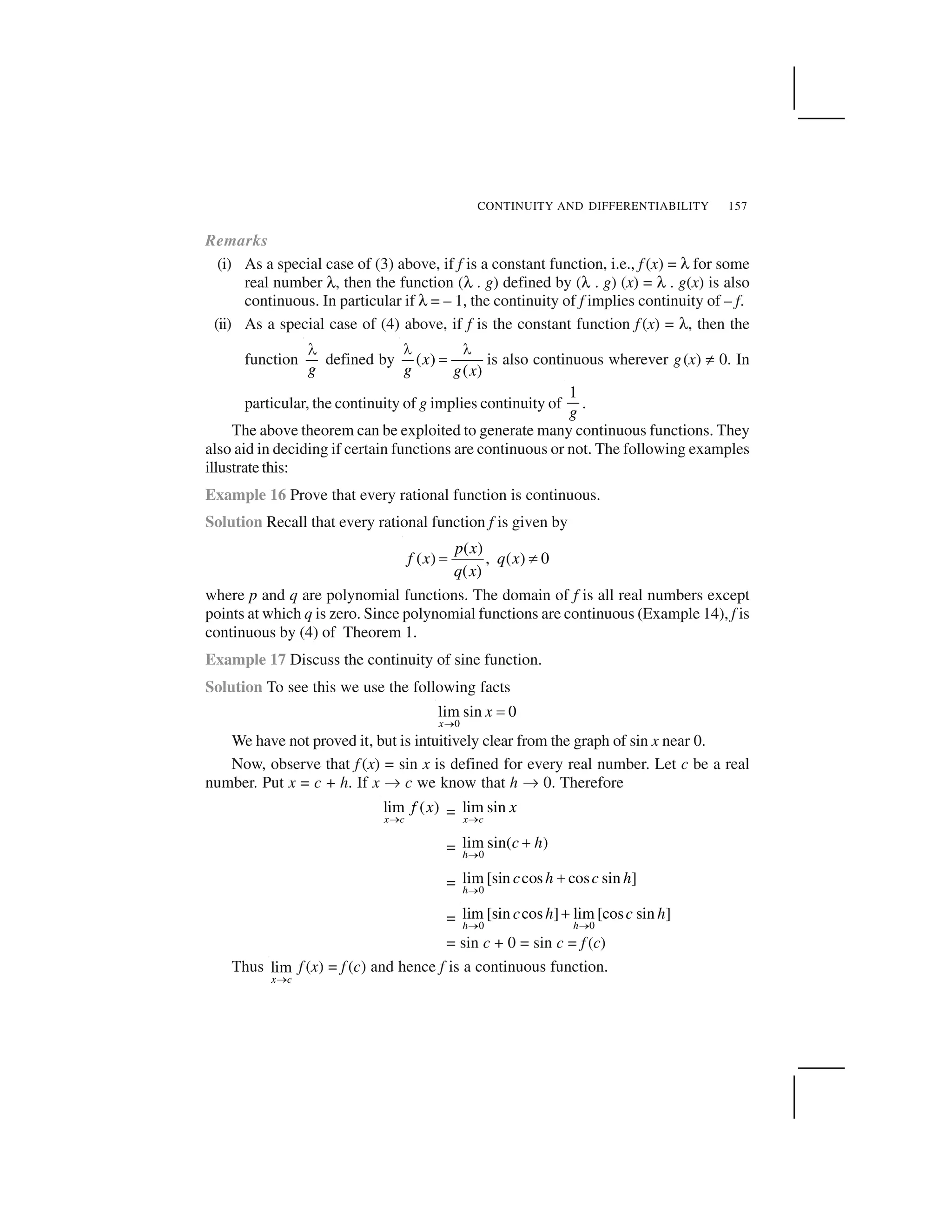 CONTINUITY AND DIFFERENTIABILITY 157
Remarks
(i) As a special case of (3) above, if f is a constant function, i.e., f (x) = ✝ for some
real number ✝, then the function (✝ . g) defined by (✝ . g) (x) = ✝ . g(x) is also
continuous. In particular if ✝ = – 1, the continuity of f implies continuity of – f.
(ii) As a special case of (4) above, if f is the constant function f (x) = ✝, then the
function
g
 
defined by ( )
( )
x
g g x
✁ ✁
✂ is also continuous wherever g(x) ✄ 0. In
particular, the continuity of g implies continuity of
1
g
.
The above theorem can be exploited to generate many continuous functions. They
also aid in deciding if certain functions are continuous or not. The following examples
illustrate this:
Example 16 Prove that every rational function is continuous.
Solution Recall that every rational function f is given by
( )
( ) , ( ) 0
( )
p x
f x q x
q x
☎ ✆
where p and q are polynomial functions. The domain of f is all real numbers except
points at which q is zero. Since polynomial functions are continuous (Example 14), f is
continuous by (4) of Theorem 1.
Example 17 Discuss the continuity of sine function.
Solution To see this we use the following facts
0
lim sin 0
x
x
✞
✟
We have not proved it, but is intuitively clear from the graph of sin x near 0.
Now, observe that f (x) = sin x is defined for every real number. Let c be a real
number. Put x = c + h. If x ✠ c we know that h ✠ 0. Therefore
lim ( )
x c
f x
✡ = lim sin
x c
x
✡
= 0
lim sin( )
h
c h
✞
☛
= 0
lim [sin cos cos sin ]
h
c h c h
✞
☛
= 0 0
lim [sin cos ] lim [cos sin ]
h h
c h c h
✞ ✞
☛
= sin c + 0 = sin c = f (c)
Thus lim
x c✡
f (x) = f (c) and hence f is a continuous function.
 