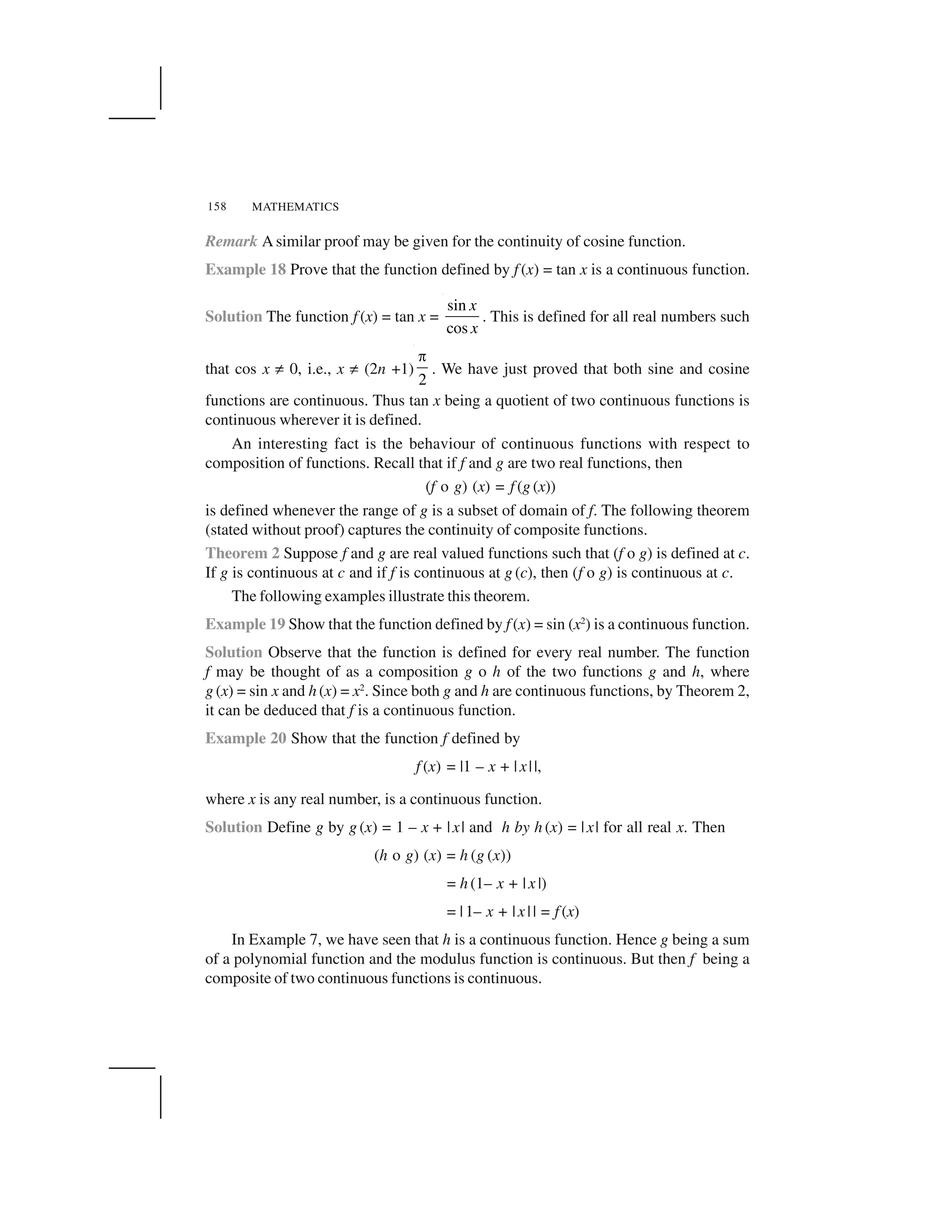 MATHEMATICS158
Remark A similar proof may be given for the continuity of cosine function.
Example 18 Prove that the function defined by f (x) = tan x is a continuous function.
Solution The function f (x) = tan x =
sin
cos
x
x
. This is defined for all real numbers such
that cos x ✂ 0, i.e., x ✂ (2n +1)
2
 
. We have just proved that both sine and cosine
functions are continuous. Thus tan x being a quotient of two continuous functions is
continuous wherever it is defined.
An interesting fact is the behaviour of continuous functions with respect to
composition of functions. Recall that if f and g are two real functions, then
(f o g) (x) = f (g (x))
is defined whenever the range of g is a subset of domain of f. The following theorem
(stated without proof) captures the continuity of composite functions.
Theorem 2 Suppose f and g are real valued functions such that (f o g) is defined at c.
If g is continuous at c and if f is continuous at g (c), then (f o g) is continuous at c.
The following examples illustrate this theorem.
Example 19 Show that the function defined by f (x) = sin (x2
) is a continuous function.
Solution Observe that the function is defined for every real number. The function
f may be thought of as a composition g o h of the two functions g and h, where
g (x) = sin x and h (x) = x2
. Since both g and h are continuous functions, by Theorem 2,
it can be deduced that f is a continuous function.
Example 20 Show that the function f defined by
f (x) = |1 – x + |x||,
where x is any real number, is a continuous function.
Solution Define g by g (x) = 1 – x + |x| and h by h (x) = |x| for all real x. Then
(h o g) (x) = h (g (x))
= h (1– x + |x |)
= |1– x + |x|| = f (x)
In Example 7, we have seen that h is a continuous function. Hence g being a sum
of a polynomial function and the modulus function is continuous. But then f being a
composite of two continuous functions is continuous.
 