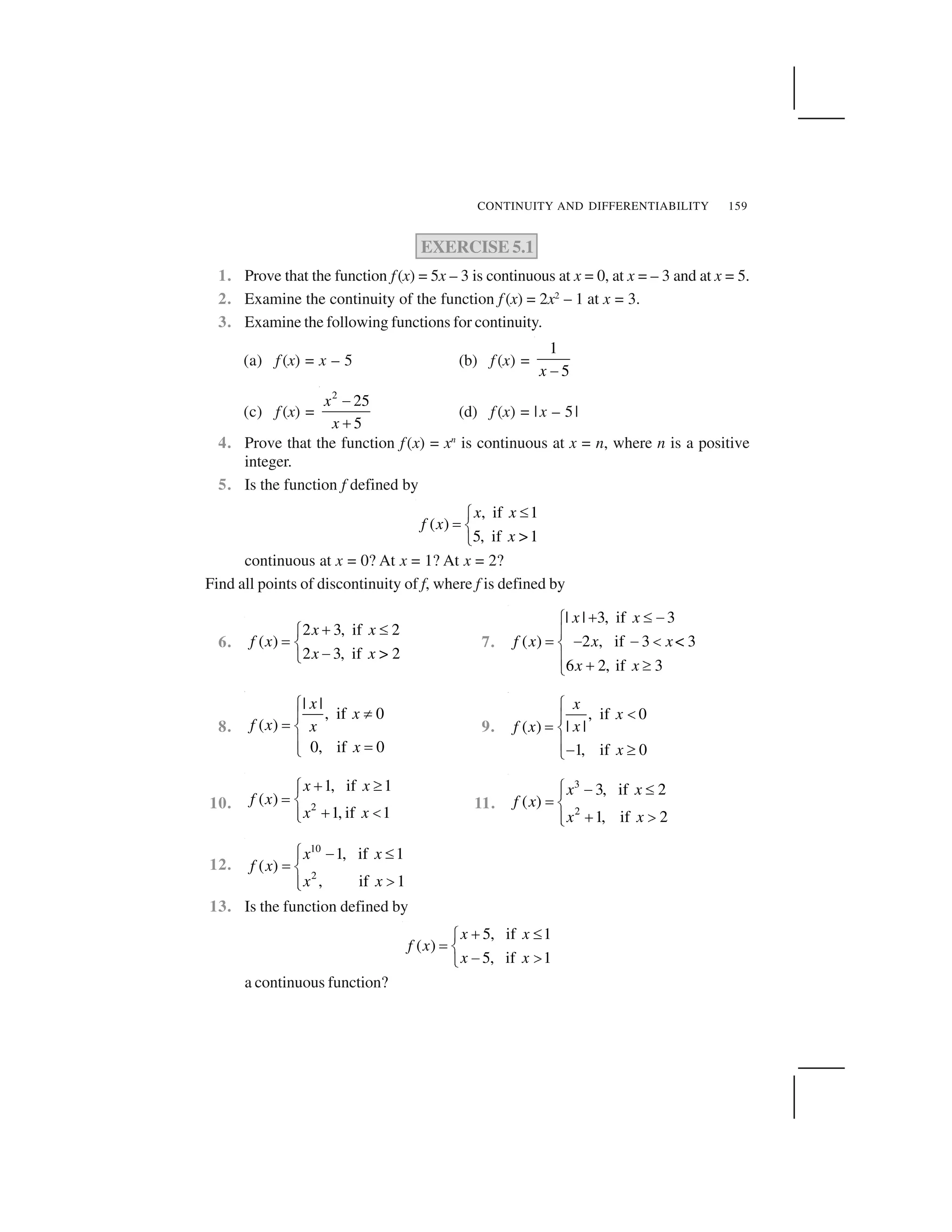 CONTINUITY AND DIFFERENTIABILITY 159
EXERCISE 5.1
1. Prove that the function f(x) = 5x – 3 is continuous at x = 0, at x = – 3 and at x = 5.
2. Examine the continuity of the function f (x) = 2x2
– 1 at x = 3.
3. Examine the following functions for continuity.
(a) f (x) = x – 5 (b) f (x) =
1
5x  
(c) f (x) =
2
25
5
x
x
✁
✂
(d) f (x) = |x – 5|
4. Prove that the function f(x) = xn
is continuous at x = n, where n is a positive
integer.
5. Is the function f defined by
, if 1
( )
5, if >1
x x
f x
x
✄☎
✆ ✝
✞
continuous at x = 0? At x = 1? At x = 2?
Find all points of discontinuity of f, where f is defined by
6.
2 3, if 2
( )
2 3, if > 2
x x
f x
x x
✟ ✄☎
✆ ✝
✠✞
7.
| | 3, if 3
( ) 2 , if 3 < 3
6 2, if 3
x x
f x x x
x x
✡ ☛ ☞✌
✍
✎ ☞ ☞ ✏✑
✍ ✡ ✒✓
8.
| |
, if 0
( )
0, if 0
x
x
f x x
x
✔
✕✖
✗ ✘
✖ ✗✙
9.
, if 0
| |( )
1, if 0
x
x
xf x
x
✚
✛✜
✢ ✣
✜✤ ✥✦
10. 2
1, if 1
( )
1, if 1
x x
f x
x x
✧ ★✩✪
✫ ✬
✧ ✭✪✮
11.
3
2
3, if 2
( )
1, if 2
x x
f x
x x
✯ ✰ ✱✲
✳ ✴
✵ ✶✲✷
12.
10
2
1, if 1
( )
, if 1
x x
f x
x x
✯ ✰ ✱✲
✳ ✴
✶✲✷
13. Is the function defined by
5, if 1
( )
5, if 1
x x
f x
x x
✸ ✹✺
✻ ✼
✽ ✾✿
a continuous function?
 