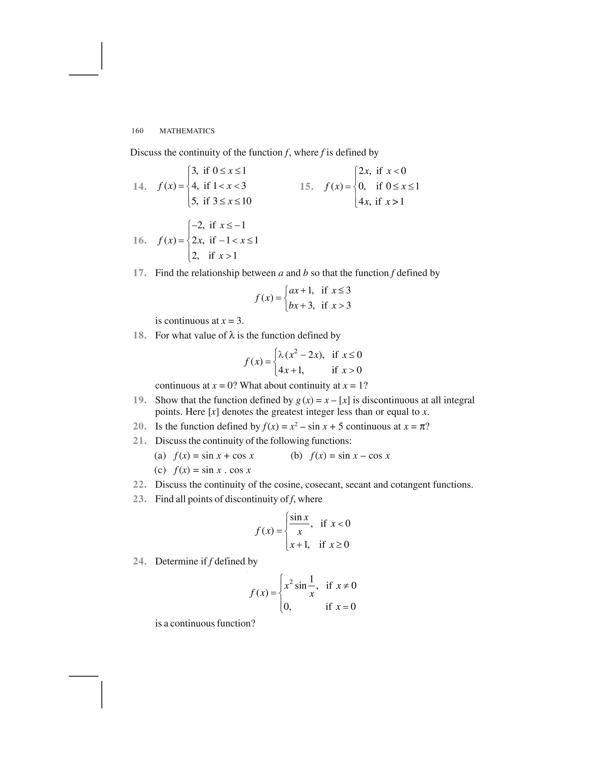 MATHEMATICS160
Discuss the continuity of the function f, where f is defined by
14.
3, if 0 1
( ) 4, if 1 3
5, if 3 10
x
f x x
x
   ✁
✂
✄ ☎ ☎✆
✂    ✝
15.
2 , if 0
( ) 0, if 0 1
4 , if >1
x x
f x x
x x
✞✟
✠
✡ ☛ ☛☞
✠
✌
16.
2, if 1
( ) 2 , if 1 1
2, if 1
x
f x x x
x
✍   ✍✁
✂
✄ ✍ ☎  ✆
✂ ✎✝
17. Find the relationship between a and b so that the function f defined by
1, if 3
( )
3, if 3
ax x
f x
bx x
✏ ✑✒
✓ ✔
✏ ✕✖
is continuous at x = 3.
18. For what value of ✗ is the function defined by
2
( 2 ), if 0
( )
4 1, if 0
x x x
f x
x x
✘✙ ✚ ✛✜
✢ ✣
✤ ✥✜✦
continuous at x = 0? What about continuity at x = 1?
19. Show that the function defined by g (x) = x – [x] is discontinuous at all integral
points. Here [x] denotes the greatest integer less than or equal to x.
20. Is the function defined by f(x) = x2
– sin x + 5 continuous at x = ✧?
21. Discuss the continuity of the following functions:
(a) f (x) = sin x + cos x (b) f(x) = sin x – cos x
(c) f (x) = sin x . cos x
22. Discuss the continuity of the cosine, cosecant, secant and cotangent functions.
23. Find all points of discontinuity of f, where
sin
, if 0
( )
1, if 0
x
x
f x x
x x
★
✩✪
✫ ✬
✪ ✭ ✮✯
24. Determine if f defined by
2 1
sin , if 0
( )
0, if 0
x x
f x x
x
★
✰✪
✫ ✬
✪ ✫✯
is a continuous function?
 