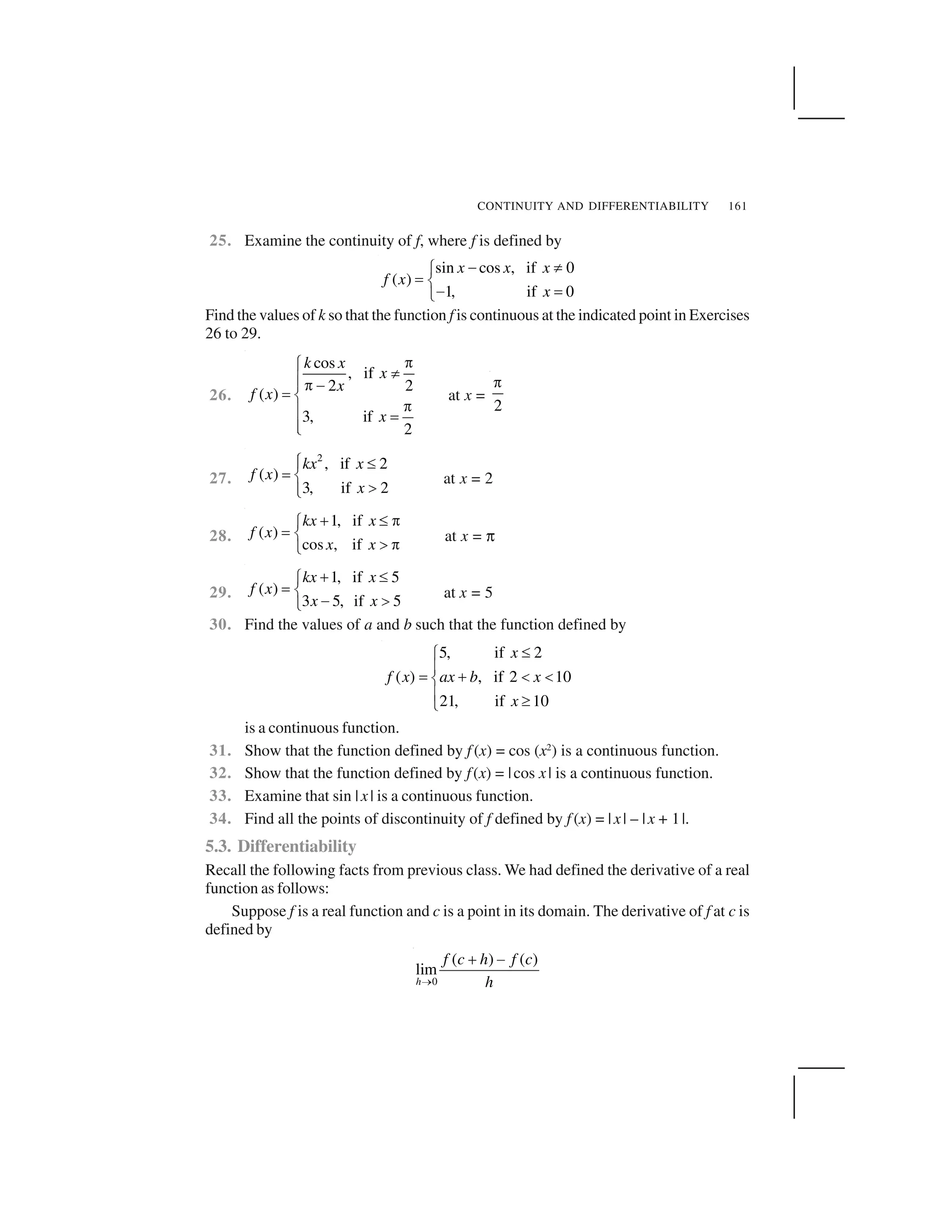 CONTINUITY AND DIFFERENTIABILITY 161
25. Examine the continuity of f, where f is defined by
sin cos , if 0
( )
1, if 0
x x x
f x
x
  ✁✂
✄ ☎
  ✄✆
Find the values of k so that the function f is continuous at the indicated point in Exercises
26 to 29.
26.
cos
, if
2 2
( )
3, if
2
k x
x
x
f x
x
✝✞ ✟✠✠ ✝ ✡☛ ☞
✝✠ ☛
✠✌
at x =
2
✍
27.
2
, if 2
( )
3, if 2
kx x
f x
x
✞ ✎✠
☛ ☞
✏✠✌
at x = 2
28.
1, if
( )
cos , if
kx x
f x
x x
✑ ✒ ✓✔
✕ ✖
✗ ✓✘
at x = ✙
29.
1, if 5
( )
3 5, if 5
kx x
f x
x x
✚ ✛✂
✄ ☎
  ✜✆
at x = 5
30. Find the values of a and b such that the function defined by
5, if 2
( ) , if 2 10
21, if 10
x
f x ax b x
x
✢✣
✤
✥ ✦ ✧ ✧★
✤ ✩✪
is a continuous function.
31. Show that the function defined by f (x) = cos (x2
) is a continuous function.
32. Show that the function defined by f(x) = |cos x| is a continuous function.
33. Examine that sin |x| is a continuous function.
34. Find all the points of discontinuity of f defined by f (x) = |x| – |x + 1|.
5.3. Differentiability
Recall the following facts from previous class. We had defined the derivative of a real
function as follows:
Suppose f is a real function and c is a point in its domain. The derivative of f at c is
defined by
0
( ) ( )
lim
h
f c h f c
h✫
✬ ✭
 