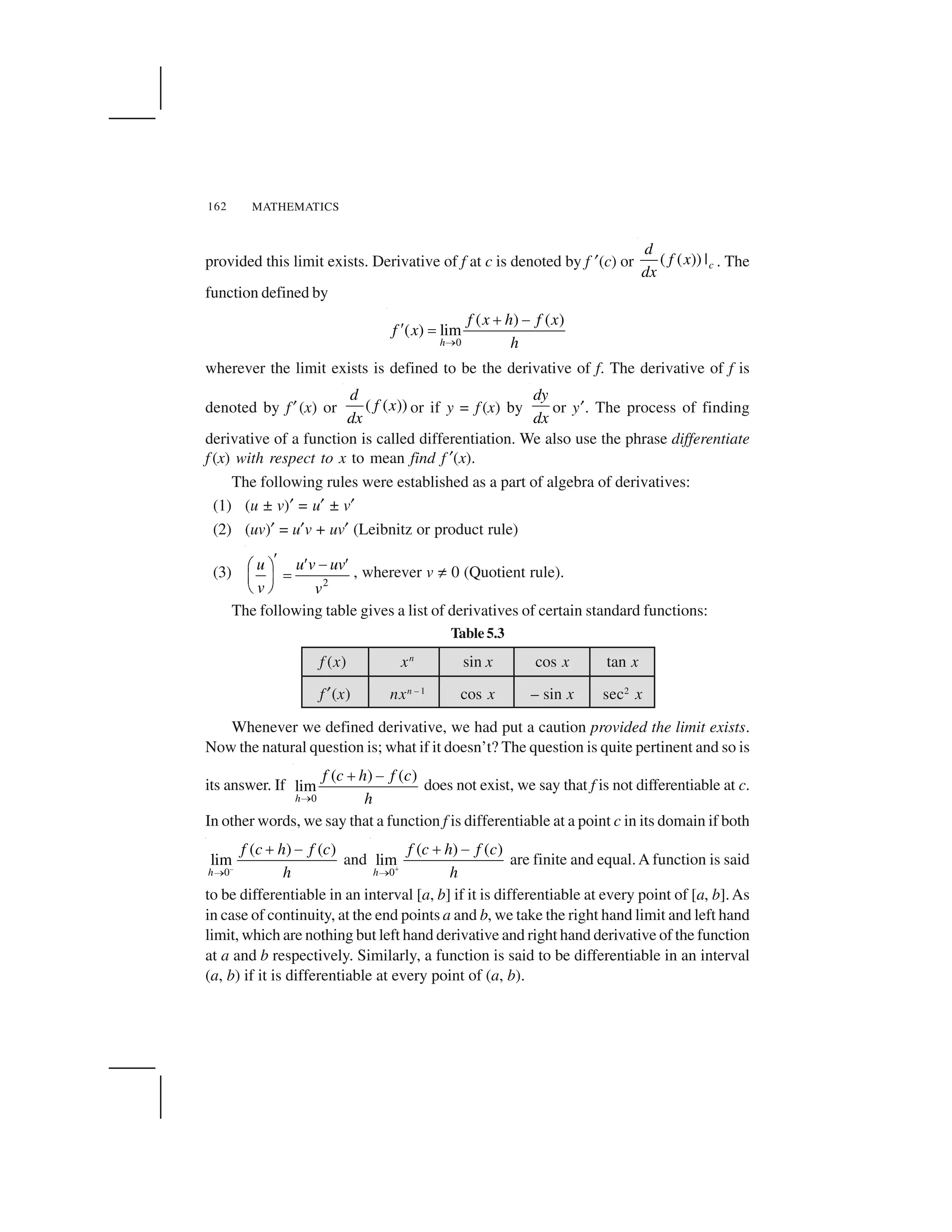 MATHEMATICS162
f (x) xn
sin x cos x tan x
f ✠(x) nxn – 1
cos x – sin x sec2
x
provided this limit exists. Derivative of f at c is denoted by f ✠(c) or ( ( )) |c
d
f x
dx
. The
function defined by
0
( ) ( )
( ) lim
h
f x h f x
f x
h 
✁ ✂✄ ☎
wherever the limit exists is defined to be the derivative of f. The derivative of f is
denoted by f ✠(x) or ( ( ))
d
f x
dx
or if y = f (x) by
dy
dx
or y✠. The process of finding
derivative of a function is called differentiation. We also use the phrase differentiate
f (x) with respect to x to mean find f ✠(x).
The following rules were established as a part of algebra of derivatives:
(1) (u ± v)✠ = u✠ ± v✠
(2) (uv)✠ = u✠v + uv✠ (Leibnitz or product rule)
(3)
2
u u v uv
v v
✆ ✆ ✝ ✆✞ ✟ ✡☛ ☞✌ ✍
, wherever v ✎ 0 (Quotient rule).
The following table gives a list of derivatives of certain standard functions:
Table 5.3
Whenever we defined derivative, we had put a caution provided the limit exists.
Now the natural question is; what if it doesn’t? The question is quite pertinent and so is
its answer. If
0
( ) ( )
lim
h
f c h f c
h 
✁ ✂ does not exist, we say that f is not differentiable at c.
In other words, we say that a function f is differentiable at a point c in its domain if both
–
0
( ) ( )
lim
h
f c h f c
h 
✁ ✂ and
0
( ) ( )
lim
h
f c h f c
h✏ 
✁ ✂ are finite and equal.A function is said
to be differentiable in an interval [a, b] if it is differentiable at every point of [a, b].As
in case of continuity, at the end points a and b, we take the right hand limit and left hand
limit, which are nothing but left hand derivative and right hand derivative of the function
at a and b respectively. Similarly, a function is said to be differentiable in an interval
(a, b) if it is differentiable at every point of (a, b).
 