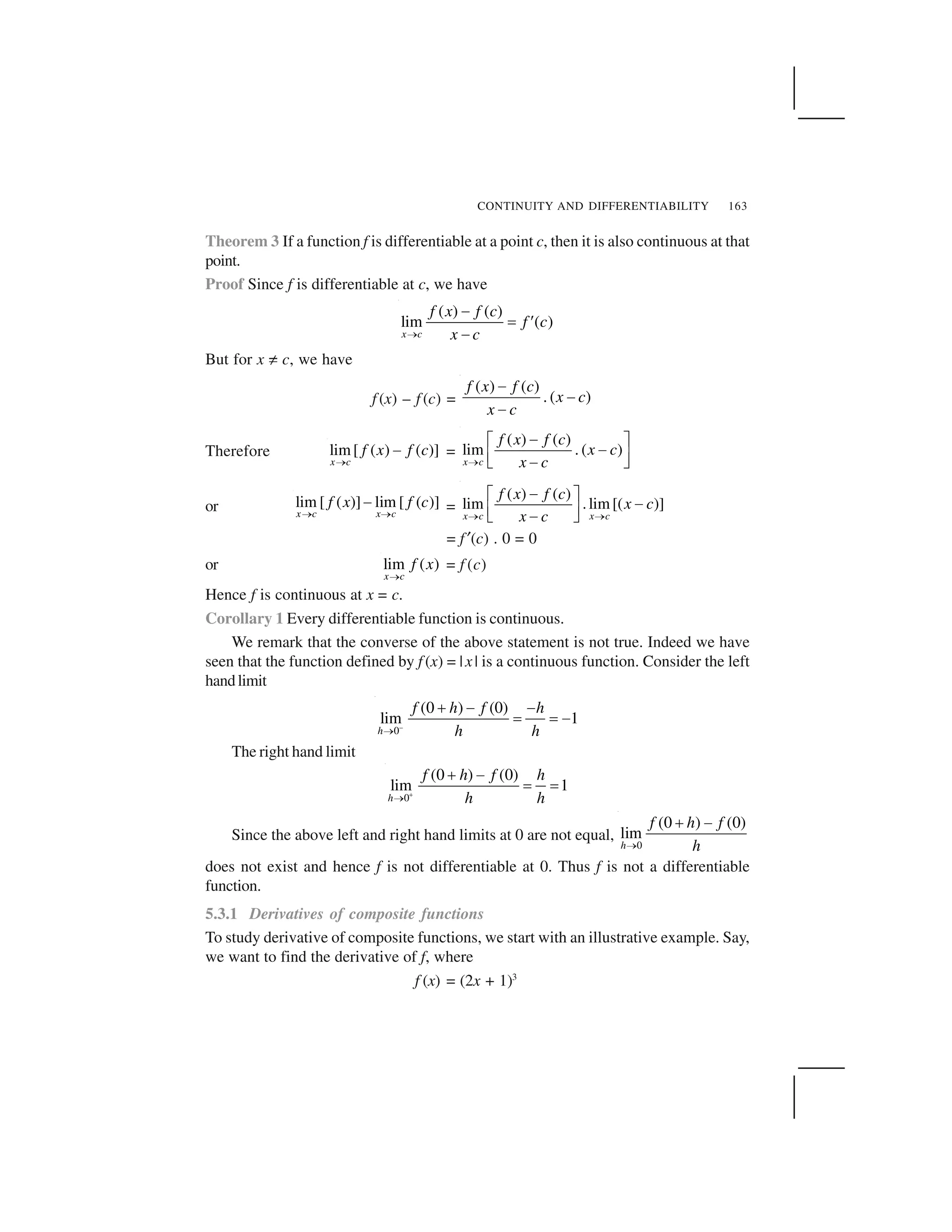 CONTINUITY AND DIFFERENTIABILITY 163
Theorem 3 If a function f is differentiable at a point c, then it is also continuous at that
point.
Proof Since f is differentiable at c, we have
( ) ( )
lim ( )
x c
f x f c
f c
x c 
✁
✂ ✄
✁
But for x ☎ c, we have
f (x) – f (c) =
( ) ( )
. ( )
f x f c
x c
x c
✁
✁
✁
Therefore lim[ ( ) ( )]
x c
f x f c
✆ ✝ =
( ) ( )
lim . ( )
x c
f x f c
x c
x c✞
✟✠ ✡✟☛ ☞✟✌ ✍
or lim [ ( )] lim [ ( )]
x c x c
f x f c
✆ ✆✝ =
( ) ( )
lim .lim[( )]
x c x c
f x f c
x c
x c✎ ✎
✏✑ ✒ ✏✓ ✔✏✕ ✖
= f✗(c) . 0 = 0
or lim ( )
x c
f x
✘ = f (c)
Hence f is continuous at x = c.
Corollary 1 Every differentiable function is continuous.
We remark that the converse of the above statement is not true. Indeed we have
seen that the function defined by f (x) = |x| is a continuous function. Consider the left
handlimit
–
0
(0 ) (0)
lim 1
h
f h f h
h h 
✙ ✁ ✁
✂ ✂ ✁
The right hand limit
0
(0 ) (0)
lim 1
h
f h f h
h h✚ 
✙ ✁
✂ ✂
Since the above left and right hand limits at 0 are not equal,
0
(0 ) (0)
lim
h
f h f
h 
✙ ✁
does not exist and hence f is not differentiable at 0. Thus f is not a differentiable
function.
5.3.1 Derivatives of composite functions
To study derivative of composite functions, we start with an illustrative example. Say,
we want to find the derivative of f, where
f (x) = (2x + 1)3
 