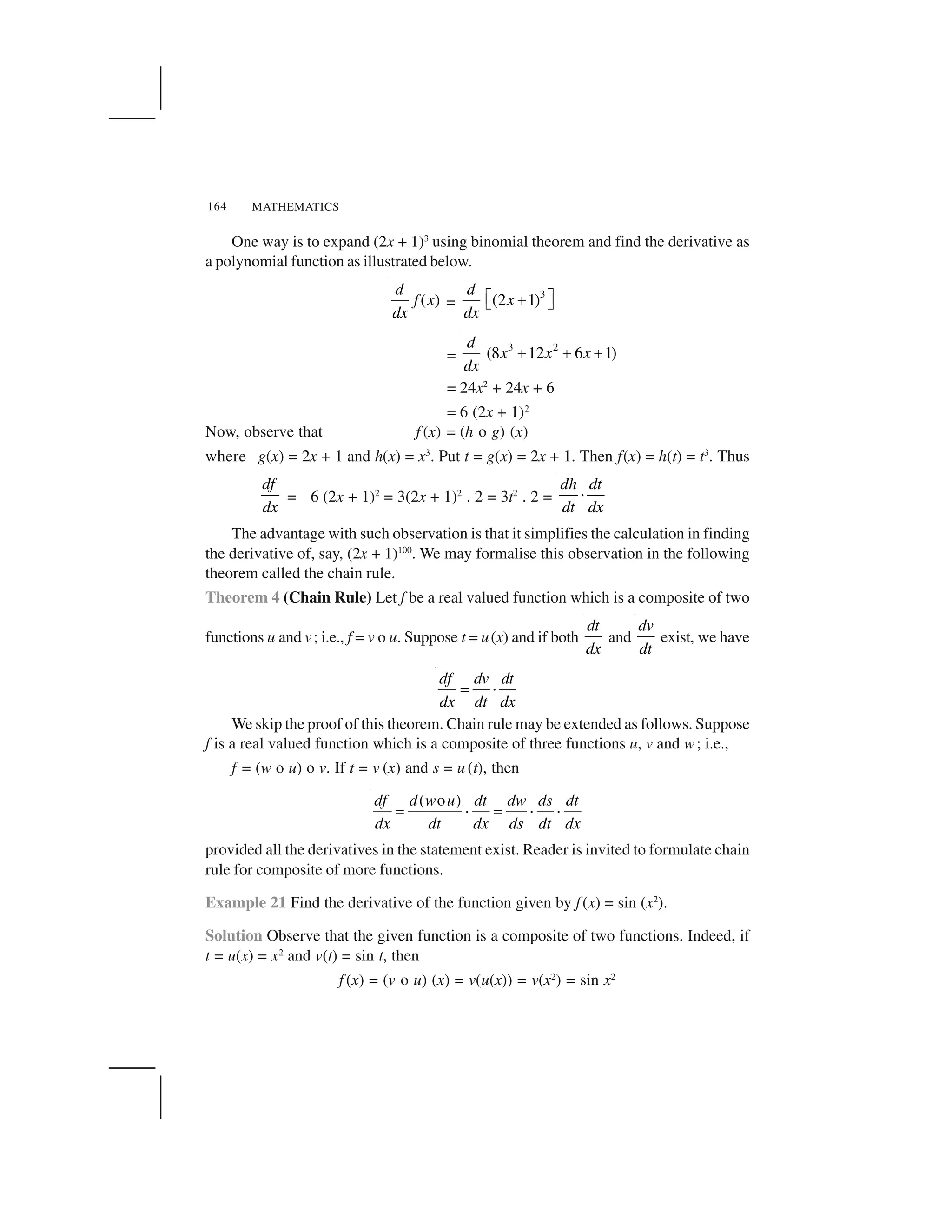 MATHEMATICS164
One way is to expand (2x + 1)3
using binomial theorem and find the derivative as
a polynomial function as illustrated below.
( )
d
f x
dx
=
3
(2 1)
d
x
dx
  ✁✂✄ ☎
=
3 2
(8 12 6 1)
d
x x x
dx
✂ ✂ ✂
= 24x2
+ 24x + 6
= 6 (2x + 1)2
Now, observe that f (x) = (h o g) (x)
where g(x) = 2x + 1 and h(x) = x3
. Put t = g(x) = 2x + 1. Then f(x) = h(t) = t3
. Thus
df
dx
= 6 (2x + 1)2
= 3(2x + 1)2
. 2 = 3t2
. 2 =
dh dt
dt dx
✆
The advantage with such observation is that it simplifies the calculation in finding
the derivative of, say, (2x + 1)100
. We may formalise this observation in the following
theorem called the chain rule.
Theorem 4 (Chain Rule) Let f be a real valued function which is a composite of two
functions u and v; i.e., f = v o u. Suppose t = u(x) and if both
dt
dx
and
dv
dt
exist, we have
df dv dt
dx dt dx
✝ ✆
We skip the proof of this theorem. Chain rule may be extended as follows. Suppose
f is a real valued function which is a composite of three functions u, v and w; i.e.,
f = (w o u) o v. If t = v (x) and s = u (t), then
( o )df d w u dt dw ds dt
dx dt dx ds dt dx
✝ ✆ ✝ ✆ ✆
provided all the derivatives in the statement exist. Reader is invited to formulate chain
rule for composite of more functions.
Example 21 Find the derivative of the function given by f(x) = sin (x2
).
Solution Observe that the given function is a composite of two functions. Indeed, if
t = u(x) = x2
and v(t) = sin t, then
f (x) = (v o u) (x) = v(u(x)) = v(x2
) = sin x2
 