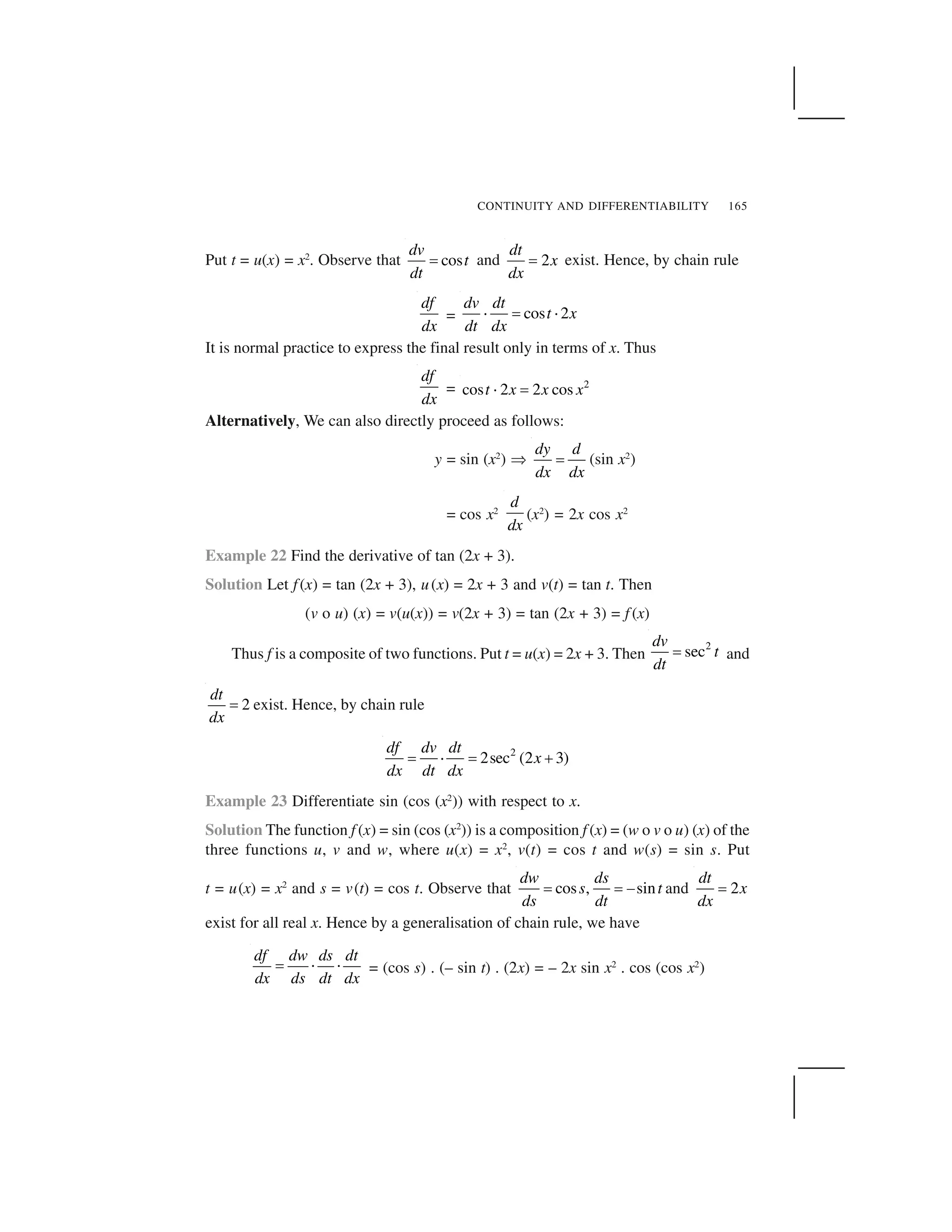 CONTINUITY AND DIFFERENTIABILITY 165
Put t = u(x) = x2
. Observe that cos
dv
t
dt
  and 2
dt
x
dx
  exist. Hence, by chain rule
df
dx
= cos 2
dv dt
t x
dt dx
✁   ✁
It is normal practice to express the final result only in terms of x. Thus
df
dx
= 2
cos 2 2 cost x x x✂ ✄
Alternatively, We can also directly proceed as follows:
y = sin (x2
) ✡
dy d
dx dx
  (sin x2
)
= cos x2
d
dx
(x2
) = 2x cos x2
Example 22 Find the derivative of tan (2x + 3).
Solution Let f(x) = tan (2x + 3), u(x) = 2x + 3 and v(t) = tan t. Then
(v o u) (x) = v(u(x)) = v(2x + 3) = tan (2x + 3) = f (x)
Thus f is a composite of two functions. Put t = u(x) = 2x + 3. Then
2
sec
dv
t
dt
  and
2
dt
dx
☎ exist. Hence, by chain rule
2
2sec (2 3)
df dv dt
x
dx dt dx
  ✁   ✆
Example 23 Differentiate sin (cos (x2
)) with respect to x.
Solution The function f (x) = sin (cos (x2
)) is a composition f (x) = (w o v o u) (x) of the
three functions u, v and w, where u(x) = x2
, v(t) = cos t and w(s) = sin s. Put
t = u(x) = x2
and s = v(t) = cos t. Observe that cos , sin
dw ds
s t
ds dt
    ✝ and 2
dt
x
dx
 
exist for all real x. Hence by a generalisation of chain rule, we have
df dw ds dt
dx ds dt dx
☎ ✞ ✞ = (cos s) . (– sin t) . (2x) = – 2x sin x2
. cos (cos x2
)
 