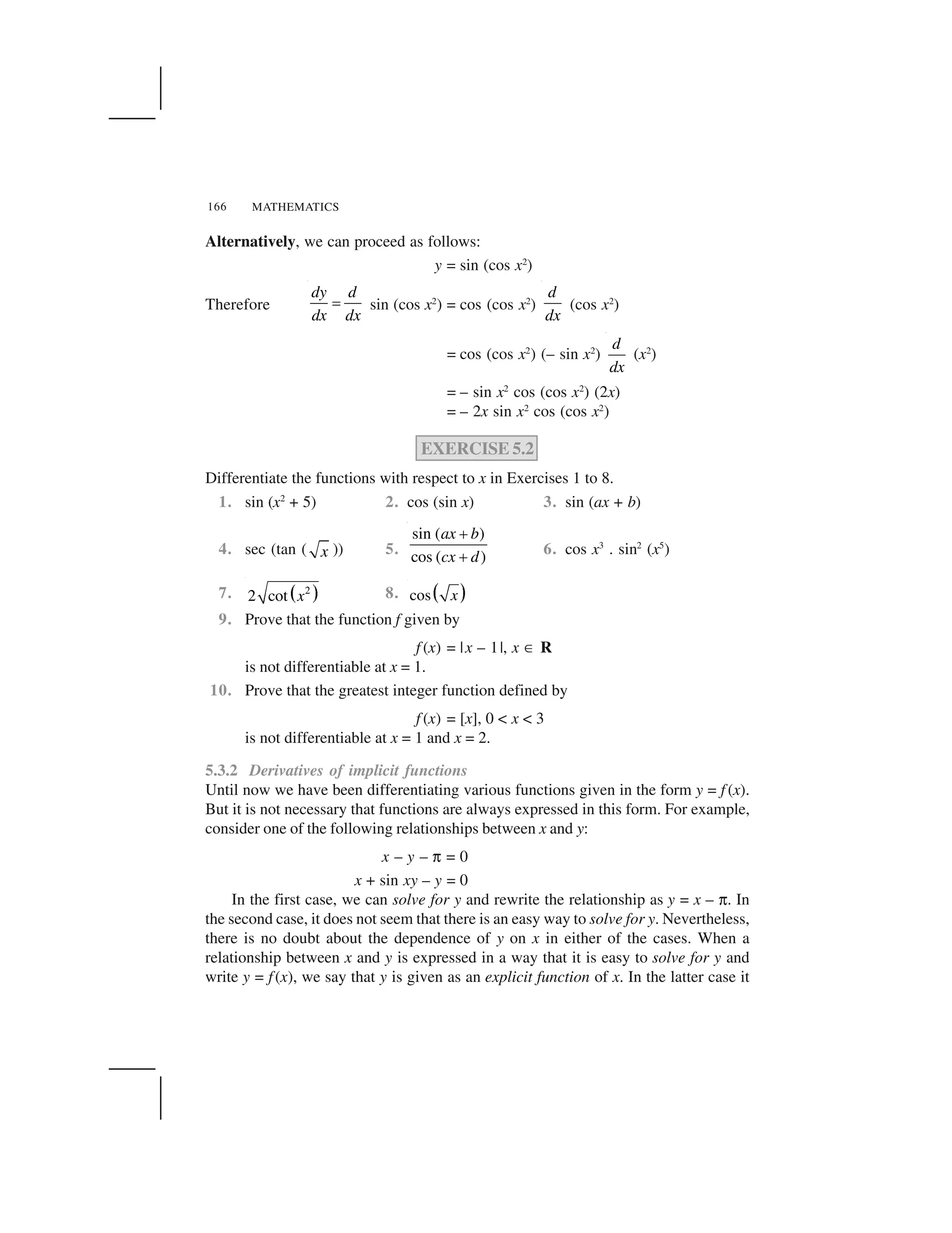 MATHEMATICS166
Alternatively, we can proceed as follows:
y = sin (cos x2
)
Therefore
dy d
dx dx
  sin (cos x2
) = cos (cos x2
)
d
dx
(cos x2
)
= cos (cos x2
) (– sin x2
)
d
dx
(x2
)
= – sin x2
cos (cos x2
) (2x)
= – 2x sin x2
cos (cos x2
)
EXERCISE 5.2
Differentiate the functions with respect to x in Exercises 1 to 8.
1. sin (x2
+ 5) 2. cos (sin x) 3. sin (ax + b)
4. sec (tan ( x )) 5.
sin ( )
cos ( )
ax b
cx d
✁
✁ 6. cos x3
. sin2
(x5
)
7. ✂ ✄2
2 cot x 8. ☎ ✆cos x
9. Prove that the function f given by
f (x) = |x – 1|, x ✝ R
is not differentiable at x = 1.
10. Prove that the greatest integer function defined by
f (x) = [x], 0 < x < 3
is not differentiable at x = 1 and x = 2.
5.3.2 Derivatives of implicit functions
Until now we have been differentiating various functions given in the form y = f (x).
But it is not necessary that functions are always expressed in this form. For example,
consider one of the following relationships between x and y:
x – y – ✟ = 0
x + sin xy – y = 0
In the first case, we can solve for y and rewrite the relationship as y = x – ✟. In
the second case, it does not seem that there is an easy way to solve for y. Nevertheless,
there is no doubt about the dependence of y on x in either of the cases. When a
relationship between x and y is expressed in a way that it is easy to solve for y and
write y = f(x), we say that y is given as an explicit function of x. In the latter case it
 