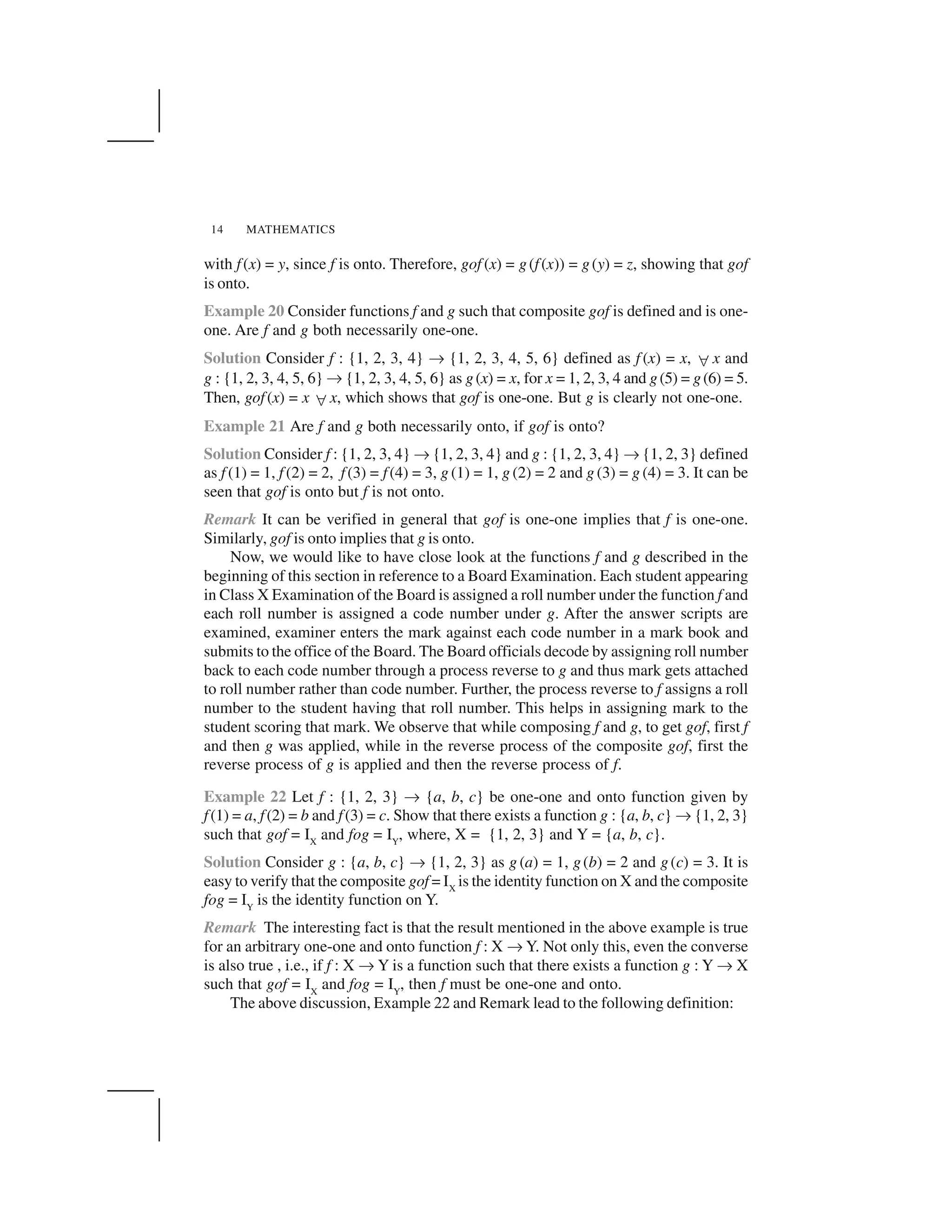 MATHEMATICS14
with f(x) = y, since f is onto. Therefore, gof (x) = g(f(x)) = g(y) = z, showing that gof
is onto.
Example 20 Consider functions f and g such that composite gof is defined and is one-
one. Are f and g both necessarily one-one.
Solution Consider f : {1, 2, 3, 4} ✌ {1, 2, 3, 4, 5, 6} defined as f (x) = x,  x and
g : {1, 2, 3, 4, 5, 6} ✌ {1, 2, 3, 4, 5, 6} as g(x) = x, for x = 1, 2, 3, 4 and g(5) = g(6) = 5.
Then, gof(x) = x  x, which shows that gof is one-one. But g is clearly not one-one.
Example 21 Are f and g both necessarily onto, if gof is onto?
Solution Consider f : {1, 2, 3, 4} ✌ {1, 2, 3, 4} and g : {1, 2, 3, 4} ✌ {1, 2, 3} defined
as f (1) = 1, f (2) = 2, f(3) = f(4) = 3, g (1) = 1, g (2) = 2 and g (3) = g (4) = 3. It can be
seen that gof is onto but f is not onto.
Remark It can be verified in general that gof is one-one implies that f is one-one.
Similarly, gof is onto implies that g is onto.
Now, we would like to have close look at the functions f and g described in the
beginning of this section in reference to a Board Examination. Each student appearing
in Class X Examination of the Board is assigned a roll number under the function f and
each roll number is assigned a code number under g. After the answer scripts are
examined, examiner enters the mark against each code number in a mark book and
submits to the office of the Board. The Board officials decode by assigning roll number
back to each code number through a process reverse to g and thus mark gets attached
to roll number rather than code number. Further, the process reverse to f assigns a roll
number to the student having that roll number. This helps in assigning mark to the
student scoring that mark. We observe that while composing f and g, to get gof, first f
and then g was applied, while in the reverse process of the composite gof, first the
reverse process of g is applied and then the reverse process of f.
Example 22 Let f : {1, 2, 3} ✌ {a, b, c} be one-one and onto function given by
f(1) = a, f(2) = b and f(3) = c. Show that there exists a function g : {a, b, c} ✌ {1, 2, 3}
such that gof = IX
and fog = IY
, where, X = {1, 2, 3} and Y = {a, b, c}.
Solution Consider g : {a, b, c} ✌ {1, 2, 3} as g (a) = 1, g(b) = 2 and g(c) = 3. It is
easy to verify that the composite gof = IX
is the identity function on X and the composite
fog = IY
is the identity function on Y.
Remark The interesting fact is that the result mentioned in the above example is true
for an arbitrary one-one and onto function f : X ✌Y. Not only this, even the converse
is also true , i.e., if f : X ✌ Y is a function such that there exists a function g : Y ✌ X
such that gof = IX
and fog = IY
, then f must be one-one and onto.
The above discussion, Example 22 and Remark lead to the following definition:
 