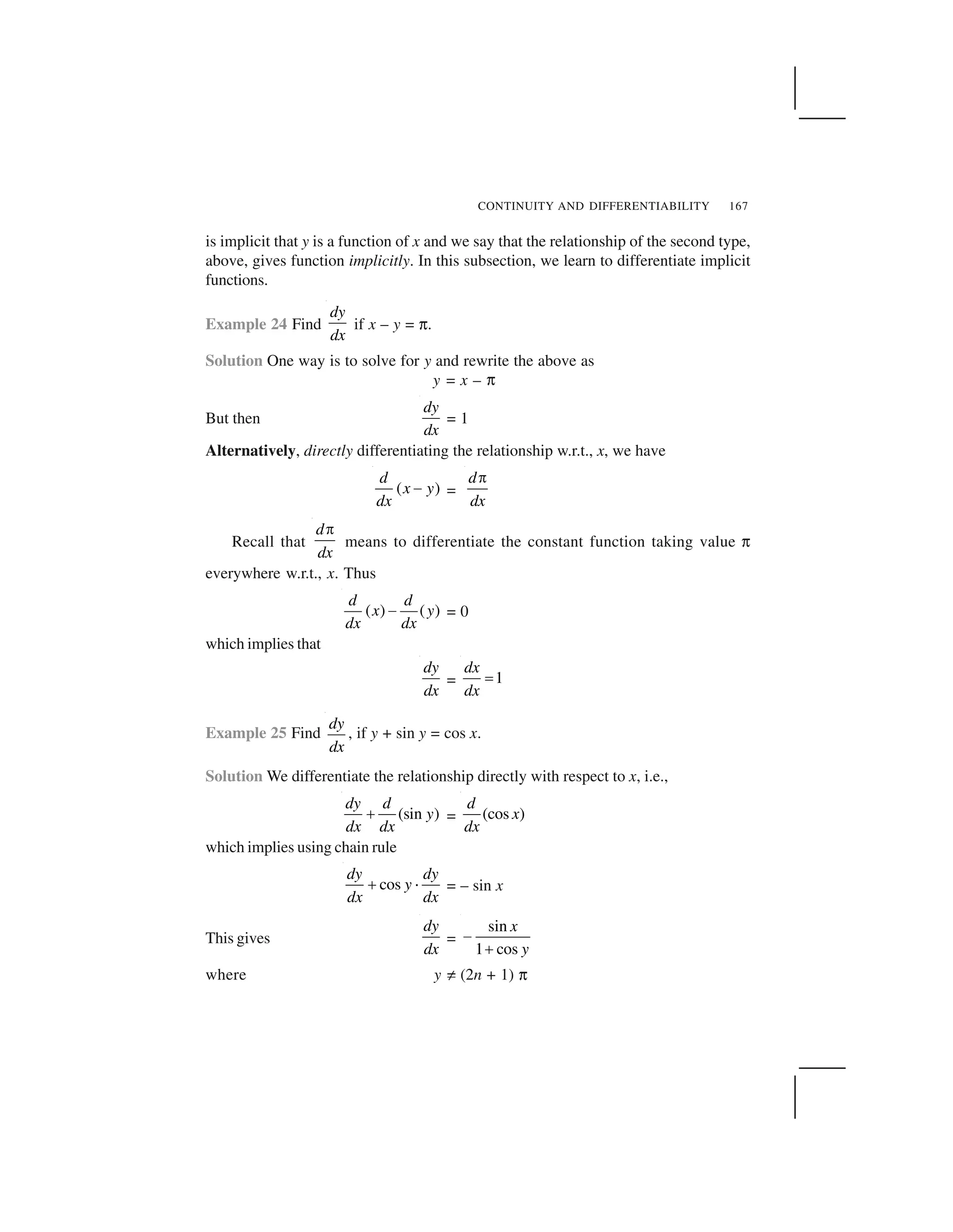 CONTINUITY AND DIFFERENTIABILITY 167
is implicit that y is a function of x and we say that the relationship of the second type,
above, gives function implicitly. In this subsection, we learn to differentiate implicit
functions.
Example 24 Find
dy
dx
if x – y = ✟.
Solution One way is to solve for y and rewrite the above as
y = x – ✟
But then
dy
dx
= 1
Alternatively, directly differentiating the relationship w.r.t., x, we have
( )
d
x y
dx
  =
d
dx
✁
Recall that
d
dx
✁
means to differentiate the constant function taking value ✟
everywhere w.r.t., x. Thus
( ) ( )
d d
x y
dx dx
✂ = 0
which implies that
dy
dx
= 1
dx
dx
✄
Example 25 Find
dy
dx
, if y + sin y = cos x.
Solution We differentiate the relationship directly with respect to x, i.e.,
(sin )
dy d
y
dx dx
☎ = (cos )
d
x
dx
which implies using chain rule
cos
dy dy
y
dx dx
☎ ✆ = – sin x
This gives
dy
dx
=
sin
1 cos
x
y
✝
✞
where y ✠ (2n + 1) ✟
 