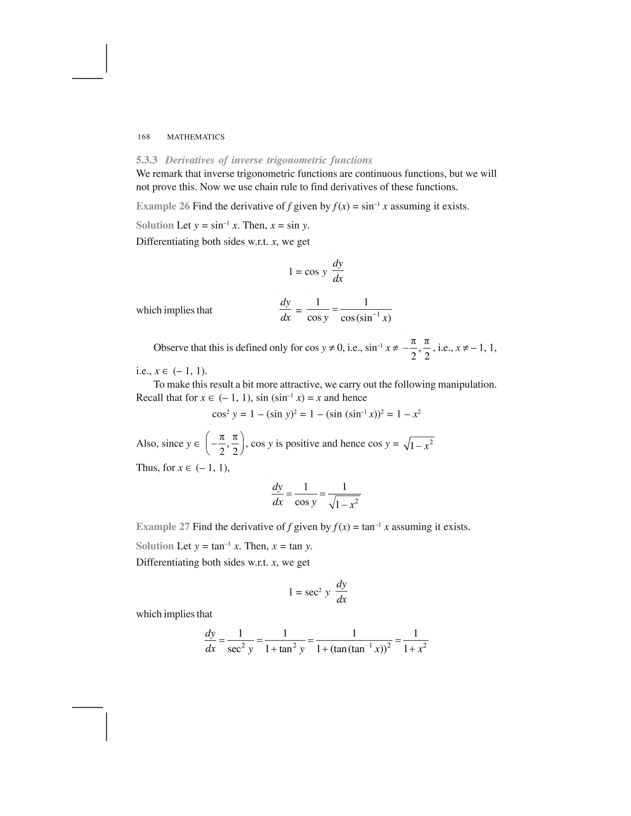 MATHEMATICS168
5.3.3 Derivatives of inverse trigonometric functions
We remark that inverse trigonometric functions are continuous functions, but we will
not prove this. Now we use chain rule to find derivatives of these functions.
Example 26 Find the derivative of f given by f (x) = sin–1
x assuming it exists.
Solution Let y = sin–1
x. Then, x = sin y.
Differentiating both sides w.r.t. x, we get
1 = cos y
dy
dx
which implies that
dy
dx
= 1
1 1
cos cos(sin )y x 
✁
Observe that this is defined only for cos y ✂ 0, i.e., sin–1
x ✂ ,
2 2
✄ ✄
☎ , i.e., x ✂ – 1, 1,
i.e., x ✆ (– 1, 1).
To make this result a bit more attractive, we carry out the following manipulation.
Recall that for x ✆ (– 1, 1), sin (sin–1
x) = x and hence
cos2
y = 1 – (sin y)2
= 1 – (sin (sin–1
x))2
= 1 – x2
Also, since y ✆ ,
2 2
✝ ✝✞ ✟
✠✡ ☛
☞ ✌
, cos y is positive and hence cos y = 2
1 x✍
Thus, for x ✆ (– 1, 1),
2
1 1
cos 1
dy
dx y x
✎ ✎
✏
Example 27 Find the derivative of f given by f (x) = tan–1
x assuming it exists.
Solution Let y = tan–1
x. Then, x = tan y.
Differentiating both sides w.r.t. x, we get
1 = sec2
y
dy
dx
which implies that
2 2 1 2 2
1 1 1 1
sec 1 tan 1 (tan(tan )) 1
dy
dx y y x x✑
✒ ✒ ✒ ✒
✓ ✓ ✓
 