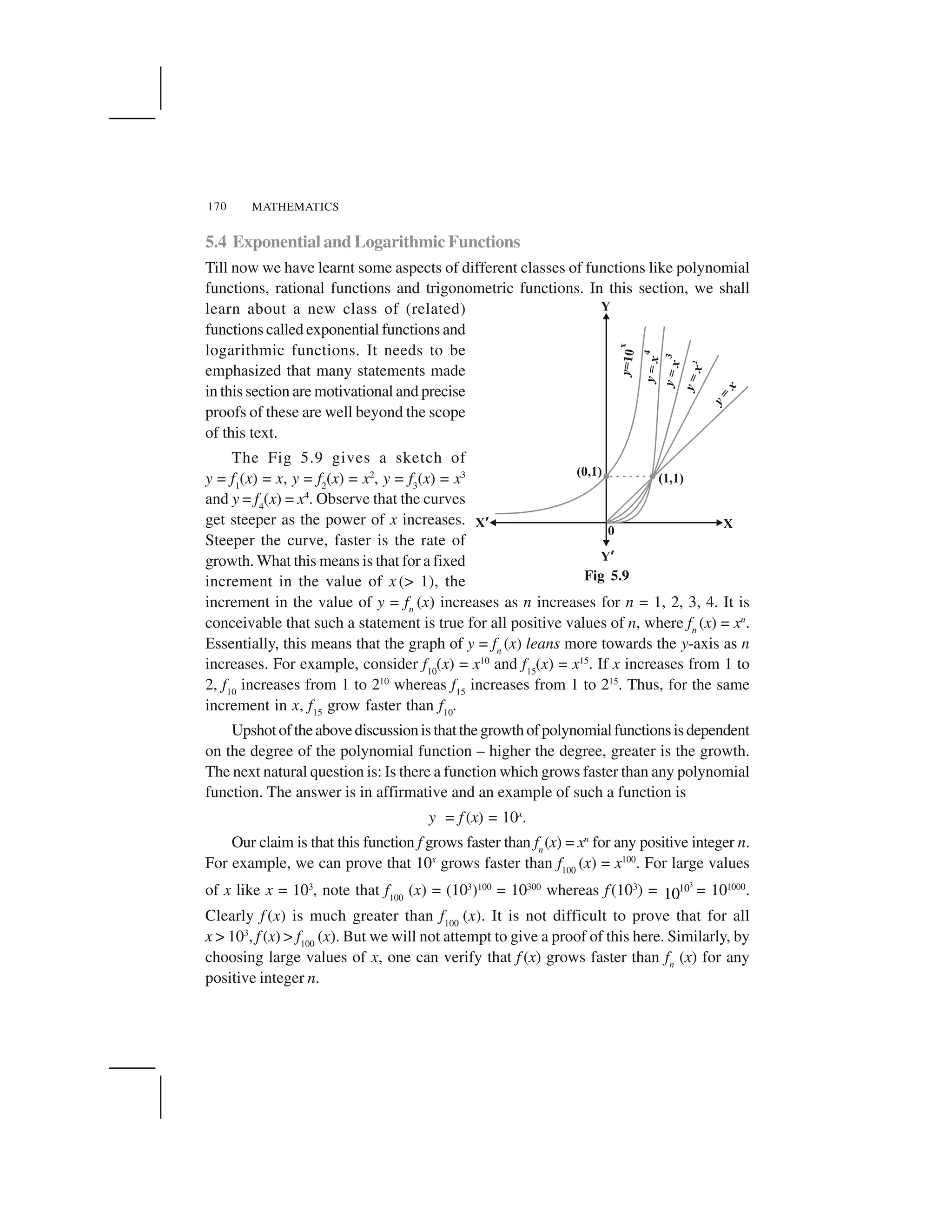 MATHEMATICS170
5.4 Exponential and Logarithmic Functions
Till now we have learnt some aspects of different classes of functions like polynomial
functions, rational functions and trigonometric functions. In this section, we shall
learn about a new class of (related)
functions called exponential functions and
logarithmic functions. It needs to be
emphasized that many statements made
in this section are motivational and precise
proofs of these are well beyond the scope
of this text.
The Fig 5.9 gives a sketch of
y = f1
(x) = x, y = f2
(x) = x2
, y = f3
(x) = x3
and y = f4
(x) = x4
. Observe that the curves
get steeper as the power of x increases.
Steeper the curve, faster is the rate of
growth. What this means is that for a fixed
increment in the value of x (> 1), the
increment in the value of y = fn
(x) increases as n increases for n = 1, 2, 3, 4. It is
conceivable that such a statement is true for all positive values of n, where fn
(x) = xn
.
Essentially, this means that the graph of y = fn
(x) leans more towards the y-axis as n
increases. For example, consider f10
(x) = x10
and f15
(x) = x15
. If x increases from 1 to
2, f10
increases from 1 to 210
whereas f15
increases from 1 to 215
. Thus, for the same
increment in x, f15
grow faster than f10
.
Upshotoftheabovediscussionisthatthegrowthofpolynomialfunctionsisdependent
on the degree of the polynomial function – higher the degree, greater is the growth.
The next natural question is: Is there a function which grows faster than any polynomial
function. The answer is in affirmative and an example of such a function is
y = f (x) = 10x
.
Our claim is that this function f grows faster than fn
(x) = xn
for any positive integer n.
For example, we can prove that 10x
grows faster than f100
(x) = x100
. For large values
of x like x = 103
, note that f100
(x) = (103
)100
= 10300
whereas f(103
) =
3
10
10 = 101000
.
Clearly f (x) is much greater than f100
(x). It is not difficult to prove that for all
x > 103
, f (x) > f100
(x). But we will not attempt to give a proof of this here. Similarly, by
choosing large values of x, one can verify that f (x) grows faster than fn
(x) for any
positive integer n.
Fig 5.9
 