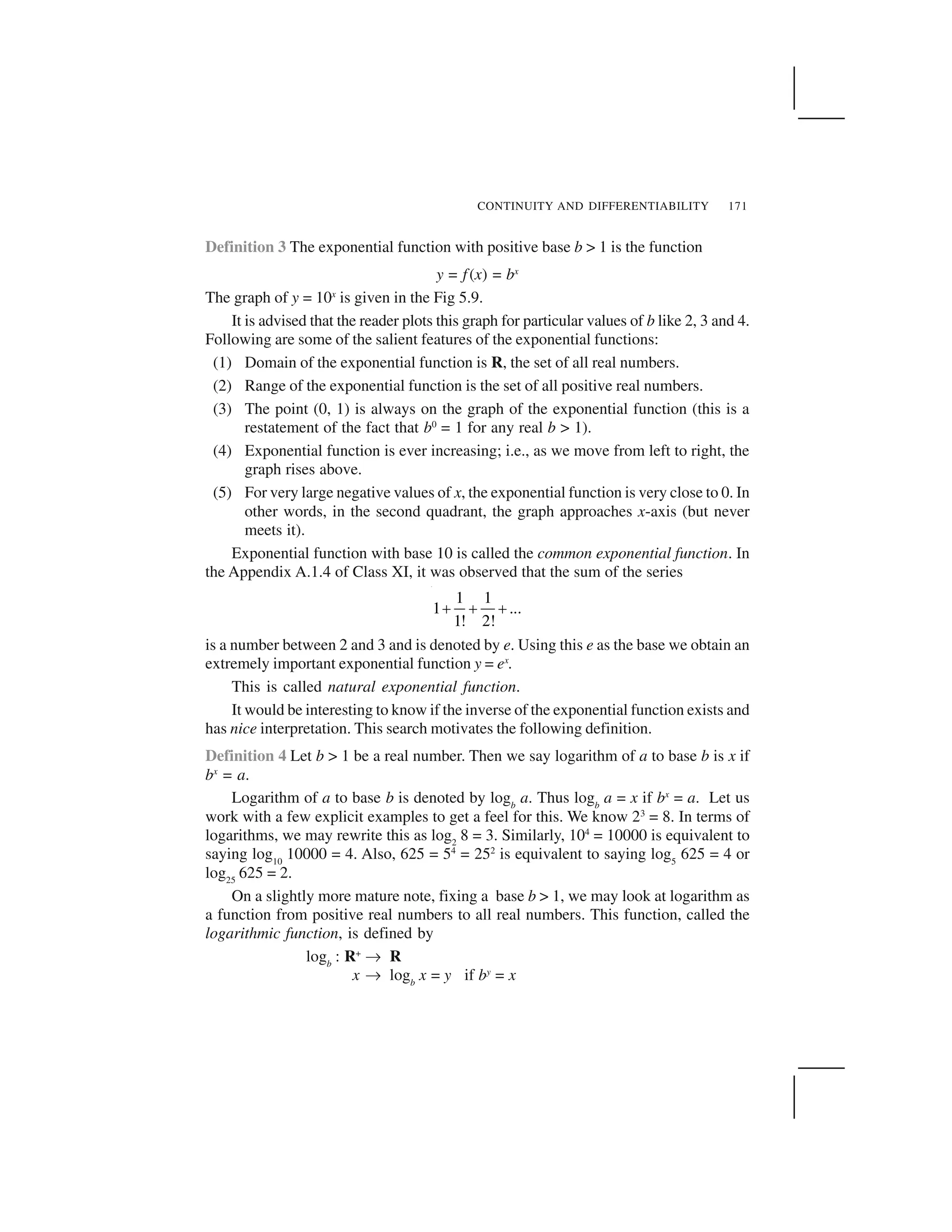 CONTINUITY AND DIFFERENTIABILITY 171
Definition 3 The exponential function with positive base b > 1 is the function
y = f(x) = bx
The graph of y = 10x
is given in the Fig 5.9.
It is advised that the reader plots this graph for particular values of b like 2, 3 and 4.
Following are some of the salient features of the exponential functions:
(1) Domain of the exponential function is R, the set of all real numbers.
(2) Range of the exponential function is the set of all positive real numbers.
(3) The point (0, 1) is always on the graph of the exponential function (this is a
restatement of the fact that b0
= 1 for any real b > 1).
(4) Exponential function is ever increasing; i.e., as we move from left to right, the
graph rises above.
(5) For very large negative values of x, the exponential function is very close to 0. In
other words, in the second quadrant, the graph approaches x-axis (but never
meets it).
Exponential function with base 10 is called the common exponential function. In
the Appendix A.1.4 of Class XI, it was observed that the sum of the series
1 1
1 ...
1! 2!
     
is a number between 2 and 3 and is denoted by e. Using this e as the base we obtain an
extremely important exponential function y = ex
.
This is called natural exponential function.
It would be interesting to know if the inverse of the exponential function exists and
has nice interpretation. This search motivates the following definition.
Definition 4 Let b > 1 be a real number. Then we say logarithm of a to base b is x if
bx
= a.
Logarithm of a to base b is denoted by logb
a. Thus logb
a = x if bx
= a. Let us
work with a few explicit examples to get a feel for this. We know 23
= 8. In terms of
logarithms, we may rewrite this as log2
8 = 3. Similarly, 104
= 10000 is equivalent to
saying log10
10000 = 4. Also, 625 = 54
= 252
is equivalent to saying log5
625 = 4 or
log25
625 = 2.
On a slightly more mature note, fixing a base b > 1, we may look at logarithm as
a function from positive real numbers to all real numbers. This function, called the
logarithmic function, is defined by
logb
: R+
✞ R
x ✞ logb
x = y if by
= x
 