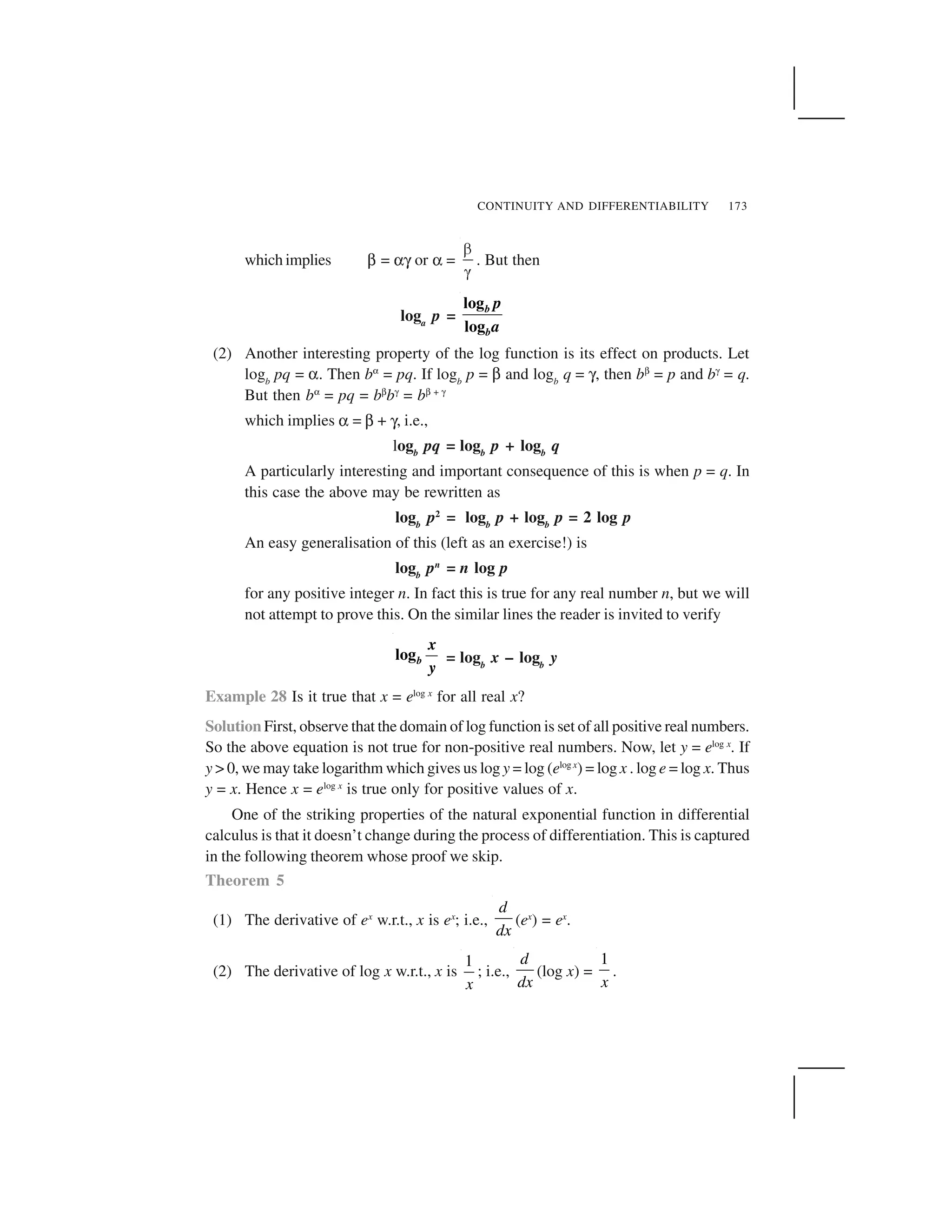 CONTINUITY AND DIFFERENTIABILITY 173
which implies ☞ = ☛  or ☛ =
✁
✂
. But then
loga
p =
log
log
b
b
p
a
(2) Another interesting property of the log function is its effect on products. Let
logb
pq = ☛. Then b✄ = pq. If logb
p = ☞ and logb
q =  , then b☎ = p and b✌ = q.
But then b✄ = pq = b☎b✌ = b☎ + ✌
which implies ☛ = ☞ +  , i.e.,
logb
pq = logb
p + logb
q
A particularly interesting and important consequence of this is when p = q. In
this case the above may be rewritten as
logb
p2
= logb
p + logb
p = 2 log p
An easy generalisation of this (left as an exercise!) is
logb
pn
= n log p
for any positive integer n. In fact this is true for any real number n, but we will
not attempt to prove this. On the similar lines the reader is invited to verify
logb
x
y
= logb
x – logb
y
Example 28 Is it true that x = elog x
for all real x?
Solution First, observe that the domain of log function is set of all positive real numbers.
So the above equation is not true for non-positive real numbers. Now, let y = elog x
. If
y > 0, we may take logarithm which gives us log y = log (elog x
) = log x . log e = log x. Thus
y = x. Hence x = elog x
is true only for positive values of x.
One of the striking properties of the natural exponential function in differential
calculus is that it doesn’t change during the process of differentiation. This is captured
in the following theorem whose proof we skip.
Theorem 5
(1) The derivative of ex
w.r.t., x is ex
; i.e.,
d
dx
(ex
) = ex
.
(2) The derivative of log x w.r.t., x is
1
x
; i.e.,
d
dx
(log x) =
1
x
.
 