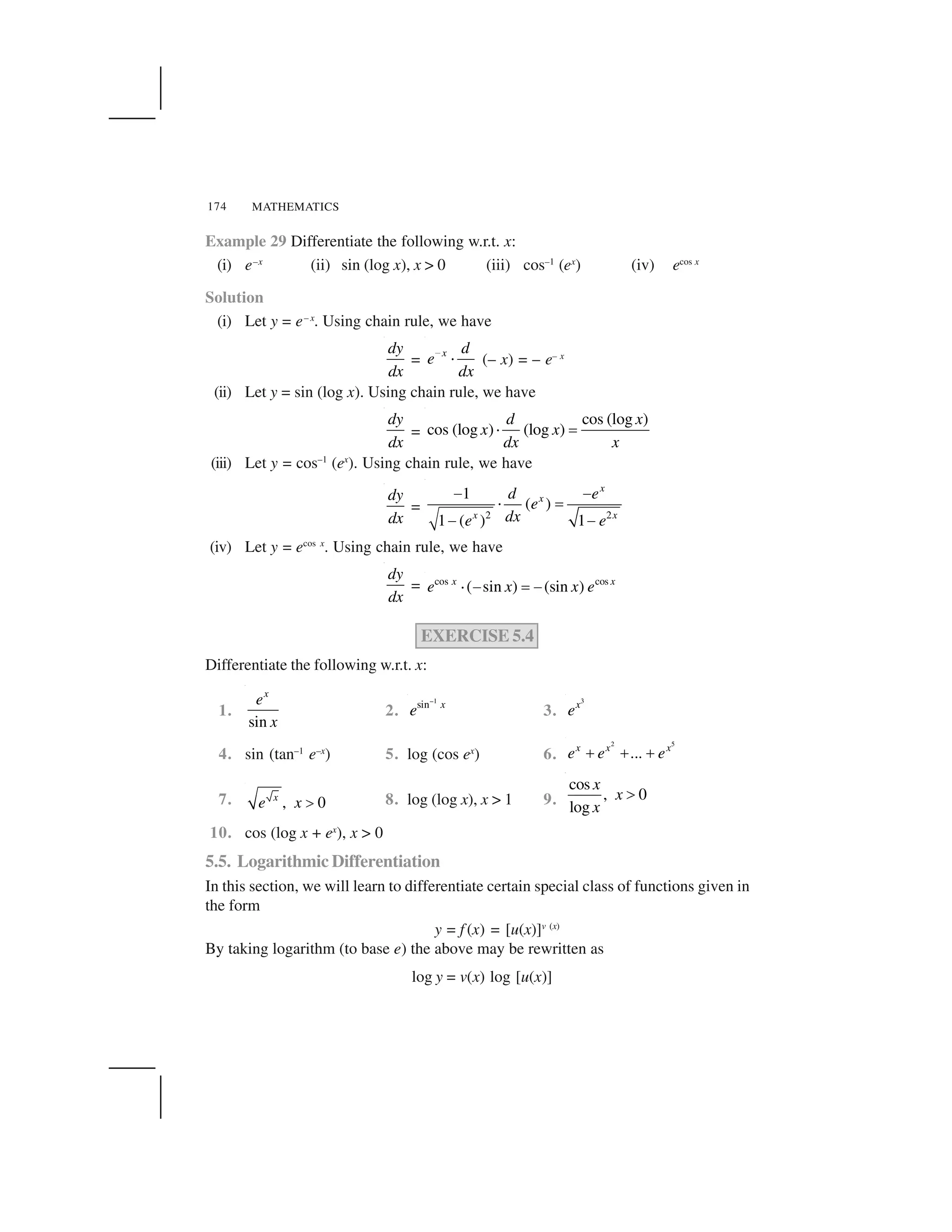 MATHEMATICS174
Example 29 Differentiate the following w.r.t. x:
(i) e–x
(ii) sin (log x), x > 0 (iii) cos–1
(ex
) (iv) ecos x
Solution
(i) Let y = e– x
. Using chain rule, we have
dy
dx
=
x d
e
dx
 
✁ (– x) = – e– x
(ii) Let y = sin (log x). Using chain rule, we have
dy
dx
=
cos (log )
cos (log ) (log )
d x
x x
dx x
✁ ✂
(iii) Let y = cos–1
(ex
). Using chain rule, we have
dy
dx
= 2 2
1
( )
1 ( ) 1
x
x
x x
d e
e
dxe e
✄ ✄
☎ ✆
✄ ✄
(iv) Let y = ecos x
. Using chain rule, we have
dy
dx
= cos cos
( sin ) (sin )x x
e x x e✝ ✞ ✟ ✞
EXERCISE 5.4
Differentiate the following w.r.t. x:
1.
sin
x
e
x
2.
1
sin x
e
✠
3.
3
x
e
4. sin (tan–1
e–x
) 5. log (cos ex
) 6.
2 5
...x x x
e e e✡ ✡ ✡
7. , 0x
e x ☛ 8. log (log x), x > 1 9.
cos
, 0
log
x
x
x
☞
10. cos (log x + ex
), x > 0
5.5. Logarithmic Differentiation
In this section, we will learn to differentiate certain special class of functions given in
the form
y = f (x) = [u(x)]v (x)
By taking logarithm (to base e) the above may be rewritten as
log y = v(x) log [u(x)]
 