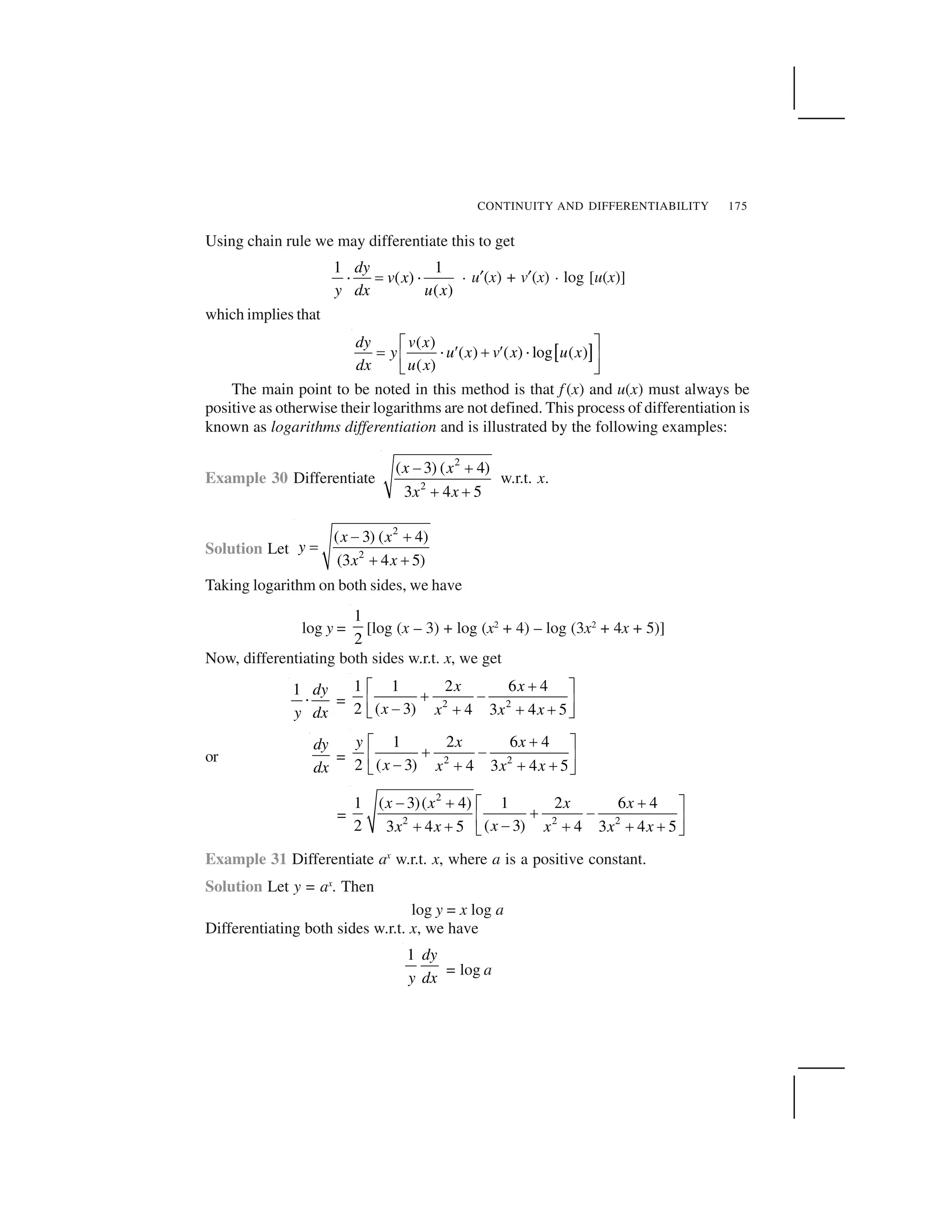 CONTINUITY AND DIFFERENTIABILITY 175
Using chain rule we may differentiate this to get
1 1
( )
( )
dy
v x
y dx u x
  ✁   . u✠(x) + v✠(x) . log [u(x)]
which implies that
✂ ✄
( )
( ) ( ) log ( )
( )
dy v x
y u x v x u x
dx u x
☎ ✆
✝ ✞ ✟ ✡ ✟ ✞
☛ ☞
✌ ✍
The main point to be noted in this method is that f (x) and u(x) must always be
positive as otherwise their logarithms are not defined. This process of differentiation is
known as logarithms differentiation and is illustrated by the following examples:
Example 30 Differentiate
2
2
( 3) ( 4)
3 4 5
x x
x x
✎ ✏
✏ ✏
w.r.t. x.
Solution Let
2
2
( 3) ( 4)
(3 4 5)
x x
y
x x
✑ ✒
✓
✒ ✒
Taking logarithm on both sides, we have
log y =
1
2
[log (x – 3) + log (x2
+ 4) – log (3x2
+ 4x + 5)]
Now, differentiating both sides w.r.t. x, we get
1 dy
y dx
✔ = 2 2
1 1 2 6 4
2 ( 3) 4 3 4 5
x x
x x x x
✡☎ ✆
✡ ✕
☛ ☞
✕ ✡ ✡ ✡✌ ✍
or
dy
dx
= 2 2
1 2 6 4
2 ( 3) 4 3 4 5
y x x
x x x x
✖✗ ✘
✖ ✙
✚ ✛
✙ ✖ ✖ ✖✜ ✢
=
2
2 2 2
1 ( 3)( 4) 1 2 6 4
2 ( 3)3 4 5 4 3 4 5
x x x x
xx x x x x
✣ ✤ ✤✥ ✦
✤ ✣
✧ ★
✣✤ ✤ ✤ ✤ ✤✩ ✪
Example 31 Differentiate ax
w.r.t. x, where a is a positive constant.
Solution Let y = ax
. Then
log y = x log a
Differentiating both sides w.r.t. x, we have
1 dy
y dx = log a
 
