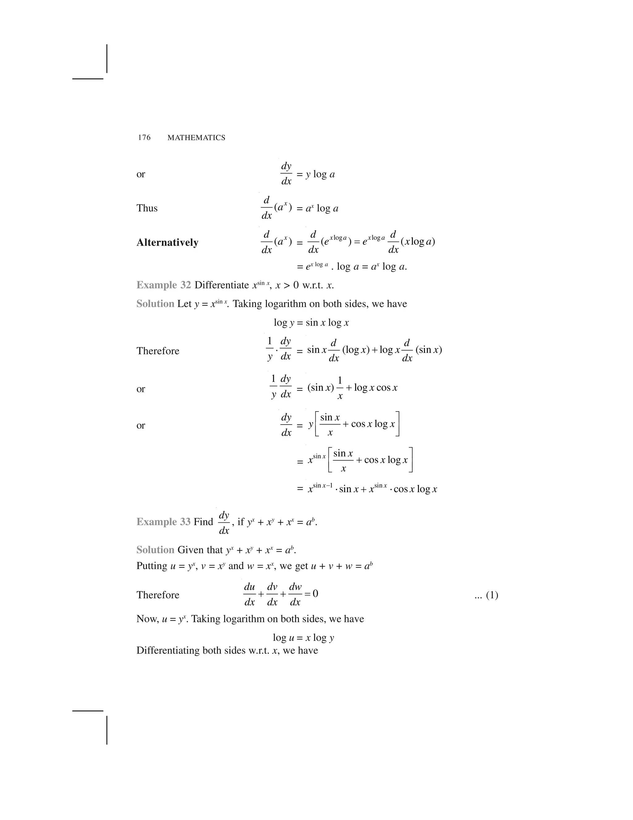 MATHEMATICS176
or
dy
dx
= y log a
Thus ( )xd
a
dx
= ax
log a
Alternatively ( )xd
a
dx
=
log log
( ) ( log )x a x ad d
e e x a
dx dx
 
= ex log a
. log a = ax
log a.
Example 32 Differentiate xsin x
, x > 0 w.r.t. x.
Solution Let y = xsin x
. Taking logarithm on both sides, we have
log y = sin x log x
Therefore
1
.
dy
y dx = sin (log ) log (sin )
d d
x x x x
dx dx
✁
or
1 dy
y dx =
1
(sin ) log cosx x x
x
✂
or
dy
dx
=
sin
cos log
x
y x x
x
✄ ☎
✆✝ ✞✟ ✠
=
sin sin
cos logx x
x x x
x
✄ ☎
✆✝ ✞✟ ✠
= sin 1 sin
sin cos logx x
x x x x x✡ ☛ ☞ ☛
Example 33 Find
dy
dx
, if yx
+ xy
+ xx
= ab
.
Solution Given that yx
+ xy
+ xx
= ab
.
Putting u = yx
, v = xy
and w = xx
, we get u + v + w = ab
Therefore 0
du dv dw
dx dx dx
✂ ✂   ... (1)
Now, u = yx
. Taking logarithm on both sides, we have
log u = x log y
Differentiating both sides w.r.t. x, we have
 