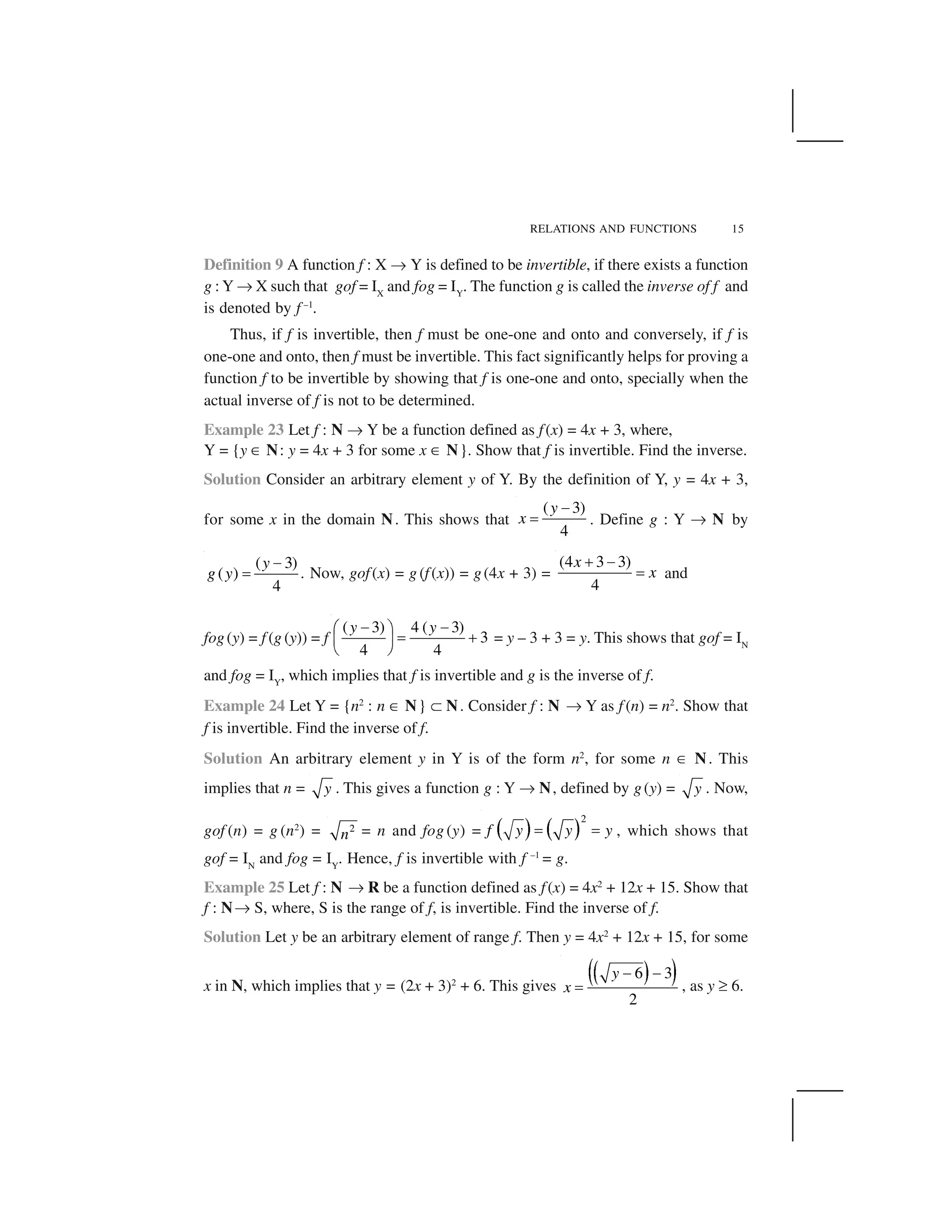 RELATIONS AND FUNCTIONS 15
Definition 9 A function f : X ✌ Y is defined to be invertible, if there exists a function
g : Y ✌ X such that gof = IX
and fog = IY
. The function g is called the inverse of f and
is denoted by f –1
.
Thus, if f is invertible, then f must be one-one and onto and conversely, if f is
one-one and onto, then f must be invertible. This fact significantly helps for proving a
function f to be invertible by showing that f is one-one and onto, specially when the
actual inverse of f is not to be determined.
Example 23 Let f : N ✌ Y be a function defined as f(x) = 4x + 3, where,
Y = {y ✂ N: y = 4x + 3 for some x ✂ N}. Show that f is invertible. Find the inverse.
Solution Consider an arbitrary element y of Y. By the definition of Y, y = 4x + 3,
for some x in the domain N. This shows that
( 3)
4
y
x
 
✁ . Define g : Y ✌ N by
( 3)
( )
4
y
g y
 
✁ . Now, gof(x) = g (f(x)) = g(4x + 3) =
(4 3 3)
4
x
x
✄  
✁ and
fog(y) = f (g (y)) = f
( 3) 4 ( 3)
3
4 4
y y☎ ☎✆ ✝ ✞ ✟✠ ✡
☛ ☞
= y – 3 + 3 = y. This shows that gof = IN
and fog = IY
, which implies that f is invertible and g is the inverse of f.
Example 24 Let Y = {n2
: n ✂ N} ✍ N. Consider f : N ✌ Y as f (n) = n2
. Show that
f is invertible. Find the inverse of f.
Solution An arbitrary element y in Y is of the form n2
, for some n ✂ N. This
implies that n = y . This gives a function g : Y ✌ N, defined by g(y) = y . Now,
gof (n) = g (n2
) = 2
n = n and fog (y) = ✎ ✏ ✎ ✏
2
f y y y✑ ✑ , which shows that
gof = IN
and fog = IY
. Hence, f is invertible with f –1
= g.
Example 25 Let f : N ✌ R be a function defined as f(x) = 4x2
+ 12x + 15. Show that
f : N✌ S, where, S is the range of f, is invertible. Find the inverse of f.
Solution Let y be an arbitrary element of range f. Then y = 4x2
+ 12x + 15, for some
x in N, which implies that y = (2x + 3)2
+ 6. This gives
✒ ✓✔ ✕6 3
2
y
x
✖ ✖
✑ , as y ✗ 6.
 