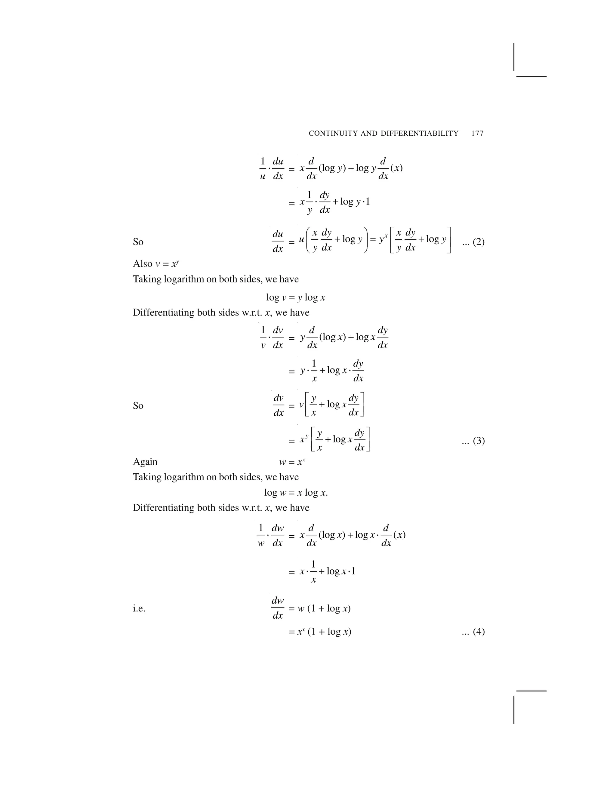 CONTINUITY AND DIFFERENTIABILITY 177
1 du
u dx
  = (log ) log ( )
d d
x y y x
dx dx
✁
=
1
log 1
dy
x y
y dx
✂ ✄ ✂
So
du
dx
= log logxx dy x dy
u y y y
y dx y dx
☎ ✆ ✝ ✞
✟ ✠ ✟
✡ ☛ ☞ ✌
✍ ✎ ✏ ✑
... (2)
Also v = xy
Taking logarithm on both sides, we have
log v = y log x
Differentiating both sides w.r.t. x, we have
1 dv
v dx
✒ = (log ) log
d dy
y x x
dx dx
✓
=
1
log
dy
y x
x dx
  ✁  
So
dv
dx
= log
y dy
v x
x dx
✔ ✕
✖
✗ ✘
✙ ✚
= logy y dy
x x
x dx
✔ ✕
✖
✗ ✘
✙ ✚
... (3)
Again w = xx
Taking logarithm on both sides, we have
log w = x log x.
Differentiating both sides w.r.t. x, we have
1 dw
w dx
✒ = (log ) log ( )
d d
x x x x
dx dx
✓ ✒
=
1
log 1x x
x
✒ ✓ ✒
i.e.
dw
dx
= w (1 + log x)
= xx
(1 + log x) ... (4)
 