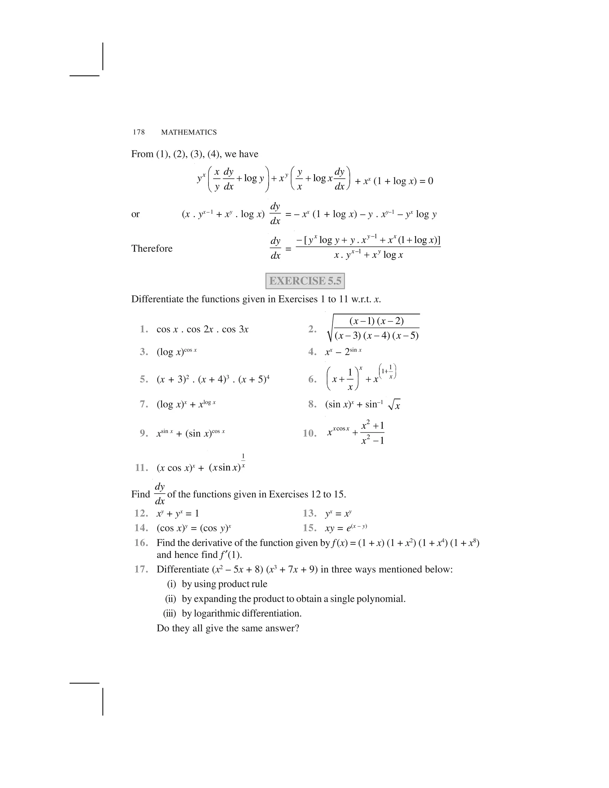 MATHEMATICS178
From (1), (2), (3), (4), we have
log logx yx dy y dy
y y x x
y dx x dx
  ✁   ✁
✂ ✂ ✂✄ ☎✄ ☎
✆ ✝✆ ✝
+ xx
(1 + log x) = 0
or (x . yx –1
+ xy
. log x)
dy
dx
= – xx
(1 + log x) – y . xy–1
– yx
log y
Therefore
dy
dx
=
1
1
[ log . (1 log )]
. log
x y x
x y
y y y x x x
x y x x
✞
✞
✟ ✠ ✠ ✠
✠
EXERCISE 5.5
Differentiate the functions given in Exercises 1 to 11 w.r.t. x.
1. cos x . cos 2x . cos 3x 2.
( 1) ( 2)
( 3) ( 4) ( 5)
x x
x x x
✡ ✡
✡ ✡ ✡
3. (log x)cos x
4. xx
– 2sin x
5. (x + 3)2
. (x + 4)3
. (x + 5)4
6.
1
11
x
x
x x
x
☛ ☞✌✍ ✎
✏ ✑✒ ✓
✠ ✠✔ ✕
✖ ✗
7. (log x)x
+ xlog x
8. (sin x)x
+ sin–1
x
9. xsin x
+ (sin x)cos x
10.
2
cos
2
1
1
x x x
x
x
✘
✘
✙
11. (x cos x)x
+
1
( sin )xx x
Find
dy
dx
of the functions given in Exercises 12 to 15.
12. xy
+ yx
= 1 13. yx
= xy
14. (cos x)y
= (cos y)x
15. xy = e(x – y)
16. Find the derivative of the function given by f(x) = (1 + x) (1 + x2
) (1 + x4
) (1 + x8
)
and hence find f ✚(1).
17. Differentiate (x2
– 5x + 8) (x3
+ 7x + 9) in three ways mentioned below:
(i) by using product rule
(ii) by expanding the product to obtain a single polynomial.
(iii) by logarithmic differentiation.
Do they all give the same answer?
 