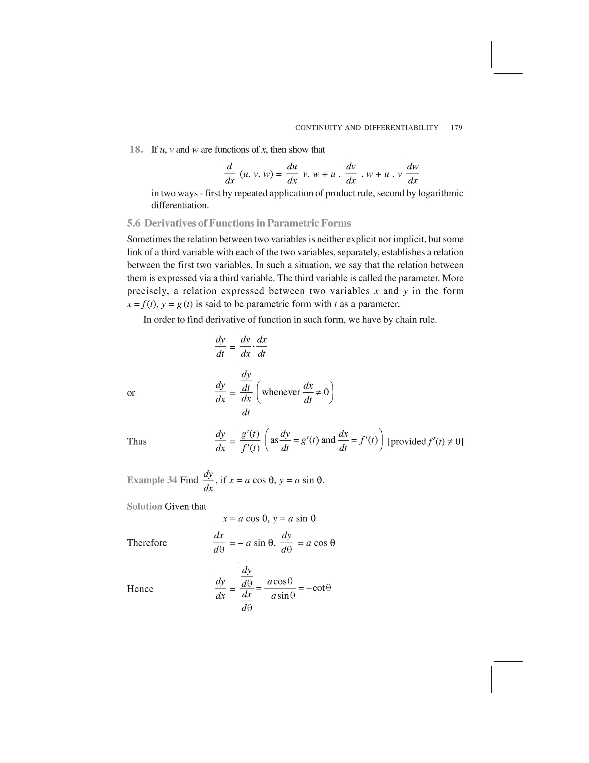 CONTINUITY AND DIFFERENTIABILITY 179
18. If u, v and w are functions of x, then show that
d
dx
(u. v. w) =
du
dx
v. w + u .
dv
dx
. w + u . v
dw
dx
in two ways - first by repeated application of product rule, second by logarithmic
differentiation.
5.6 Derivatives of Functions in Parametric Forms
Sometimes the relation between two variables is neither explicit nor implicit, but some
link of a third variable with each of the two variables, separately, establishes a relation
between the first two variables. In such a situation, we say that the relation between
them is expressed via a third variable. The third variable is called the parameter. More
precisely, a relation expressed between two variables x and y in the form
x = f (t), y = g (t) is said to be parametric form with t as a parameter.
In order to find derivative of function in such form, we have by chain rule.
dy
dt
=
dy dx
dx dt
 
or
dy
dx
= whenever 0
dy
dxdt
dx dt
dt
✁ ✂
✄☎ ✆
✝ ✞
Thus
dy
dx
=
( )
as ( ) and ( )
( )
g t dy dx
g t f t
f t dt dt
✟ ✠ ✡
☛ ✟ ☛ ✟☞ ✌
✟ ✍ ✎
[provided f ✏(t) ✑ 0]
Example 34 Find
dy
dx
, if x = a cos ✒, y = a sin ✒.
Solution Given that
x = a cos ✒, y = a sin ✒
Therefore
dx
d✓
= – a sin ✒,
dy
d✓
= a cos ✒
Hence
dy
dx
=
cos
cot
sin
dy
ad
dx a
d
✔✔
✕ ✕ ✖ ✔
✖ ✔
✔
 