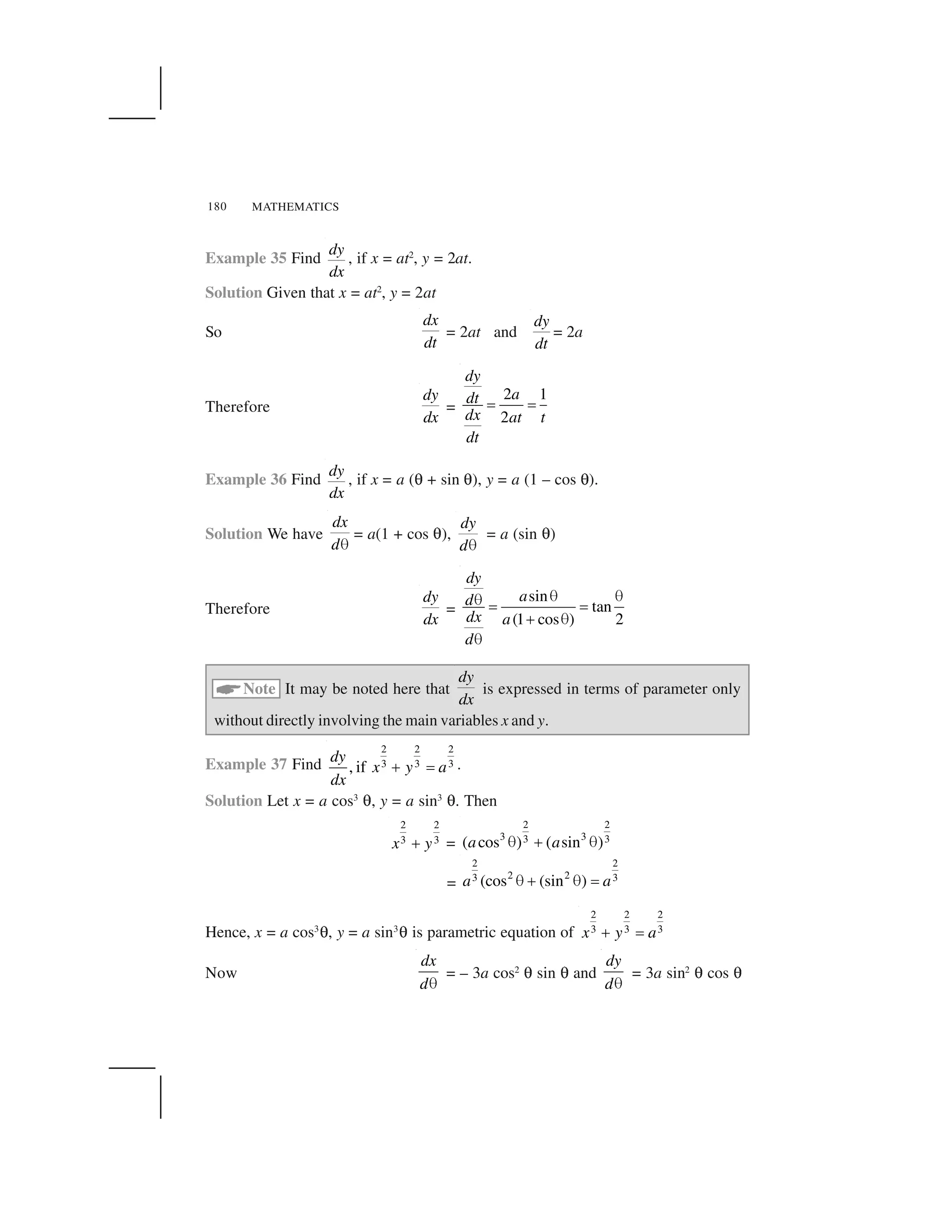 MATHEMATICS180
Example 35 Find
dy
dx
, if x = at2
, y = 2at.
Solution Given that x = at2
, y = 2at
So
dx
dt
= 2at and
dy
dt
= 2a
Therefore
dy
dx
=
2 1
2
dy
adt
dx at t
dt
   
Example 36 Find
dy
dx
, if x = a (✍ + sin ✍), y = a (1 – cos ✍).
Solution We have
dx
d✁
= a(1 + cos ✍),
dy
d✁
= a (sin ✍)
Therefore
dy
dx
=
sin
tan
(1 cos ) 2
dy
ad
dx a
d
✂ ✂✂    
✄ ✂
✂
☎Note It may be noted here that
dy
dx
is expressed in terms of parameter only
without directly involving the main variables x and y.
Example 37 Find
2 2 2
3 3 3, if
dy
x y a
dx
✆ ✝ .
Solution Let x = a cos3
✍, y = a sin3
✍. Then
2 2
3 3x y✞ =
2 2
3 33 3( cos ) ( sin )a a✟ ✠ ✟
=
2 2
2 23 3(cos (sin )a a✟ ✠ ✟ ✡
Hence, x = a cos3
✍, y = a sin3
✍ is parametric equation of
2 2 2
3 3 3x y a✞ ☛
Now
dx
d✁
= – 3a cos2
✍ sin ✍ and
dy
d✁
= 3a sin2
✍ cos ✍
 