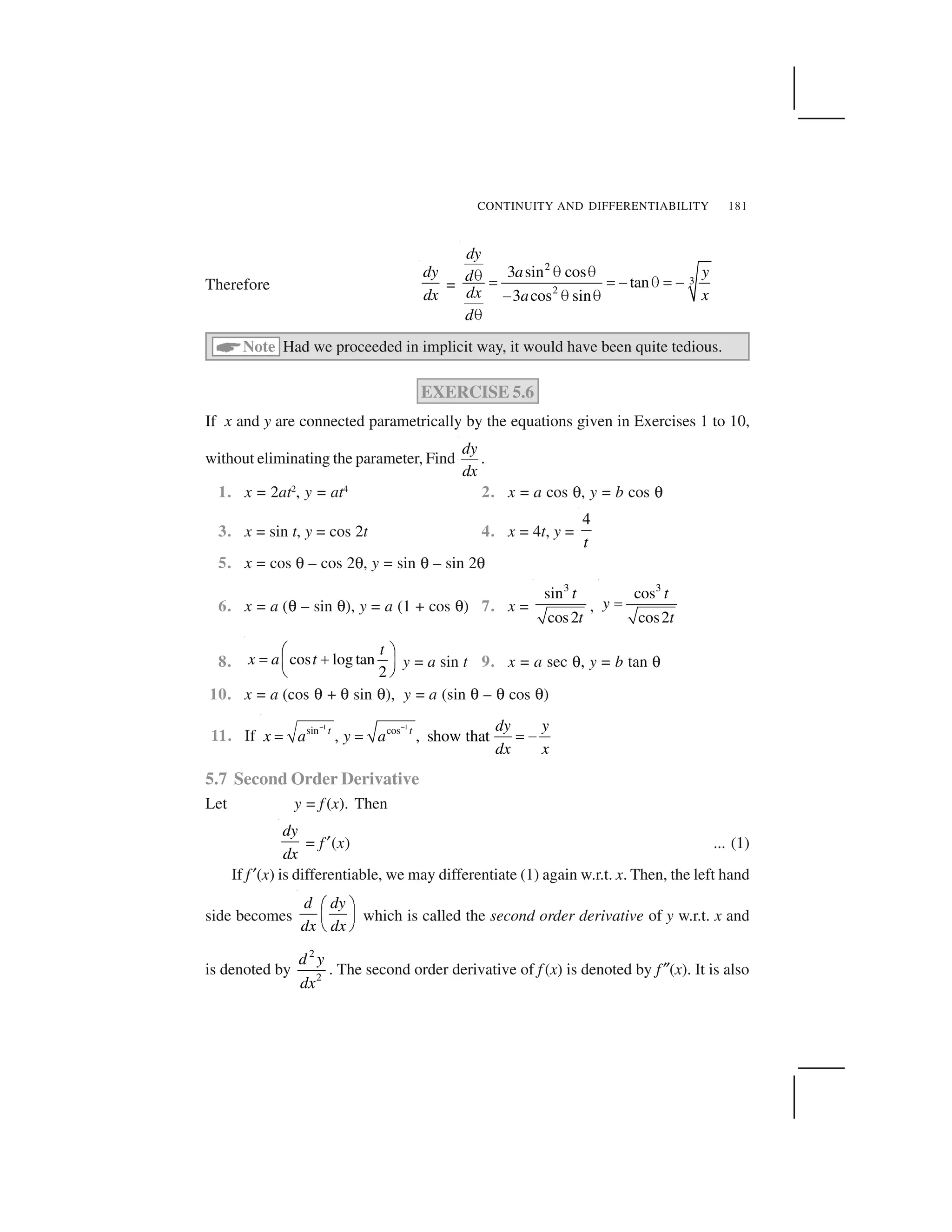 CONTINUITY AND DIFFERENTIABILITY 181
Therefore
dy
dx
=
2
3
2
3 sin cos
tan
3 cos sin
dy
a yd
dx xa
d
     ✁ ✁ ✂   ✁ ✂
✂    
 
✄Note Had we proceeded in implicit way, it would have been quite tedious.
EXERCISE 5.6
If x and y are connected parametrically by the equations given in Exercises 1 to 10,
without eliminating the parameter, Find
dy
dx
.
1. x = 2at2
, y = at4
2. x = a cos ✍, y = b cos ✍
3. x = sin t, y = cos 2t 4. x = 4t, y =
4
t
5. x = cos ✍ – cos 2✍, y = sin ✍ – sin 2✍
6. x = a (✍ – sin ✍), y = a (1 + cos ✍) 7. x =
3
sin
cos2
t
t
,
3
cos
cos2
t
y
t
☎
8. cos log tan
2
t
x a t
✆ ✝
✞ ✟✠ ✡
☛ ☞
y = a sin t 9. x = a sec ✍, y = b tan ✍
10. x = a (cos ✍ + ✍ sin ✍), y = a (sin ✍ – ✍ cos ✍)
11. If
1 1
sin cos
, , show thatt t dy y
x a y a
dx x
✌ ✌
✎ ✎ ✎ ✏
5.7 Second Order Derivative
Let y = f (x). Then
dy
dx
= f ✑(x) ... (1)
If f ✑(x) is differentiable, we may differentiate (1) again w.r.t. x. Then, the left hand
side becomes
d dy
dx dx
✒ ✓
✔ ✕
✖ ✗
which is called the second order derivative of y w.r.t. x and
is denoted by
2
2
d y
dx
. The second order derivative of f (x) is denoted by f✘(x). It is also
 